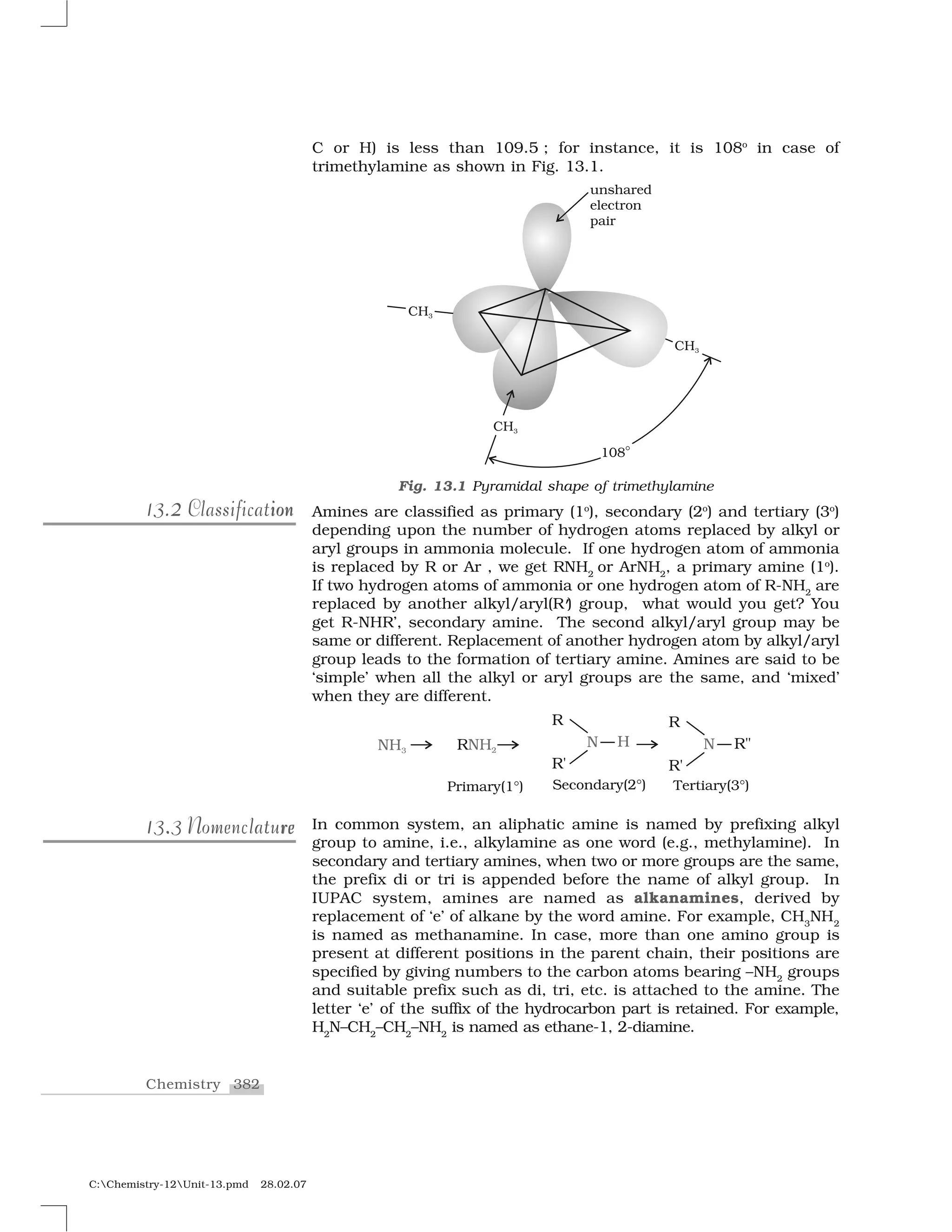 382Chemistry
C:Chemistry-12Unit-13.pmd 28.02.07
C or H) is less than 109.5 ; for instance, it is 108o
in case of
trimethylamine as shown in Fig. 13.1.
Amines are classified as primary (1o
), secondary (2o
) and tertiary (3o
)
depending upon the number of hydrogen atoms replaced by alkyl or
aryl groups in ammonia molecule. If one hydrogen atom of ammonia
is replaced by R or Ar , we get RNH2
or ArNH2
, a primary amine (1o
).
If two hydrogen atoms of ammonia or one hydrogen atom of R-NH2
are
replaced by another alkyl/aryl(R’) group, what would you get? You
get R-NHR’, secondary amine. The second alkyl/aryl group may be
same or different. Replacement of another hydrogen atom by alkyl/aryl
group leads to the formation of tertiary amine. Amines are said to be
‘simple’ when all the alkyl or aryl groups are the same, and ‘mixed’
when they are different.
In common system, an aliphatic amine is named by prefixing alkyl
group to amine, i.e., alkylamine as one word (e.g., methylamine). In
secondary and tertiary amines, when two or more groups are the same,
the prefix di or tri is appended before the name of alkyl group. In
IUPAC system, amines are named as alkanamines, derived by
replacement of ‘e’ of alkane by the word amine. For example, CH3
NH2
is named as methanamine. In case, more than one amino group is
present at different positions in the parent chain, their positions are
specified by giving numbers to the carbon atoms bearing –NH2
groups
and suitable prefix such as di, tri, etc. is attached to the amine. The
letter ‘e’ of the suffix of the hydrocarbon part is retained. For example,
H2
N–CH2
–CH2
–NH2
is named as ethane-1, 2-diamine.
213.2213.2 ionClassificationionClassification
Fig. 13.1 Pyramidal shape of trimethylamine
..13.313.3 rereNomenclatureNomenclature
 