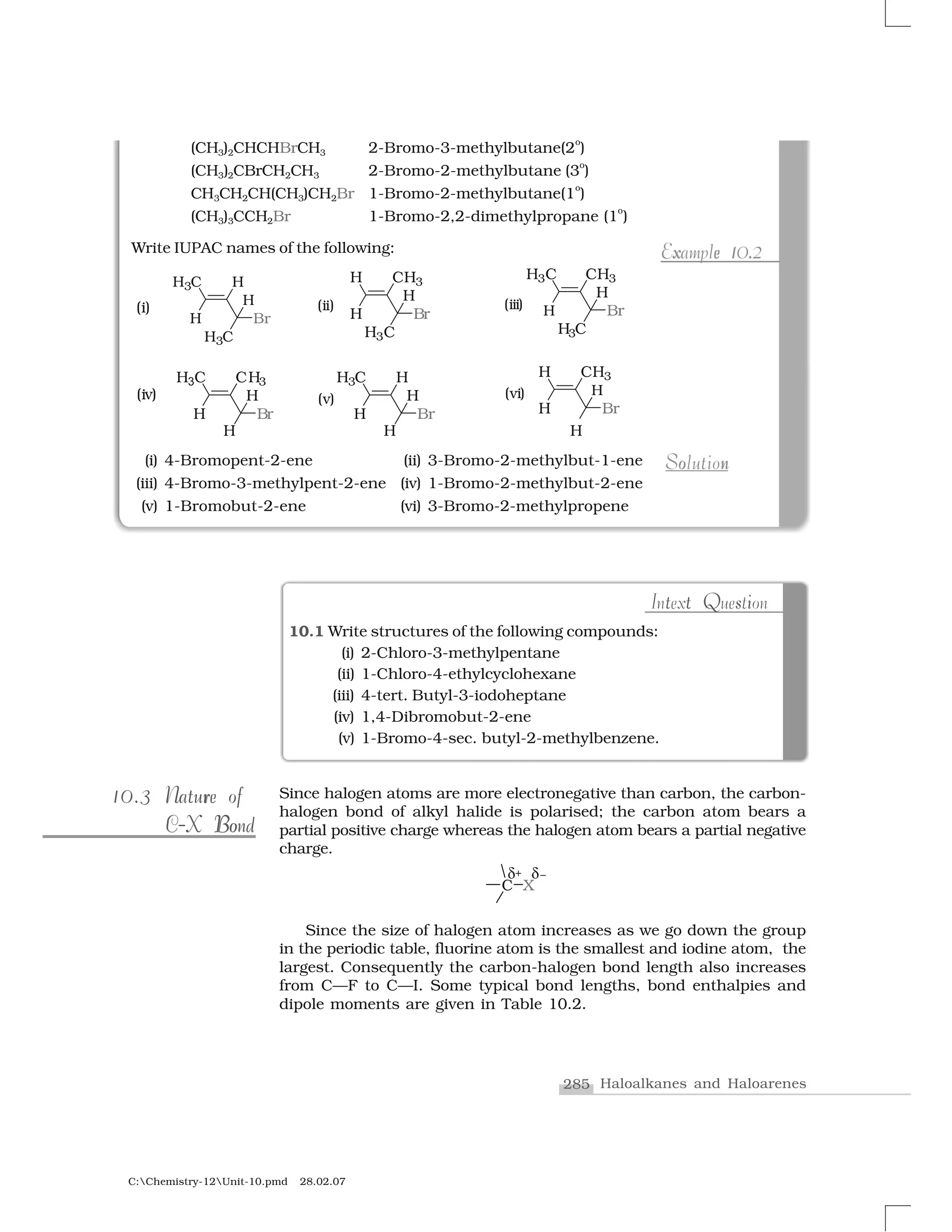 285 Haloalkanes and Haloarenes
C:Chemistry-12Unit-10.pmd 28.02.07
t Q st iIntext Question
10.1 Write structures of the following compounds:
(i) 2-Chloro-3-methylpentane
(ii) 1-Chloro-4-ethylcyclohexane
(iii) 4-tert. Butyl-3-iodoheptane
(iv) 1,4-Dibromobut-2-ene
(v) 1-Bromo-4-sec. butyl-2-methylbenzene.
Since halogen atoms are more electronegative than carbon, the carbon-
halogen bond of alkyl halide is polarised; the carbon atom bears a
partial positive charge whereas the halogen atom bears a partial negative
charge.
Since the size of halogen atom increases as we go down the group
in the periodic table, fluorine atom is the smallest and iodine atom, the
largest. Consequently the carbon-halogen bond length also increases
from C—F to C—I. Some typical bond lengths, bond enthalpies and
dipole moments are given in Table 10.2.
(CH3)2CHCHBrCH3 2-Bromo-3-methylbutane(2
o
)
(CH3)2CBrCH2CH3 2-Bromo-2-methylbutane (3
o
)
CH3CH2CH(CH3)CH2Br 1-Bromo-2-methylbutane(1
o
)
(CH3)3CCH2Br 1-Bromo-2,2-dimethylpropane (1
o
)
Write IUPAC names of the following:
(i) 4-Bromopent-2-ene (ii) 3-Bromo-2-methylbut-1-ene
(iii) 4-Bromo-3-methylpent-2-ene (iv) 1-Bromo-2-methylbut-2-ene
(v) 1-Bromobut-2-ene (vi) 3-Bromo-2-methylpropene
x e 1 .Example 10.2x 1e .Example 10.2
o nSolutionnoSolution
10.310.3 rrNature ofNature of
BoBoC-X BondC-X Bond
 
