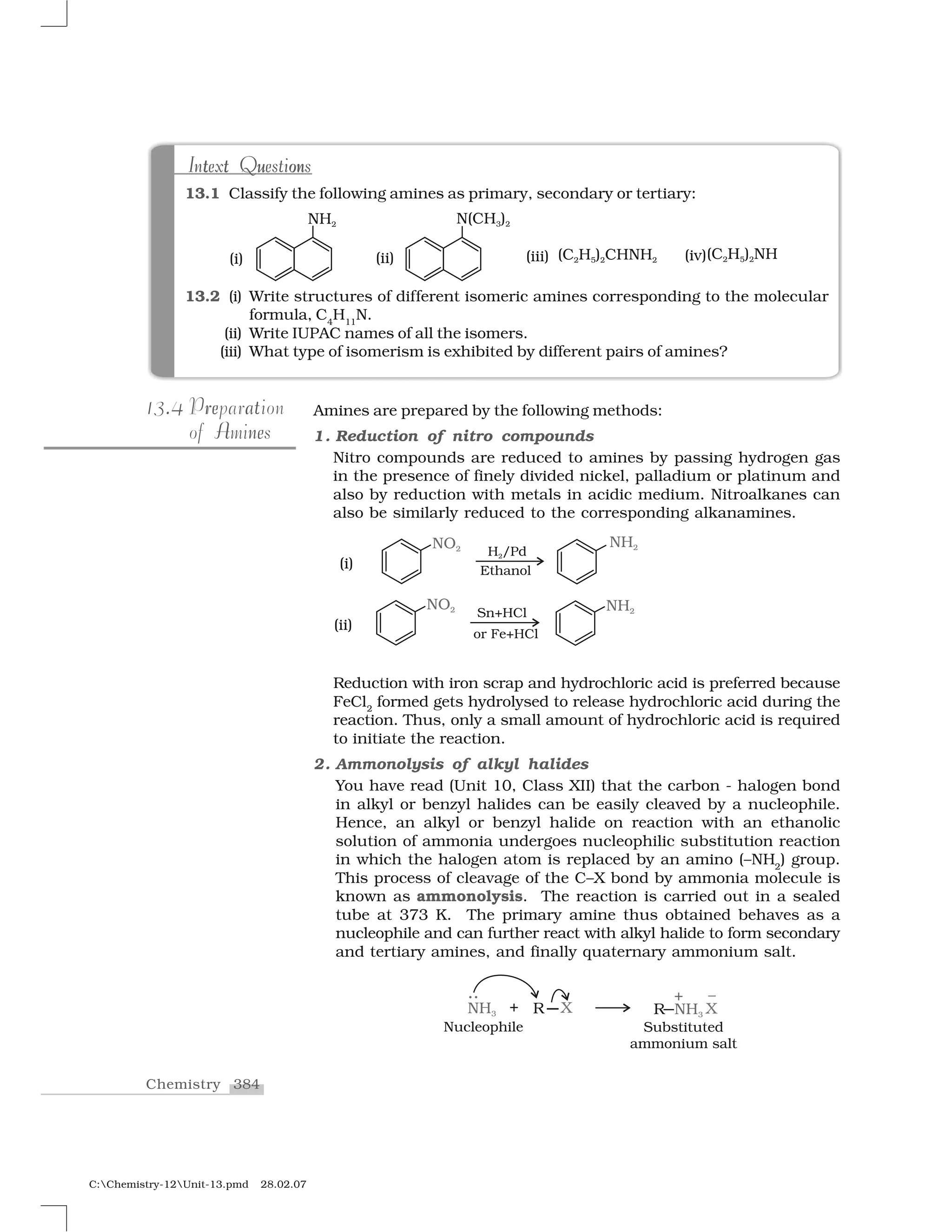 384Chemistry
C:Chemistry-12Unit-13.pmd 28.02.07
Amines are prepared by the following methods:
1. Reduction of nitro compounds
Nitro compounds are reduced to amines by passing hydrogen gas
in the presence of finely divided nickel, palladium or platinum and
also by reduction with metals in acidic medium. Nitroalkanes can
also be similarly reduced to the corresponding alkanamines.
Reduction with iron scrap and hydrochloric acid is preferred because
FeCl2
formed gets hydrolysed to release hydrochloric acid during the
reaction. Thus, only a small amount of hydrochloric acid is required
to initiate the reaction.
2. Ammonolysis of alkyl halides
You have read (Unit 10, Class XII) that the carbon - halogen bond
in alkyl or benzyl halides can be easily cleaved by a nucleophile.
Hence, an alkyl or benzyl halide on reaction with an ethanolic
solution of ammonia undergoes nucleophilic substitution reaction
in which the halogen atom is replaced by an amino (–NH2
) group.
This process of cleavage of the C–X bond by ammonia molecule is
known as ammonolysis. The reaction is carried out in a sealed
tube at 373 K. The primary amine thus obtained behaves as a
nucleophile and can further react with alkyl halide to form secondary
and tertiary amines, and finally quaternary ammonium salt.
.13.4 r ae tPreparation
neAof Amines
13.1 Classify the following amines as primary, secondary or tertiary:
13.2 (i) Write structures of different isomeric amines corresponding to the molecular
formula, C4
H11
N.
(ii) Write IUPAC names of all the isomers.
(iii) What type of isomerism is exhibited by different pairs of amines?
t ont ut t u onIntext QuestionsIntext Questions
 