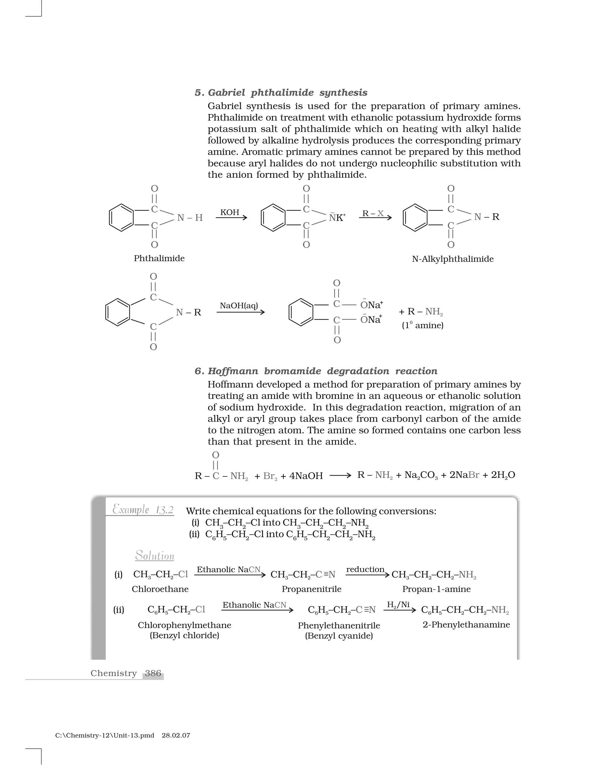 386Chemistry
C:Chemistry-12Unit-13.pmd 28.02.07
5. Gabriel phthalimide synthesis
Gabriel synthesis is used for the preparation of primary amines.
Phthalimide on treatment with ethanolic potassium hydroxide forms
potassium salt of phthalimide which on heating with alkyl halide
followed by alkaline hydrolysis produces the corresponding primary
amine. Aromatic primary amines cannot be prepared by this method
because aryl halides do not undergo nucleophilic substitution with
the anion formed by phthalimide.
6. Hoffmann bromamide degradation reaction
Hoffmann developed a method for preparation of primary amines by
treating an amide with bromine in an aqueous or ethanolic solution
of sodium hydroxide. In this degradation reaction, migration of an
alkyl or aryl group takes place from carbonyl carbon of the amide
to the nitrogen atom. The amine so formed contains one carbon less
than that present in the amide.
Write chemical equations for the following conversions:
(i) CH3
–CH2
–Cl into CH3
–CH2
–CH2
–NH2
(ii) C6
H5
–CH2
–Cl into C6
H5
–CH2
–CH2
–NH2
e 1mpExample 13.2
oSolution
 