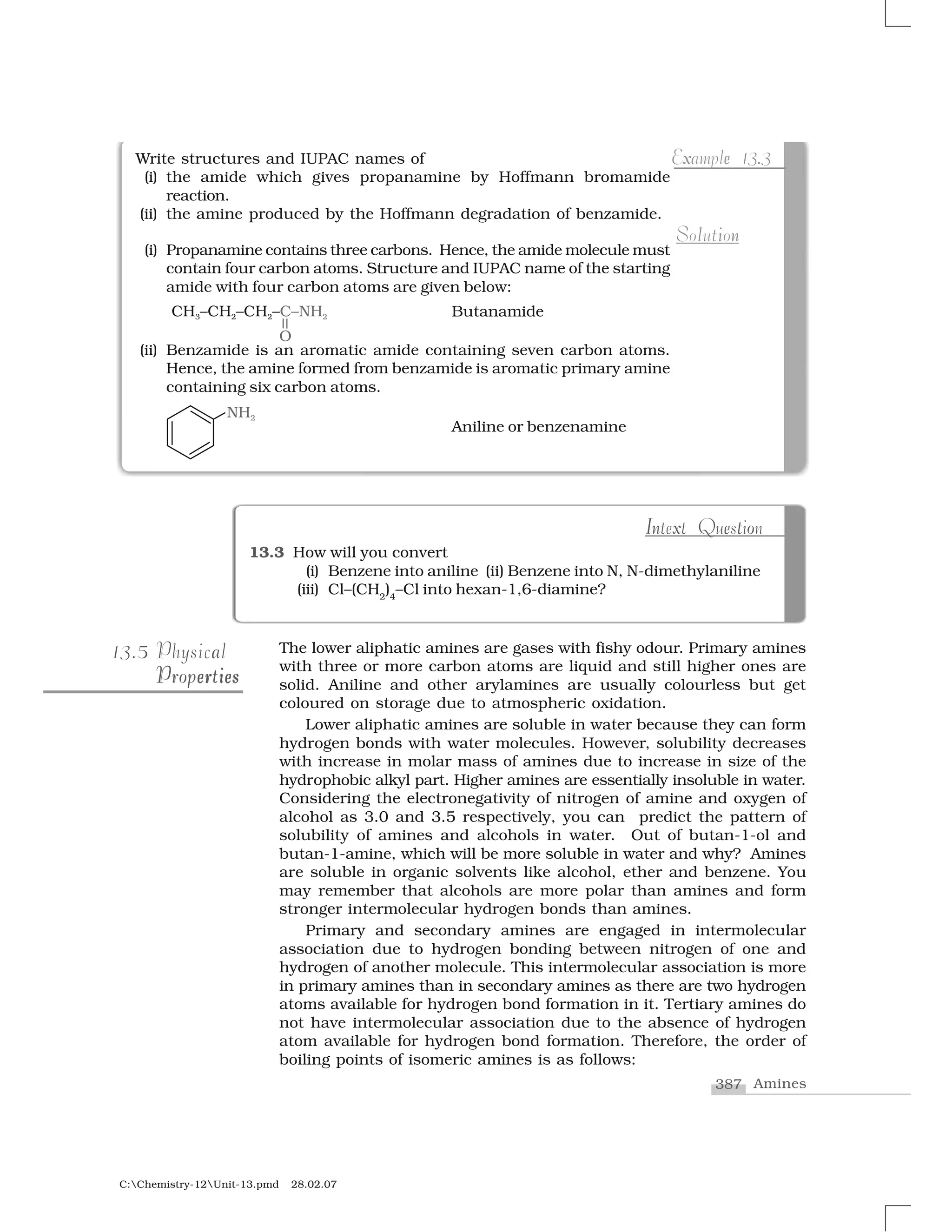 387 Amines
C:Chemistry-12Unit-13.pmd 28.02.07
The lower aliphatic amines are gases with fishy odour. Primary amines
with three or more carbon atoms are liquid and still higher ones are
solid. Aniline and other arylamines are usually colourless but get
coloured on storage due to atmospheric oxidation.
Lower aliphatic amines are soluble in water because they can form
hydrogen bonds with water molecules. However, solubility decreases
with increase in molar mass of amines due to increase in size of the
hydrophobic alkyl part. Higher amines are essentially insoluble in water.
Considering the electronegativity of nitrogen of amine and oxygen of
alcohol as 3.0 and 3.5 respectively, you can predict the pattern of
solubility of amines and alcohols in water. Out of butan-1-ol and
butan-1-amine, which will be more soluble in water and why? Amines
are soluble in organic solvents like alcohol, ether and benzene. You
may remember that alcohols are more polar than amines and form
stronger intermolecular hydrogen bonds than amines.
Primary and secondary amines are engaged in intermolecular
association due to hydrogen bonding between nitrogen of one and
hydrogen of another molecule. This intermolecular association is more
in primary amines than in secondary amines as there are two hydrogen
atoms available for hydrogen bond formation in it. Tertiary amines do
not have intermolecular association due to the absence of hydrogen
atom available for hydrogen bond formation. Therefore, the order of
boiling points of isomeric amines is as follows:
513.5 aPhysical
e ier ser iesPropertiesProperties
13.3 How will you convert
(i) Benzene into aniline (ii) Benzene into N, N-dimethylaniline
(iii) Cl–(CH2
)4
–Cl into hexan-1,6-diamine?
n x e tI oIntext Question
Write structures and IUPAC names of
(i) the amide which gives propanamine by Hoffmann bromamide
reaction.
(ii) the amine produced by the Hoffmann degradation of benzamide.
(i) Propanamine contains three carbons. Hence, the amide molecule must
contain four carbon atoms. Structure and IUPAC name of the starting
amide with four carbon atoms are given below:
Butanamide
(ii) Benzamide is an aromatic amide containing seven carbon atoms.
Hence, the amine formed from benzamide is aromatic primary amine
containing six carbon atoms.
Aniline or benzenamine
x e .Example 13.3
l i nSolution
 
