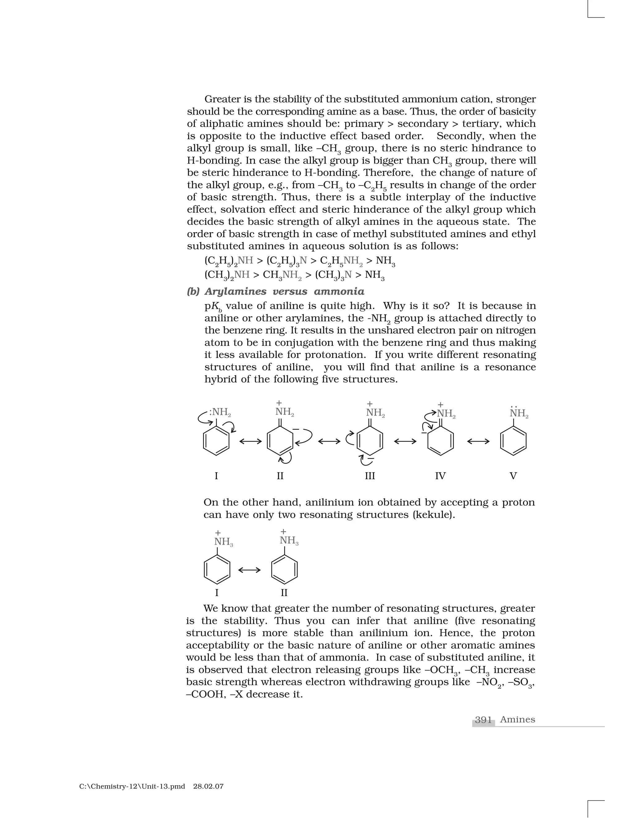 391 Amines
C:Chemistry-12Unit-13.pmd 28.02.07
Greater is the stability of the substituted ammonium cation, stronger
should be the corresponding amine as a base. Thus, the order of basicity
of aliphatic amines should be: primary > secondary > tertiary, which
is opposite to the inductive effect based order. Secondly, when the
alkyl group is small, like –CH3
group, there is no steric hindrance to
H-bonding. In case the alkyl group is bigger than CH3
group, there will
be steric hinderance to H-bonding. Therefore, the change of nature of
the alkyl group, e.g., from –CH3
to –C2
H5
results in change of the order
of basic strength. Thus, there is a subtle interplay of the inductive
effect, solvation effect and steric hinderance of the alkyl group which
decides the basic strength of alkyl amines in the aqueous state. The
order of basic strength in case of methyl substituted amines and ethyl
substituted amines in aqueous solution is as follows:
(C2
H5
)2
NH > (C2
H5
)3
N > C2
H5
NH2
> NH3
(CH3
)2
NH > CH3
NH2
> (CH3
)3
N > NH3
(b) Arylamines versus ammonia
pKb
value of aniline is quite high. Why is it so? It is because in
aniline or other arylamines, the -NH2
group is attached directly to
the benzene ring. It results in the unshared electron pair on nitrogen
atom to be in conjugation with the benzene ring and thus making
it less available for protonation. If you write different resonating
structures of aniline, you will find that aniline is a resonance
hybrid of the following five structures.
On the other hand, anilinium ion obtained by accepting a proton
can have only two resonating structures (kekule).
We know that greater the number of resonating structures, greater
is the stability. Thus you can infer that aniline (five resonating
structures) is more stable than anilinium ion. Hence, the proton
acceptability or the basic nature of aniline or other aromatic amines
would be less than that of ammonia. In case of substituted aniline, it
is observed that electron releasing groups like –OCH3
, –CH3
increase
basic strength whereas electron withdrawing groups like –NO2
, –SO3
,
–COOH, –X decrease it.
 