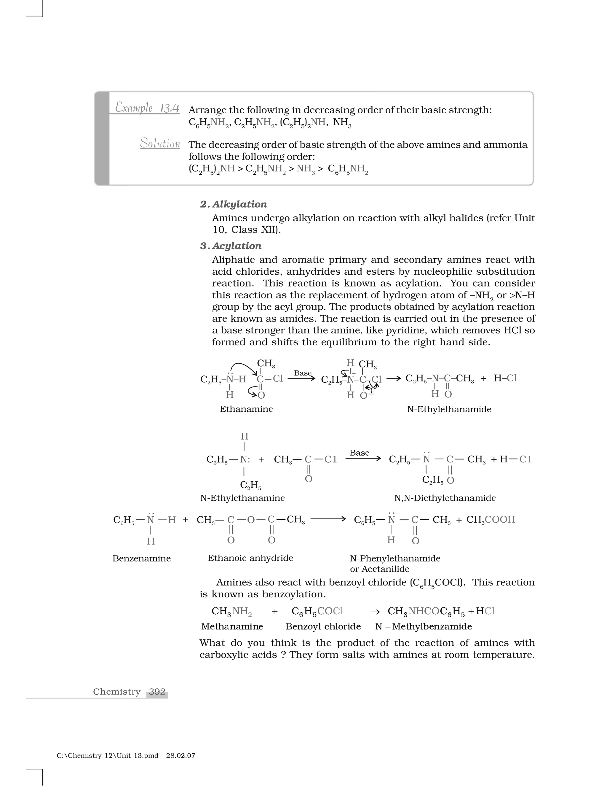 392Chemistry
C:Chemistry-12Unit-13.pmd 28.02.07
2. Alkylation
Amines undergo alkylation on reaction with alkyl halides (refer Unit
10, Class XII).
3. Acylation
Aliphatic and aromatic primary and secondary amines react with
acid chlorides, anhydrides and esters by nucleophilic substitution
reaction. This reaction is known as acylation. You can consider
this reaction as the replacement of hydrogen atom of –NH2
or ❃N–H
group by the acyl group. The products obtained by acylation reaction
are known as amides. The reaction is carried out in the presence of
a base stronger than the amine, like pyridine, which removes HCl so
formed and shifts the equilibrium to the right hand side.
Amines also react with benzoyl chloride (C6
H5
COCl). This reaction
is known as benzoylation.
✸   ✺   ✺✷ ✸
▼❡t❤❛♥❛♠✐♥❡ ❇❡♥③♦②✁ ❝❤✁♦r✐❞❡ ◆ ▼❡t❤②✁❧❡♥③❛♠✐❞❡
✂✄ ❈ ❈❖❈✄ ❈ ✄ ❈✄ ❈ ✄ ✄ ☎✂✄☎ ❈ ❈❖
✆
✝ ✞ ✝
What do you think is the product of the reaction of amines with
carboxylic acids ? They form salts with amines at room temperature.
Arrange the following in decreasing order of their basic strength:
C6
H5
NH2
, C2
H5
NH2
, (C2
H5
)2
NH, NH3
The decreasing order of basic strength of the above amines and ammonia
follows the following order:
(C2
H5
)2
NH > C2
H5
NH2
> NH3
> C6
H5
NH2
p 1 4Example 13.4p 1 4Example 13.4
noSolution
 