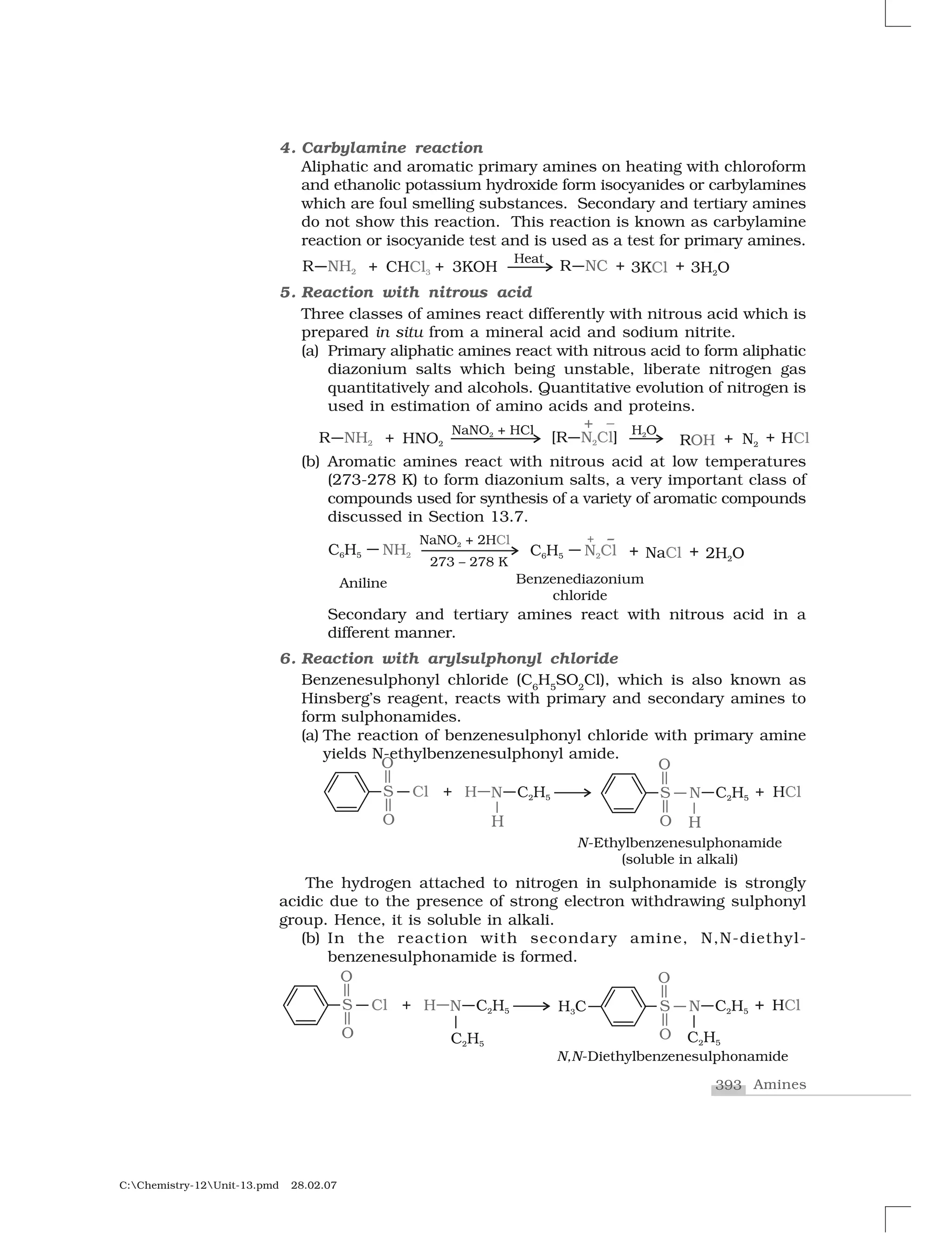 393 Amines
C:Chemistry-12Unit-13.pmd 28.02.07
4. Carbylamine reaction
Aliphatic and aromatic primary amines on heating with chloroform
and ethanolic potassium hydroxide form isocyanides or carbylamines
which are foul smelling substances. Secondary and tertiary amines
do not show this reaction. This reaction is known as carbylamine
reaction or isocyanide test and is used as a test for primary amines.
5. Reaction with nitrous acid
Three classes of amines react differently with nitrous acid which is
prepared in situ from a mineral acid and sodium nitrite.
(a) Primary aliphatic amines react with nitrous acid to form aliphatic
diazonium salts which being unstable, liberate nitrogen gas
quantitatively and alcohols. Quantitative evolution of nitrogen is
used in estimation of amino acids and proteins.
(b) Aromatic amines react with nitrous acid at low temperatures
(273-278 K) to form diazonium salts, a very important class of
compounds used for synthesis of a variety of aromatic compounds
discussed in Section 13.7.
Secondary and tertiary amines react with nitrous acid in a
different manner.
6. Reaction with arylsulphonyl chloride
Benzenesulphonyl chloride (C6
H5
SO2
Cl), which is also known as
Hinsberg’s reagent, reacts with primary and secondary amines to
form sulphonamides.
(a) The reaction of benzenesulphonyl chloride with primary amine
yields N-ethylbenzenesulphonyl amide.
The hydrogen attached to nitrogen in sulphonamide is strongly
acidic due to the presence of strong electron withdrawing sulphonyl
group. Hence, it is soluble in alkali.
(b) In the reaction with secondary amine, N,N-diethyl-
benzenesulphonamide is formed.
 