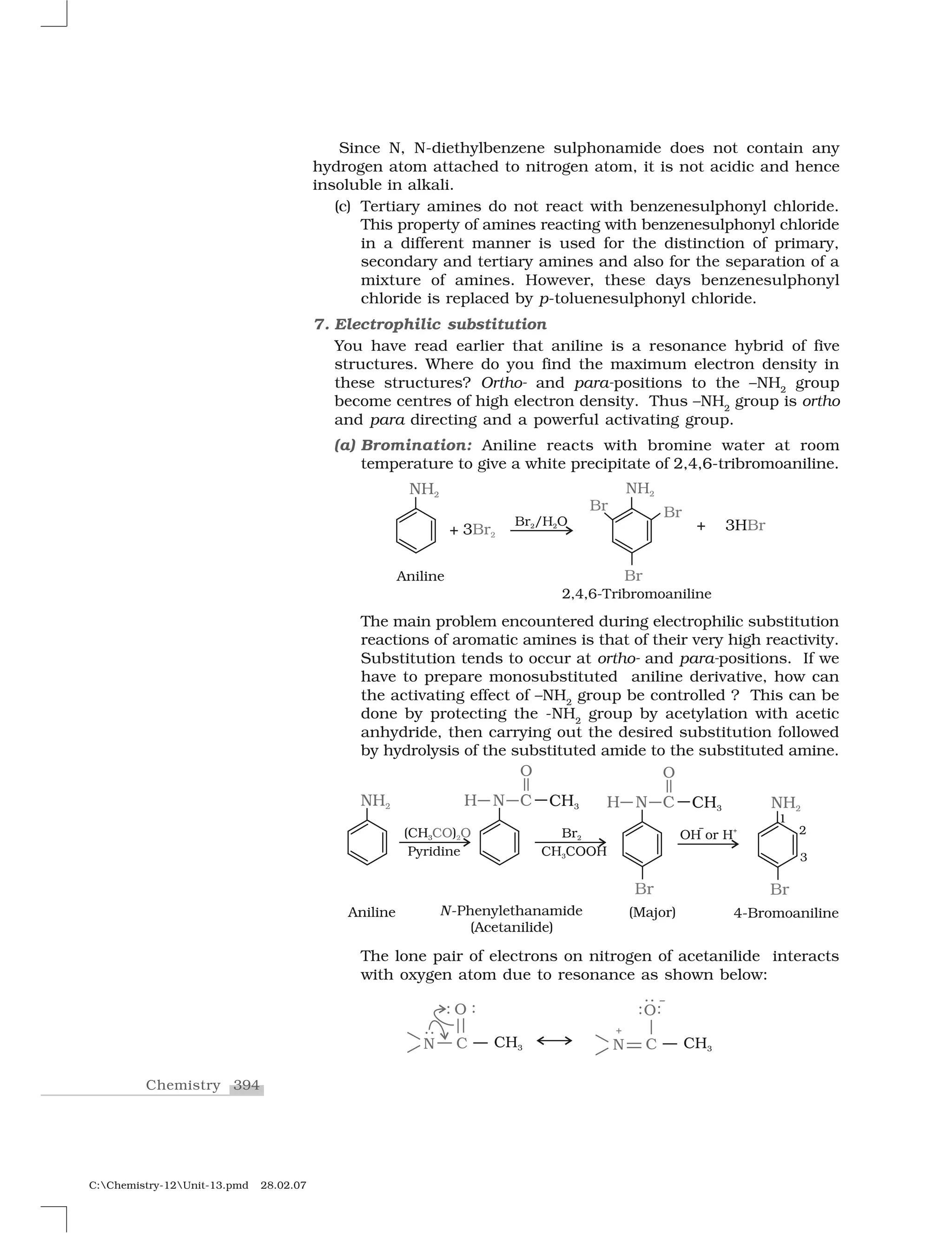 394Chemistry
C:Chemistry-12Unit-13.pmd 28.02.07
Since N, N-diethylbenzene sulphonamide does not contain any
hydrogen atom attached to nitrogen atom, it is not acidic and hence
insoluble in alkali.
(c) Tertiary amines do not react with benzenesulphonyl chloride.
This property of amines reacting with benzenesulphonyl chloride
in a different manner is used for the distinction of primary,
secondary and tertiary amines and also for the separation of a
mixture of amines. However, these days benzenesulphonyl
chloride is replaced by p-toluenesulphonyl chloride.
7. Electrophilic substitution
You have read earlier that aniline is a resonance hybrid of five
structures. Where do you find the maximum electron density in
these structures? Ortho- and para-positions to the –NH2
group
become centres of high electron density. Thus –NH2
group is ortho
and para directing and a powerful activating group.
(a) Bromination: Aniline reacts with bromine water at room
temperature to give a white precipitate of 2,4,6-tribromoaniline.
The main problem encountered during electrophilic substitution
reactions of aromatic amines is that of their very high reactivity.
Substitution tends to occur at ortho- and para-positions. If we
have to prepare monosubstituted aniline derivative, how can
the activating effect of –NH2
group be controlled ? This can be
done by protecting the -NH2
group by acetylation with acetic
anhydride, then carrying out the desired substitution followed
by hydrolysis of the substituted amide to the substituted amine.
The lone pair of electrons on nitrogen of acetanilide interacts
with oxygen atom due to resonance as shown below:
 