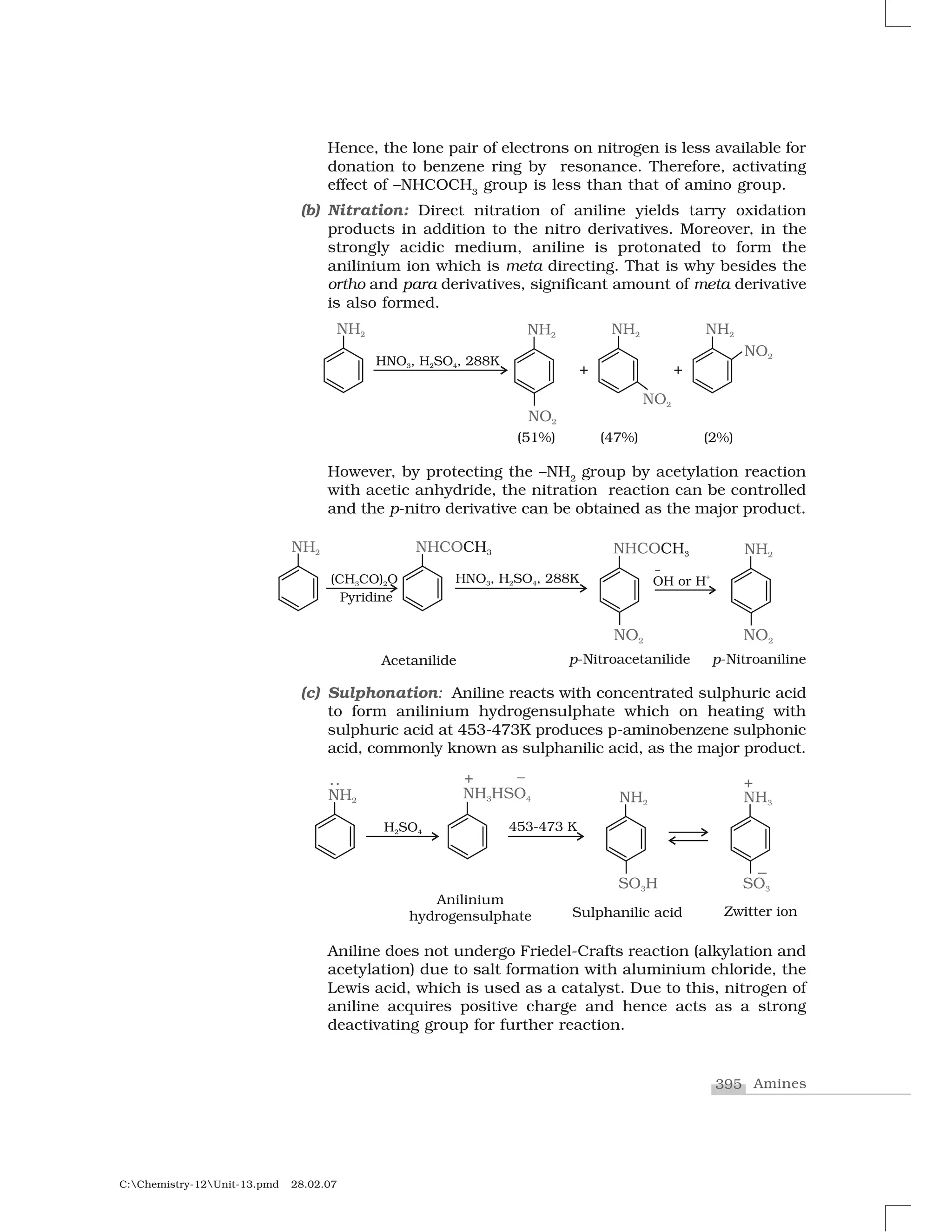 395 Amines
C:Chemistry-12Unit-13.pmd 28.02.07
Hence, the lone pair of electrons on nitrogen is less available for
donation to benzene ring by resonance. Therefore, activating
effect of –NHCOCH3
group is less than that of amino group.
(b) Nitration: Direct nitration of aniline yields tarry oxidation
products in addition to the nitro derivatives. Moreover, in the
strongly acidic medium, aniline is protonated to form the
anilinium ion which is meta directing. That is why besides the
ortho and para derivatives, significant amount of meta derivative
is also formed.
However, by protecting the –NH2
group by acetylation reaction
with acetic anhydride, the nitration reaction can be controlled
and the p-nitro derivative can be obtained as the major product.
(c) Sulphonation: Aniline reacts with concentrated sulphuric acid
to form anilinium hydrogensulphate which on heating with
sulphuric acid at 453-473K produces p-aminobenzene sulphonic
acid, commonly known as sulphanilic acid, as the major product.
Aniline does not undergo Friedel-Crafts reaction (alkylation and
acetylation) due to salt formation with aluminium chloride, the
Lewis acid, which is used as a catalyst. Due to this, nitrogen of
aniline acquires positive charge and hence acts as a strong
deactivating group for further reaction.
 