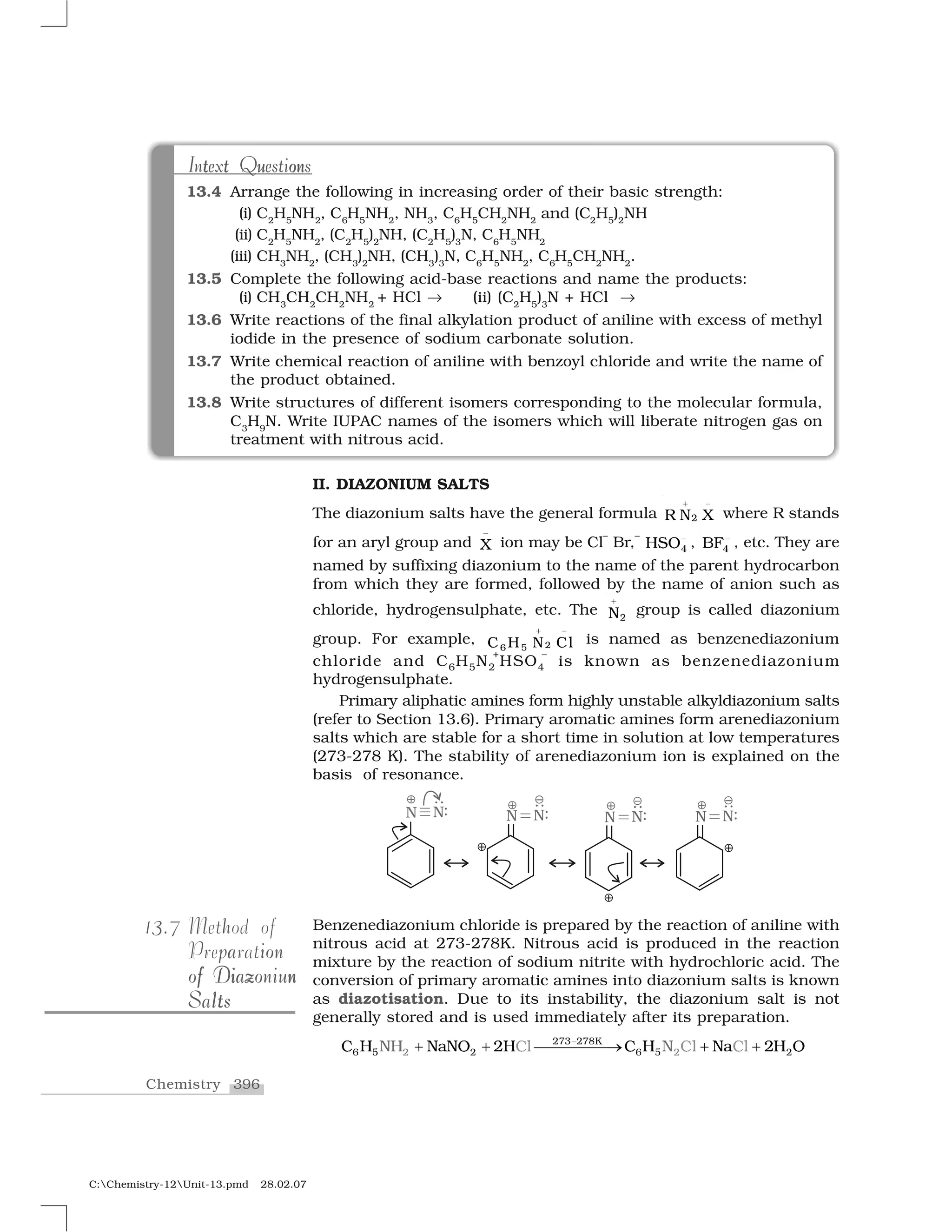 396Chemistry
C:Chemistry-12Unit-13.pmd 28.02.07
t ont ut t u onIntext QuestionsIntext Questions
13.4 Arrange the following in increasing order of their basic strength:
(i) C2
H5
NH2
, C6
H5
NH2
, NH3
, C6
H5
CH2
NH2
and (C2
H5
)2
NH
(ii) C2
H5
NH2
, (C2
H5
)2
NH, (C2
H5
)3
N, C6
H5
NH2
(iii) CH3
NH2
, (CH3
)2
NH, (CH3
)3
N, C6
H5
NH2
, C6
H5
CH2
NH2
.
13.5 Complete the following acid-base reactions and name the products:
(i) CH3
CH2
CH2
NH2
+ HCl ✂ (ii) (C2
H5
)3
N + HCl ✂
13.6 Write reactions of the final alkylation product of aniline with excess of methyl
iodide in the presence of sodium carbonate solution.
13.7 Write chemical reaction of aniline with benzoyl chloride and write the name of
the product obtained.
13.8 Write structures of different isomers corresponding to the molecular formula,
C3
H9
N. Write IUPAC names of the isomers which will liberate nitrogen gas on
treatment with nitrous acid.
II. DIAZONIUM SALTS
The diazonium salts have the general formula
➊
✷❘  ❳
✁ where R stands
for an aryl group and
✄
☎ ion may be Cl
–
Br,
–
✹❍✆✝✞ , ✹❇✟✞ , etc. They are
named by suffixing diazonium to the name of the parent hydrocarbon
from which they are formed, followed by the name of anion such as
chloride, hydrogensulphate, etc. The ✠◆
✡ group is called diazonium
group. For example,
☛
☞✻ ✌❈ ✍ ✎ ❈❧
✏ is named as benzenediazonium
chloride and C6H5N2
+
HSO4
–
is known as benzenediazonium
hydrogensulphate.
Primary aliphatic amines form highly unstable alkyldiazonium salts
(refer to Section 13.6). Primary aromatic amines form arenediazonium
salts which are stable for a short time in solution at low temperatures
(273-278 K). The stability of arenediazonium ion is explained on the
basis of resonance.
Benzenediazonium chloride is prepared by the reaction of aniline with
nitrous acid at 273-278K. Nitrous acid is produced in the reaction
mixture by the reaction of sodium nitrite with hydrochloric acid. The
conversion of primary aromatic amines into diazonium salts is known
as diazotisation. Due to its instability, the diazonium salt is not
generally stored and is used immediately after its preparation.
✑✒✓ ✑✒✔❑✑ ✑✕ ✖ ✑ ✕ ✖ ✑✗ ❍ ✘✙✘✝ ✚❍ ✗✘❍ ❍✗✛ ✗✛ ✗✘✙ ✚ ✝✘ ✛ ❍✞✜ ✜ ✢✢✢✢✢✣ ✜ ✜
313.7 hMethod of
pa ionPreparation
i z nff i z nof Diazoniunof Diazoniun
ltSaltsltSalts
 