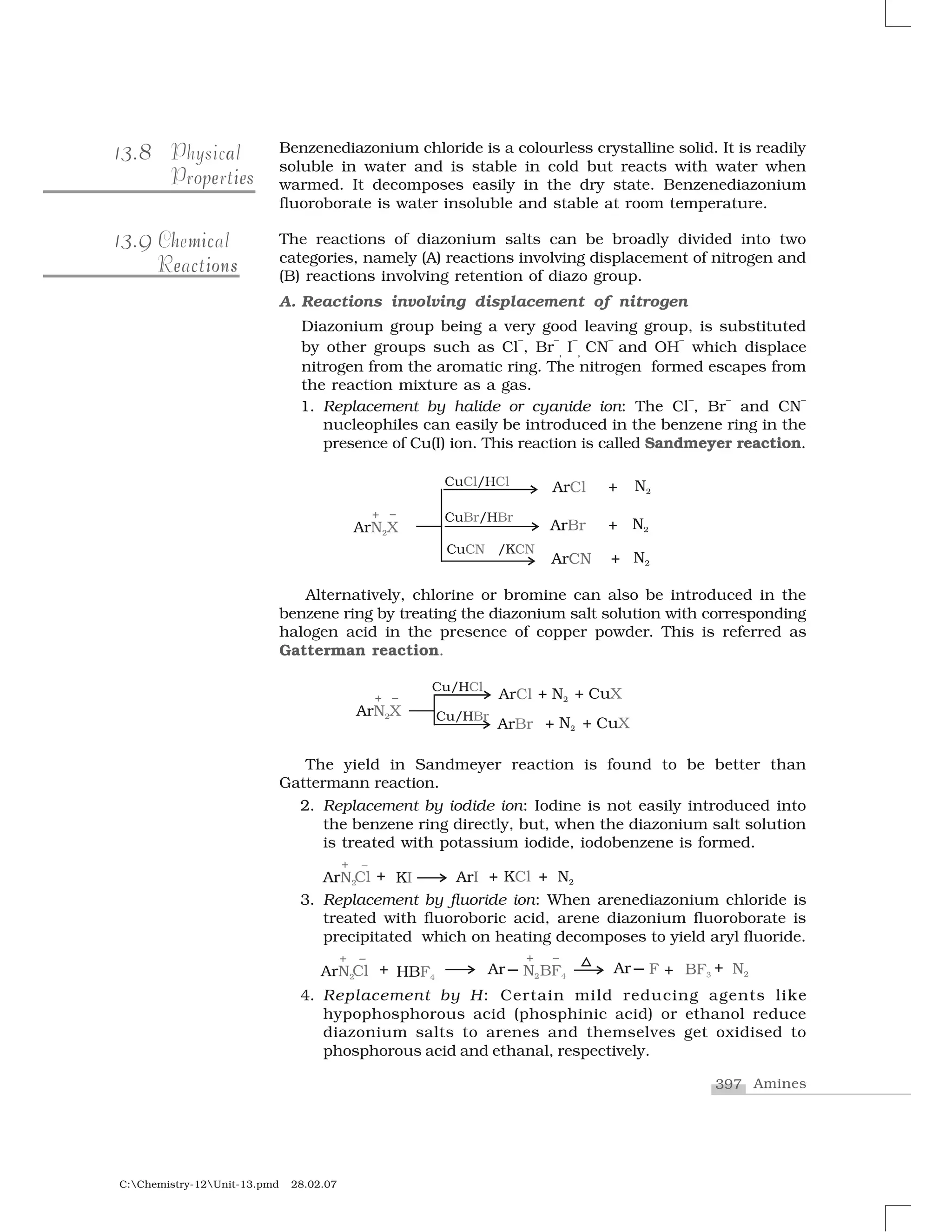397 Amines
C:Chemistry-12Unit-13.pmd 28.02.07
Benzenediazonium chloride is a colourless crystalline solid. It is readily
soluble in water and is stable in cold but reacts with water when
warmed. It decomposes easily in the dry state. Benzenediazonium
fluoroborate is water insoluble and stable at room temperature.
The reactions of diazonium salts can be broadly divided into two
categories, namely (A) reactions involving displacement of nitrogen and
(B) reactions involving retention of diazo group.
A. Reactions involving displacement of nitrogen
Diazonium group being a very good leaving group, is substituted
by other groups such as Cl
–
, Br
–
, I
–
, CN
–
and OH
–
which displace
nitrogen from the aromatic ring. The nitrogen formed escapes from
the reaction mixture as a gas.
1. Replacement by halide or cyanide ion: The Cl
–
, Br
–
and CN
–
nucleophiles can easily be introduced in the benzene ring in the
presence of Cu(I) ion. This reaction is called Sandmeyer reaction.
Alternatively, chlorine or bromine can also be introduced in the
benzene ring by treating the diazonium salt solution with corresponding
halogen acid in the presence of copper powder. This is referred as
Gatterman reaction.
The yield in Sandmeyer reaction is found to be better than
Gattermann reaction.
2. Replacement by iodide ion: Iodine is not easily introduced into
the benzene ring directly, but, when the diazonium salt solution
is treated with potassium iodide, iodobenzene is formed.
3. Replacement by fluoride ion: When arenediazonium chloride is
treated with fluoroboric acid, arene diazonium fluoroborate is
precipitated which on heating decomposes to yield aryl fluoride.
4. Replacement by H: Certain mild reducing agents like
hypophosphorous acid (phosphinic acid) or ethanol reduce
diazonium salts to arenes and themselves get oxidised to
phosphorous acid and ethanal, respectively.
8313.8 aPhysical
op iee sProperties
9313.9 h micChemical
c i se onReactions
 