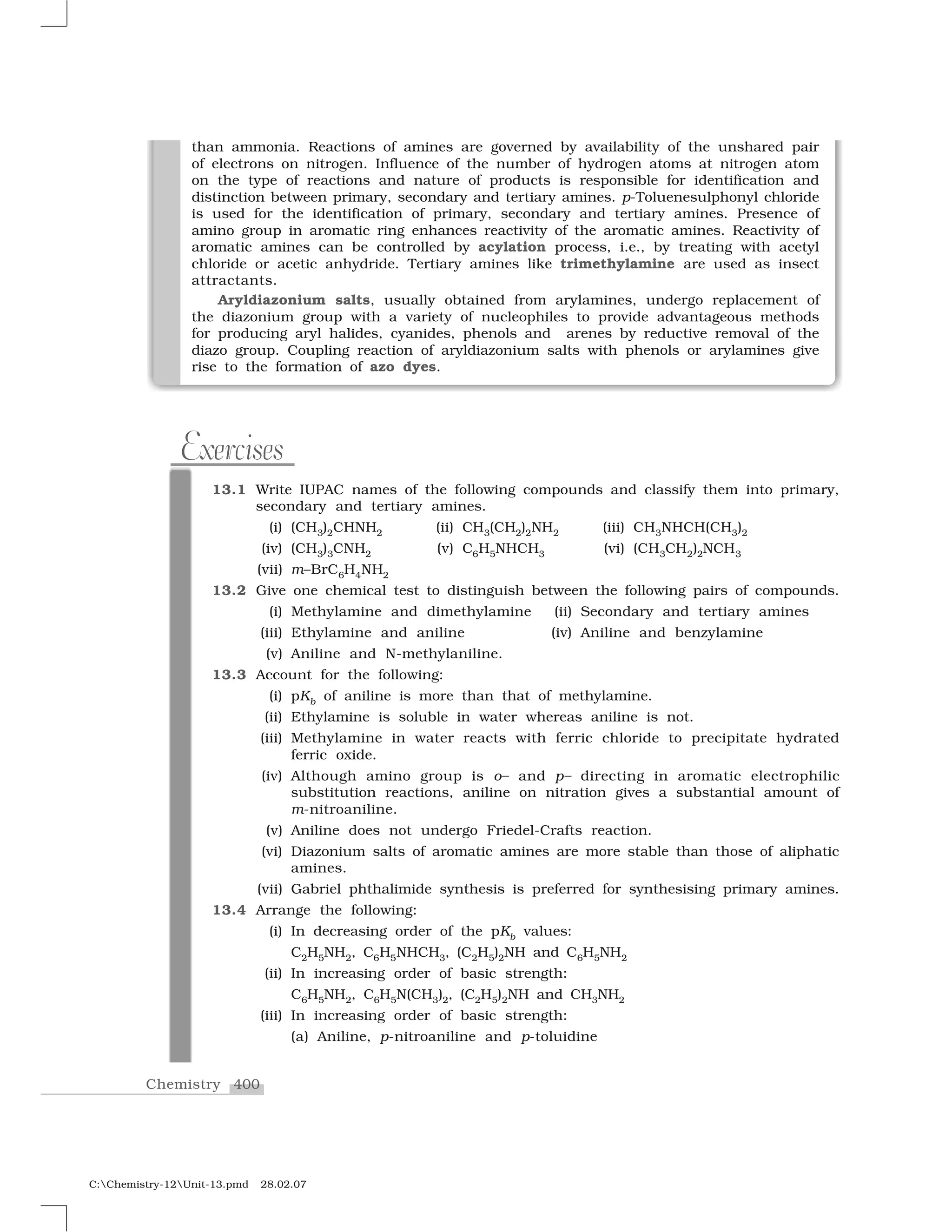 400Chemistry
C:Chemistry-12Unit-13.pmd 28.02.07
than ammonia. Reactions of amines are governed by availability of the unshared pair
of electrons on nitrogen. Influence of the number of hydrogen atoms at nitrogen atom
on the type of reactions and nature of products is responsible for identification and
distinction between primary, secondary and tertiary amines. p-Toluenesulphonyl chloride
is used for the identification of primary, secondary and tertiary amines. Presence of
amino group in aromatic ring enhances reactivity of the aromatic amines. Reactivity of
aromatic amines can be controlled by acylation process, i.e., by treating with acetyl
chloride or acetic anhydride. Tertiary amines like trimethylamine are used as insect
attractants.
Aryldiazonium salts, usually obtained from arylamines, undergo replacement of
the diazonium group with a variety of nucleophiles to provide advantageous methods
for producing aryl halides, cyanides, phenols and arenes by reductive removal of the
diazo group. Coupling reaction of aryldiazonium salts with phenols or arylamines give
rise to the formation of azo dyes.
13.1 Write IUPAC names of the following compounds and classify them into primary,
secondary and tertiary amines.
(i) (CH3)2CHNH2 (ii) CH3(CH2)2NH2 (iii) CH3NHCH(CH3)2
(iv) (CH3)3CNH2 (v) C6H5NHCH3 (vi) (CH3CH2)2NCH3
(vii) m–BrC6H4NH2
13.2 Give one chemical test to distinguish between the following pairs of compounds.
(i) Methylamine and dimethylamine (ii) Secondary and tertiary amines
(iii) Ethylamine and aniline (iv) Aniline and benzylamine
(v) Aniline and N-methylaniline.
13.3 Account for the following:
(i) pKb of aniline is more than that of methylamine.
(ii) Ethylamine is soluble in water whereas aniline is not.
(iii) Methylamine in water reacts with ferric chloride to precipitate hydrated
ferric oxide.
(iv) Although amino group is o– and p– directing in aromatic electrophilic
substitution reactions, aniline on nitration gives a substantial amount of
m-nitroaniline.
(v) Aniline does not undergo Friedel-Crafts reaction.
(vi) Diazonium salts of aromatic amines are more stable than those of aliphatic
amines.
(vii) Gabriel phthalimide synthesis is preferred for synthesising primary amines.
13.4 Arrange the following:
(i) In decreasing order of the pKb values:
C2H5NH2, C6H5NHCH3, (C2H5)2NH and C6H5NH2
(ii) In increasing order of basic strength:
C6H5NH2, C6H5N(CH3)2, (C2H5)2NH and CH3NH2
(iii) In increasing order of basic strength:
(a) Aniline, p-nitroaniline and p-toluidine
Exercises
 
