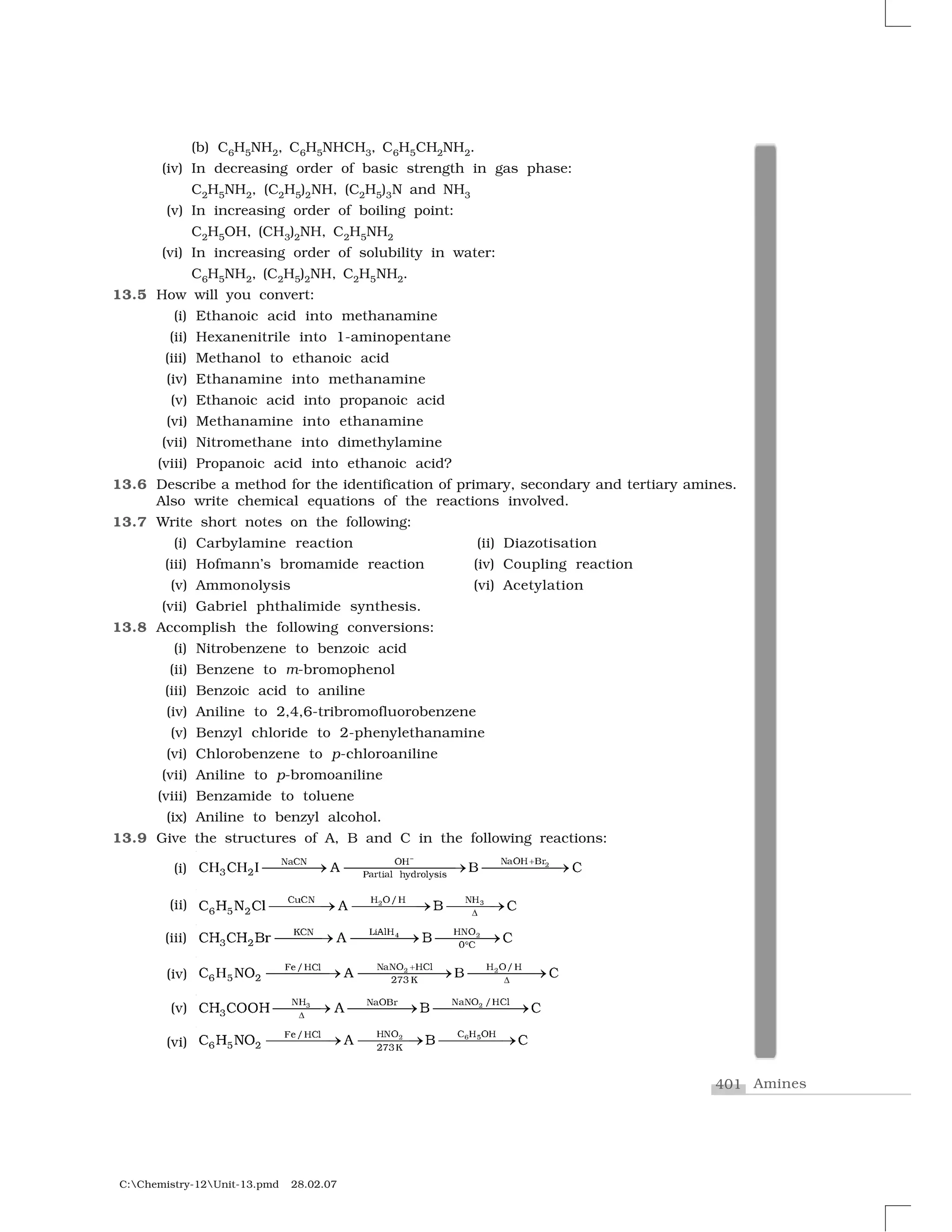 401 Amines
C:Chemistry-12Unit-13.pmd 28.02.07
(b) C6H5NH2, C6H5NHCH3, C6H5CH2NH2.
(iv) In decreasing order of basic strength in gas phase:
C2H5NH2, (C2H5)2NH, (C2H5)3N and NH3
(v) In increasing order of boiling point:
C2H5OH, (CH3)2NH, C2H5NH2
(vi) In increasing order of solubility in water:
C6H5NH2, (C2H5)2NH, C2H5NH2.
13.5 How will you convert:
(i) Ethanoic acid into methanamine
(ii) Hexanenitrile into 1-aminopentane
(iii) Methanol to ethanoic acid
(iv) Ethanamine into methanamine
(v) Ethanoic acid into propanoic acid
(vi) Methanamine into ethanamine
(vii) Nitromethane into dimethylamine
(viii) Propanoic acid into ethanoic acid?
13.6 Describe a method for the identification of primary, secondary and tertiary amines.
Also write chemical equations of the reactions involved.
13.7 Write short notes on the following:
(i) Carbylamine reaction (ii) Diazotisation
(iii) Hofmann’s bromamide reaction (iv) Coupling reaction
(v) Ammonolysis (vi) Acetylation
(vii) Gabriel phthalimide synthesis.
13.8 Accomplish the following conversions:
(i) Nitrobenzene to benzoic acid
(ii) Benzene to m-bromophenol
(iii) Benzoic acid to aniline
(iv) Aniline to 2,4,6-tribromofluorobenzene
(v) Benzyl chloride to 2-phenylethanamine
(vi) Chlorobenzene to p-chloroaniline
(vii) Aniline to p-bromoaniline
(viii) Benzamide to toluene
(ix) Aniline to benzyl alcohol.
13.9 Give the structures of A, B and C in the following reactions:
(i) ✷◆ ❖❍ ❇✁◆ ❈◆ ❖❍
✸ ✂ € ✁r✐ ❧ ❤②❞✁✄❧②s✐s
☎✆ ☎✆ ■ ❆ ✝ ☎
✞ ✟
✠✠✠✠✡ ✠✠✠✠✠✠✠✡ ✠✠✠✠✠✡
(ii) ☛☞ ✌✍✍ ✎✴✍✏✑✏✌
✻ ✒ ✓✔ ✕ ✖ ✔✗ ✘ ✙ ✔
✚
✛✛✛✛✜ ✛✛✛✛✛✜ ✛✛✛✜
(iii) ✹ ✢▲✣✤✥✦ ✦✧★❑✩✧
✪ ✫ ✵ ✩
✬✭ ✬✭ ✮✯ ✰ ✮ ✬
✱
✲✲✲✳ ✲✲✲✲✳ ✲✲✲✲✳
(iv) ✷ ✷◆ ◆❖ ❍❈❧ ❍ ❖✶❍❋✺✶❍❈❧
✼ ✽ ✂ ✂✾✸✿
☎ ✆ ❀❁ ❆ ✝ ☎
✟
❂
✠✠✠✠✡ ✠✠✠✠✠✠✡ ✠✠✠✠✠✡
(v) ❃ ✢✧✦ ✧❄✧★ ❅✦✩✥✧❄★❉❊
✪✬✭ ✬●●✭ ✰ ✮ ✬
❏
✲✲✲✳ ✲✲✲✲✳ ✲✲✲✲✲✲✳
(vi) ▼ ◗☞ ✏ ✍ ✎✍✍✌✎❘❙✴✍✏❚
✻ ✒ ✓ ✓❯❱❲
✔ ✕ ✖❳ ✘ ✙ ✔✛✛✛✛✜ ✛✛✛✛✜ ✛✛✛✛✜
 