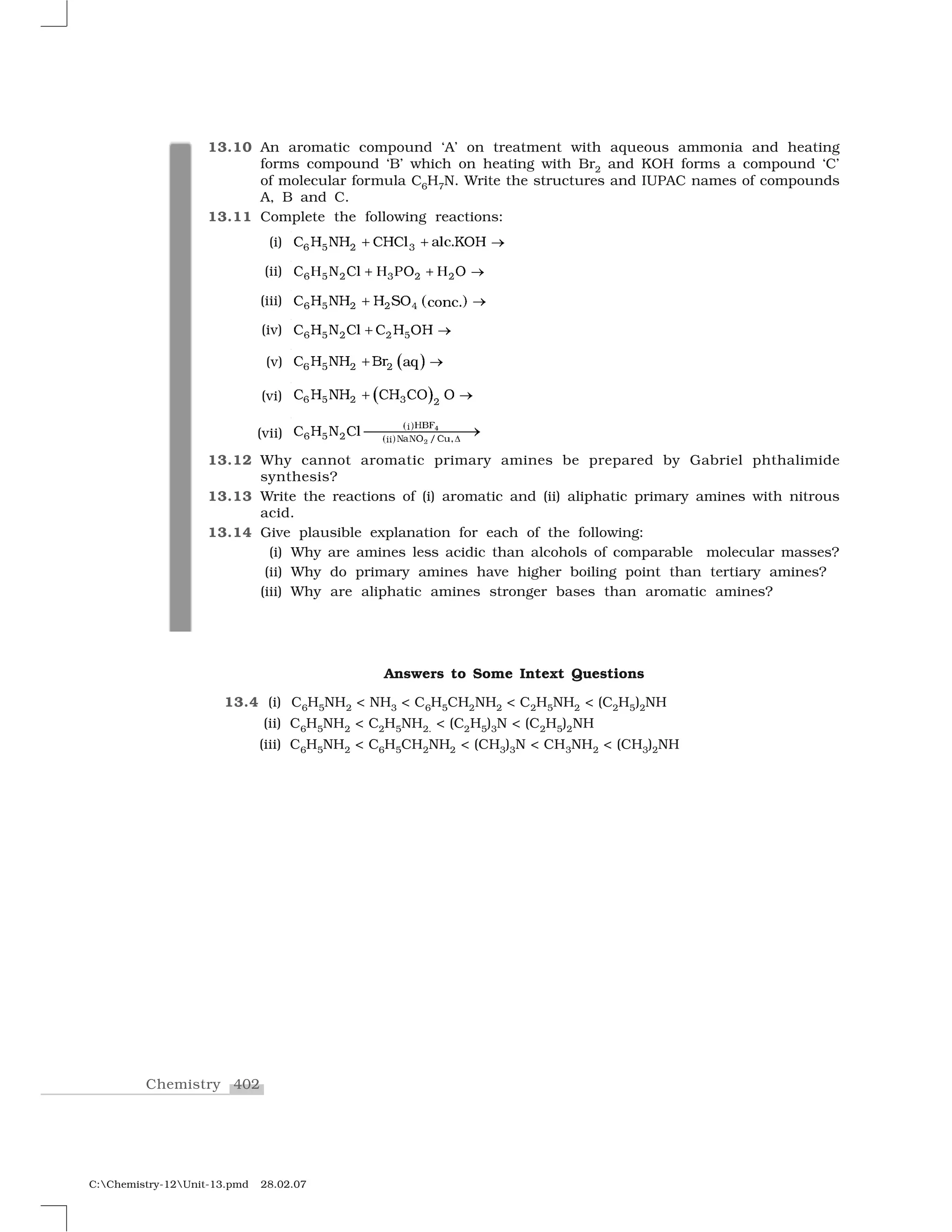 402Chemistry
C:Chemistry-12Unit-13.pmd 28.02.07
13.10 An aromatic compound ‘A’ on treatment with aqueous ammonia and heating
forms compound ‘B’ which on heating with Br2 and KOH forms a compound ‘C’
of molecular formula C6H7N. Write the structures and IUPAC names of compounds
A, B and C.
13.11 Complete the following reactions:
(i) ✻   ✷ ✸❈ ❍ ◆❍ ❈❍❈✁ ❛✁❝✳❑❖❍✂ ✂ ✄
(ii) ☎ ✆ ✝ ✞ ✝ ✝✟ ✠ ✡ ✟❧ ✠ €☛ ✠ ☛☞ ☞ ✌
(iii) ✍ ✎✻   ✷ ✷ ✹❈ ❍ ◆❍ ❍ ❙❖ ❝✏♥❝✳✂ ✄
(iv) ✻   ✷ ✷  ❈ ❍ ◆ ❈✁ ❈ ❍ ❖❍✂ ✄
(v) ✑ ✒✓ ✔ ✕ ✕✖ ✗ ✘✗ ❇✙ ✚✛✜ ✢
(vi) ✣ ✤✥✦ ✧ ★ ★
✩✪ ✩✫✩ ✪ ✬✪ ✫✭ ✮
(vii)
✯ ✰
✯ ✰
✱
✲
✴✵❋✐
✻   ✷ ✶✺✶✼ ✽✾✿❀✐✐
❈ ❍ ◆ ❈✁ ❁
❂❂❂❂❂❂❂❃
13.12 Why cannot aromatic primary amines be prepared by Gabriel phthalimide
synthesis?
13.13 Write the reactions of (i) aromatic and (ii) aliphatic primary amines with nitrous
acid.
13.14 Give plausible explanation for each of the following:
(i) Why are amines less acidic than alcohols of comparable molecular masses?
(ii) Why do primary amines have higher boiling point than tertiary amines?
(iii) Why are aliphatic amines stronger bases than aromatic amines?
Answers to Some Intext Questions
13.4 (i) C6H5NH2 < NH3 < C6H5CH2NH2 < C2H5NH2 < (C2H5)2NH
(ii) C6H5NH2 < C2H5NH2. < (C2H5)3N < (C2H5)2NH
(iii) C6H5NH2 < C6H5CH2NH2 < (CH3)3N < CH3NH2 < (CH3)2NH
 