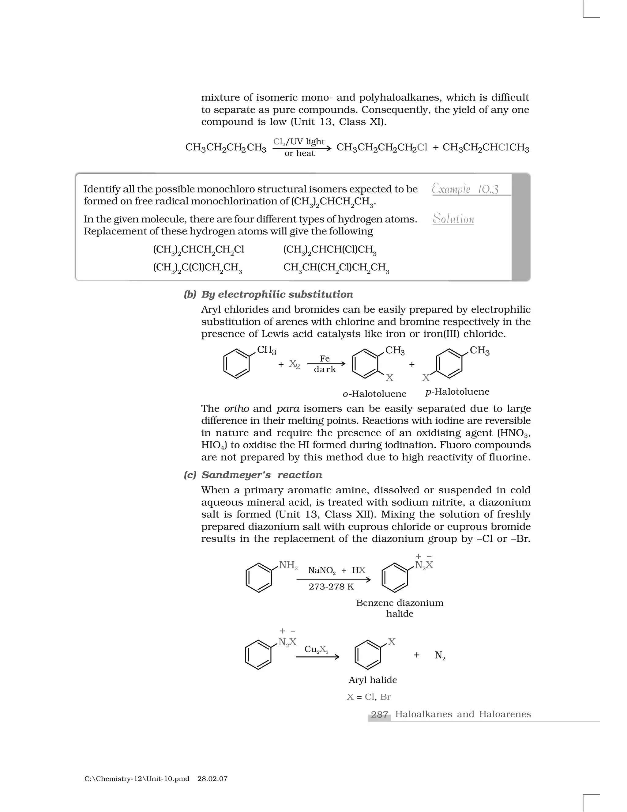 287 Haloalkanes and Haloarenes
C:Chemistry-12Unit-10.pmd 28.02.07
mixture of isomeric mono- and polyhaloalkanes, which is difficult
to separate as pure compounds. Consequently, the yield of any one
compound is low (Unit 13, Class XI).
Identify all the possible monochloro structural isomers expected to be
formed on free radical monochlorination of (CH3
)2
CHCH2
CH3
.
In the given molecule, there are four different types of hydrogen atoms.
Replacement of these hydrogen atoms will give the following
(CH3
)2
CHCH2
CH2
Cl (CH3
)2
CHCH(Cl)CH3
(CH3
)2
C(Cl)CH2
CH3
CH3
CH(CH2
Cl)CH2
CH3
x 0 3m eExample 10.3
noSolution
(b) By electrophilic substitution
Aryl chlorides and bromides can be easily prepared by electrophilic
substitution of arenes with chlorine and bromine respectively in the
presence of Lewis acid catalysts like iron or iron(III) chloride.
The ortho and para isomers can be easily separated due to large
difference in their melting points. Reactions with iodine are reversible
in nature and require the presence of an oxidising agent (HNO3,
HIO4) to oxidise the HI formed during iodination. Fluoro compounds
are not prepared by this method due to high reactivity of fluorine.
(c) Sandmeyer’s reaction
When a primary aromatic amine, dissolved or suspended in cold
aqueous mineral acid, is treated with sodium nitrite, a diazonium
salt is formed (Unit 13, Class XII). Mixing the solution of freshly
prepared diazonium salt with cuprous chloride or cuprous bromide
results in the replacement of the diazonium group by –Cl or –Br.
 