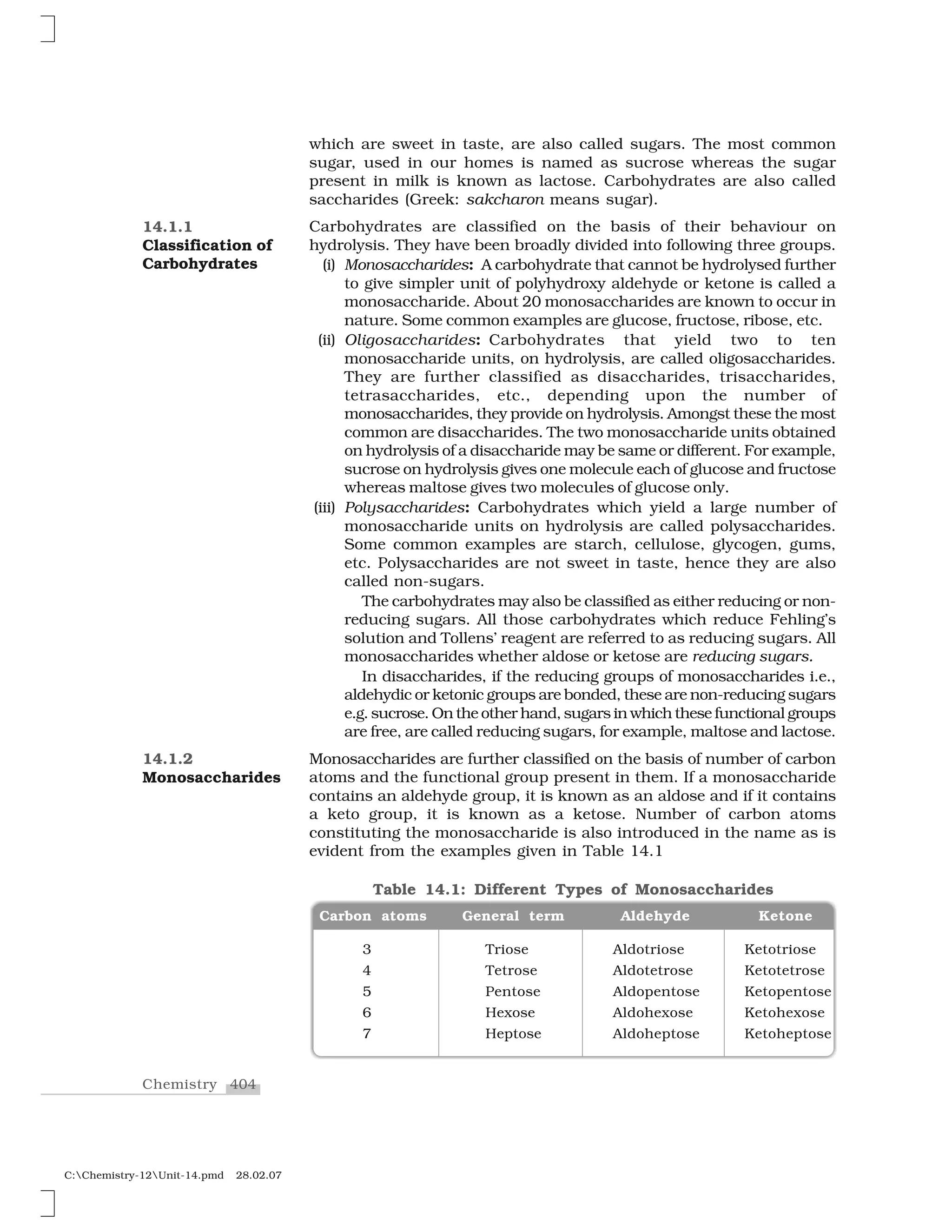 404Chemistry
C:Chemistry-12Unit-14.pmd 28.02.07
which are sweet in taste, are also called sugars. The most common
sugar, used in our homes is named as sucrose whereas the sugar
present in milk is known as lactose. Carbohydrates are also called
saccharides (Greek: sakcharon means sugar).
Carbohydrates are classified on the basis of their behaviour on
hydrolysis. They have been broadly divided into following three groups.
(i) Monosaccharides: A carbohydrate that cannot be hydrolysed further
to give simpler unit of polyhydroxy aldehyde or ketone is called a
monosaccharide. About 20 monosaccharides are known to occur in
nature. Some common examples are glucose, fructose, ribose, etc.
(ii) Oligosaccharides: Carbohydrates that yield two to ten
monosaccharide units, on hydrolysis, are called oligosaccharides.
They are further classified as disaccharides, trisaccharides,
tetrasaccharides, etc., depending upon the number of
monosaccharides, they provide on hydrolysis. Amongst these the most
common are disaccharides. The two monosaccharide units obtained
on hydrolysis of a disaccharide may be same or different. For example,
sucrose on hydrolysis gives one molecule each of glucose and fructose
whereas maltose gives two molecules of glucose only.
(iii) Polysaccharides: Carbohydrates which yield a large number of
monosaccharide units on hydrolysis are called polysaccharides.
Some common examples are starch, cellulose, glycogen, gums,
etc. Polysaccharides are not sweet in taste, hence they are also
called non-sugars.
The carbohydrates may also be classified as either reducing or non-
reducing sugars. All those carbohydrates which reduce Fehling’s
solution and Tollens’ reagent are referred to as reducing sugars. All
monosaccharides whether aldose or ketose are reducing sugars.
In disaccharides, if the reducing groups of monosaccharides i.e.,
aldehydic or ketonic groups are bonded, these are non-reducing sugars
e.g. sucrose. On the other hand, sugars in which these functional groups
are free, are called reducing sugars, for example, maltose and lactose.
Monosaccharides are further classified on the basis of number of carbon
atoms and the functional group present in them. If a monosaccharide
contains an aldehyde group, it is known as an aldose and if it contains
a keto group, it is known as a ketose. Number of carbon atoms
constituting the monosaccharide is also introduced in the name as is
evident from the examples given in Table 14.1
14.1.1
Classification of
Carbohydrates
14.1.2
Monosaccharides
3 Triose Aldotriose Ketotriose
4 Tetrose Aldotetrose Ketotetrose
5 Pentose Aldopentose Ketopentose
6 Hexose Aldohexose Ketohexose
7 Heptose Aldoheptose Ketoheptose
Carbon atoms General term Aldehyde Ketone
Table 14.1: Different Types of Monosaccharides
 