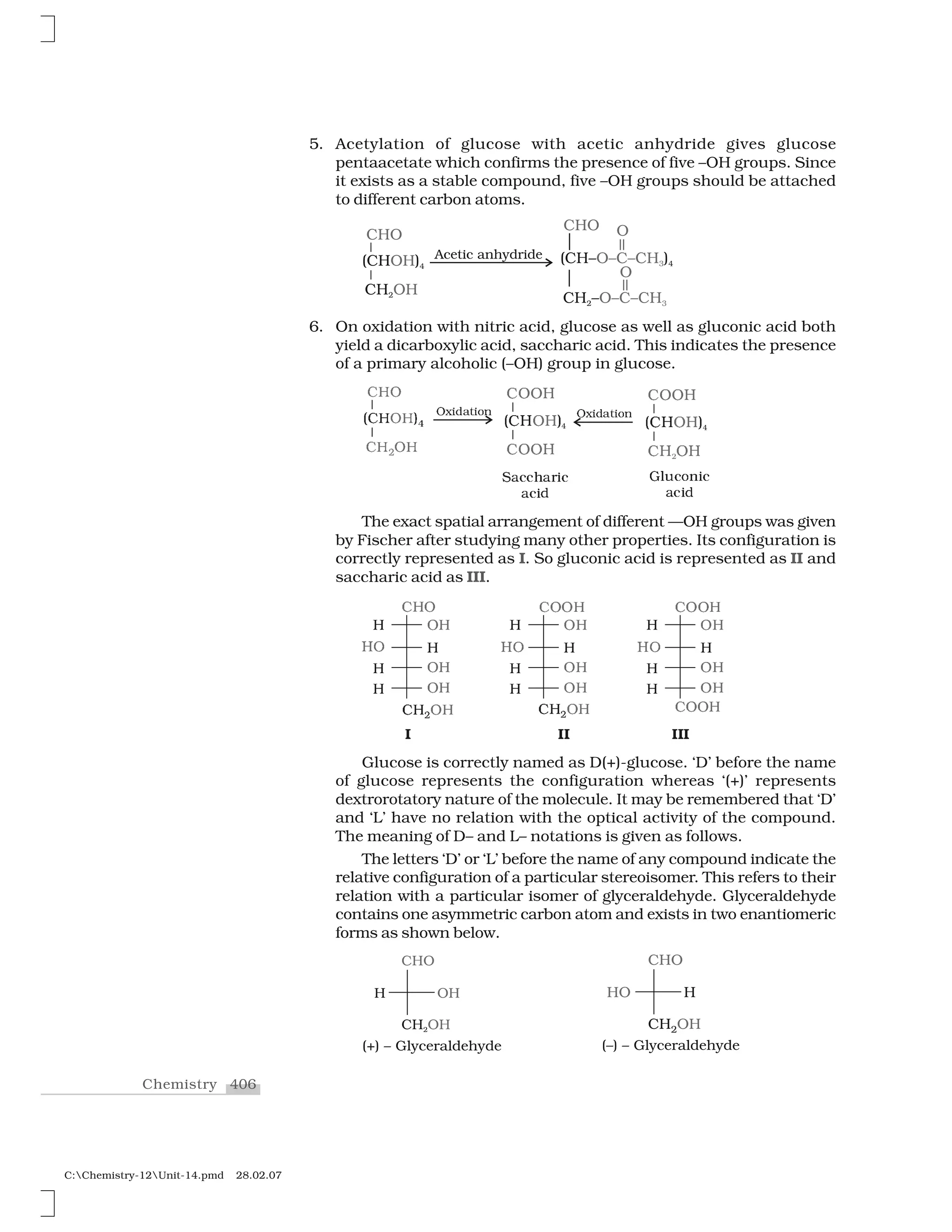 406Chemistry
C:Chemistry-12Unit-14.pmd 28.02.07
5. Acetylation of glucose with acetic anhydride gives glucose
pentaacetate which confirms the presence of five –OH groups. Since
it exists as a stable compound, five –OH groups should be attached
to different carbon atoms.
6. On oxidation with nitric acid, glucose as well as gluconic acid both
yield a dicarboxylic acid, saccharic acid. This indicates the presence
of a primary alcoholic (–OH) group in glucose.
❈ ✁
✭❈  ✮✹✁ 
❈  ✁ ✷
❖✂✄☎✆✝✄✞✟
✠✡☛ ☞✌✍☛
✡☛ ✍☛✎
✏✑✑✒
✠✡☛ ☞✌✍☛
✡✍✍☛
✏✑✑✒
❖✂✄☎✆✝✄✞✟
❙✓✔✔✕✓✖✗✔
✓✔✗❛
●✘✙✔✚✛✗✔
✓✔✗❛
The exact spatial arrangement of different —OH groups was given
by Fischer after studying many other properties. Its configuration is
correctly represented as I. So gluconic acid is represented as II and
saccharic acid as III.
✜✢✣
✢ ✣✢
✤✥ ✢
✢ ✣✢
✢ ✣✢
✜✢✦✣✢
■
✜✣✣✢
✢ ✣✢
✤✥ ✢
✢ ✣✢
✢ ✣✢
✜✢✦✣✢
■■
✜✣✣✢
✢ ✣✢
✤✥ ✢
✢ ✣✢
✢ ✣✢
✜✣✣✢
■■■
Glucose is correctly named as D(+)-glucose. ‘D’ before the name
of glucose represents the configuration whereas ‘(+)’ represents
dextrorotatory nature of the molecule. It may be remembered that ‘D’
and ‘L’ have no relation with the optical activity of the compound.
The meaning of D– and L– notations is given as follows.
The letters ‘D’ or ‘L’ before the name of any compound indicate the
relative configuration of a particular stereoisomer. This refers to their
relation with a particular isomer of glyceraldehyde. Glyceraldehyde
contains one asymmetric carbon atom and exists in two enantiomeric
forms as shown below.
 