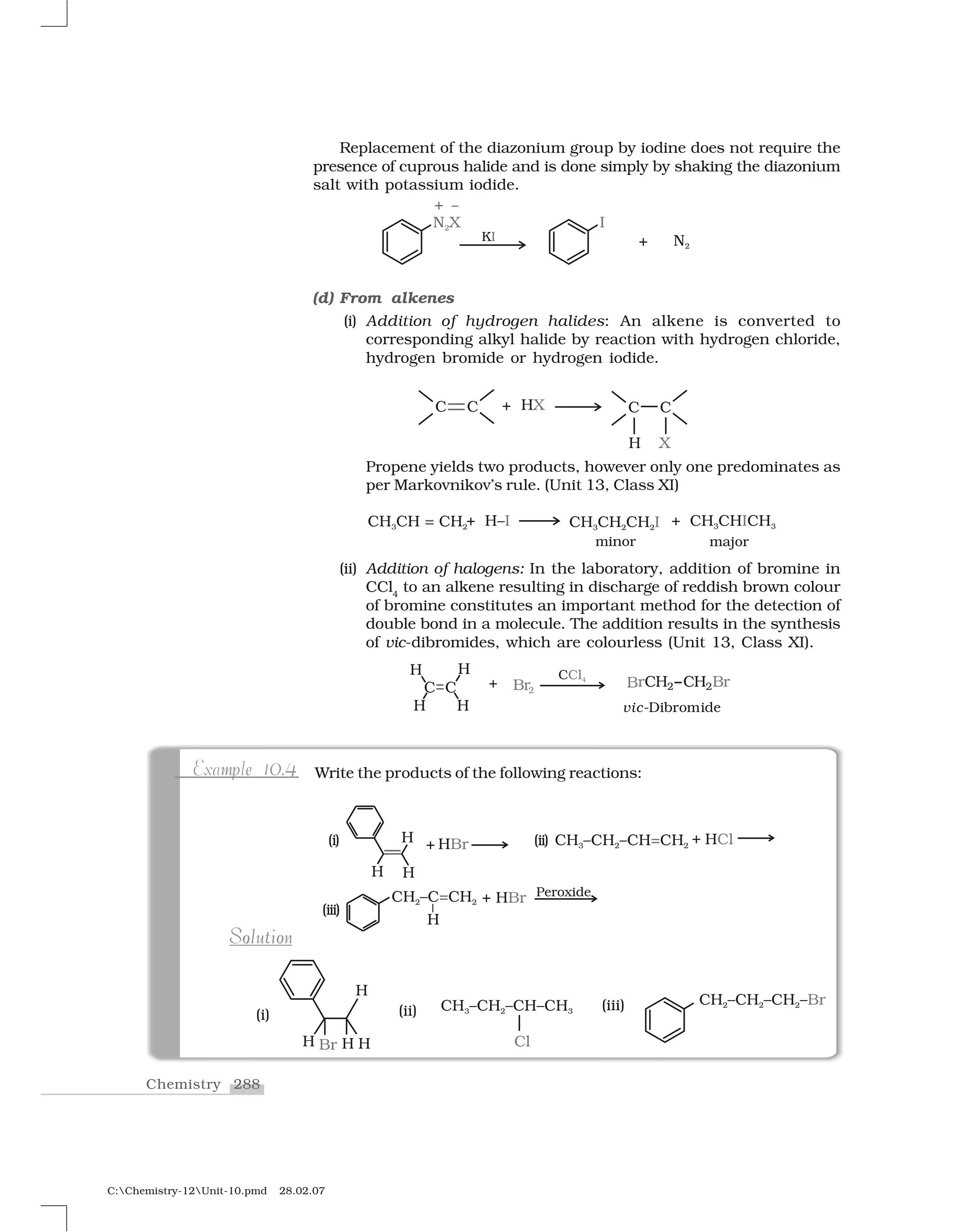 288Chemistry
C:Chemistry-12Unit-10.pmd 28.02.07
Replacement of the diazonium group by iodine does not require the
presence of cuprous halide and is done simply by shaking the diazonium
salt with potassium iodide.
(d) From alkenes
(i) Addition of hydrogen halides: An alkene is converted to
corresponding alkyl halide by reaction with hydrogen chloride,
hydrogen bromide or hydrogen iodide.
Propene yields two products, however only one predominates as
per Markovnikov’s rule. (Unit 13, Class XI)
(ii) Addition of halogens: In the laboratory, addition of bromine in
CCl4
to an alkene resulting in discharge of reddish brown colour
of bromine constitutes an important method for the detection of
double bond in a molecule. The addition results in the synthesis
of vic-dibromides, which are colourless (Unit 13, Class XI).
Write the products of the following reactions:m e 0 4pExample 10.4
o oo oSolutionSolution
 