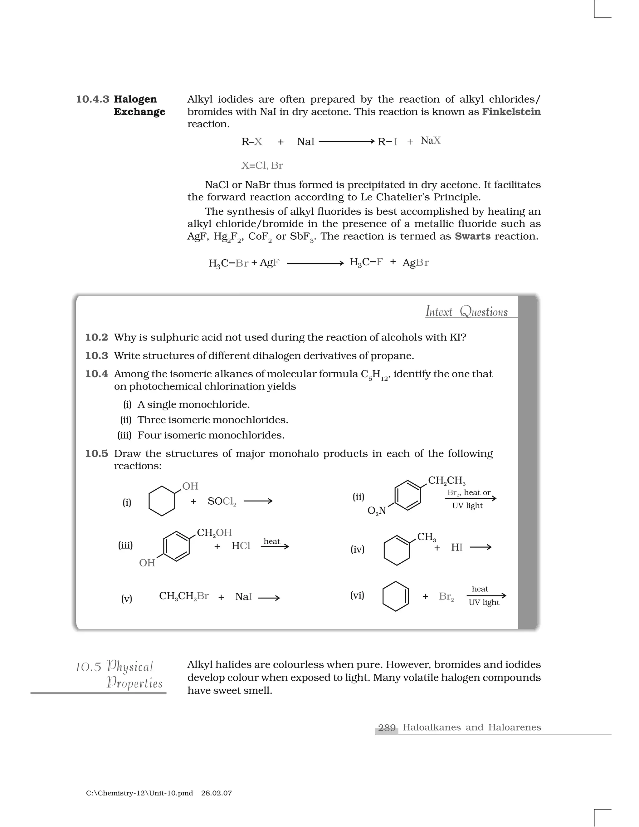 289 Haloalkanes and Haloarenes
C:Chemistry-12Unit-10.pmd 28.02.07
Alkyl iodides are often prepared by the reaction of alkyl chlorides/
bromides with NaI in dry acetone. This reaction is known as Finkelstein
reaction.
NaCl or NaBr thus formed is precipitated in dry acetone. It facilitates
the forward reaction according to Le Chatelier’s Principle.
The synthesis of alkyl fluorides is best accomplished by heating an
alkyl chloride/bromide in the presence of a metallic fluoride such as
AgF, Hg2
F2
, CoF2
or SbF3
. The reaction is termed as Swarts reaction.
10.2 Why is sulphuric acid not used during the reaction of alcohols with KI?
10.3 Write structures of different dihalogen derivatives of propane.
10.4 Among the isomeric alkanes of molecular formula C5
H12
, identify the one that
on photochemical chlorination yields
(i) A single monochloride.
(ii) Three isomeric monochlorides.
(iii) Four isomeric monochlorides.
10.5 Draw the structures of major monohalo products in each of the following
reactions:
I ti sIntext QuestionsI it sIntext Questions
10.4.3 Halogen
Exchange
510.5 sh icPhysical
ier rProperties
Alkyl halides are colourless when pure. However, bromides and iodides
develop colour when exposed to light. Many volatile halogen compounds
have sweet smell.
 