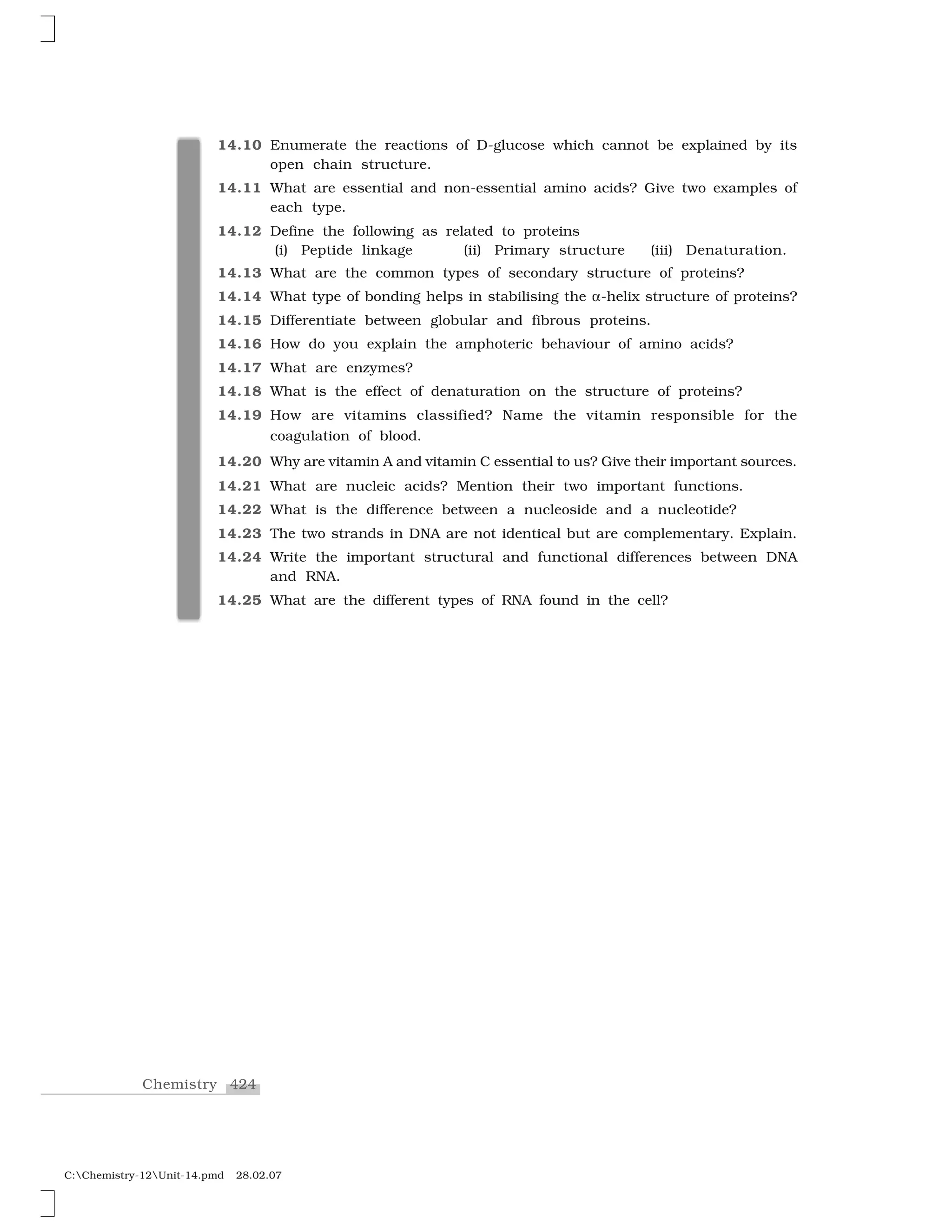424Chemistry
C:Chemistry-12Unit-14.pmd 28.02.07
14.10 Enumerate the reactions of D-glucose which cannot be explained by its
open chain structure.
14.11 What are essential and non-essential amino acids? Give two examples of
each type.
14.12 Define the following as related to proteins
(i) Peptide linkage (ii) Primary structure (iii) Denaturation.
14.13 What are the common types of secondary structure of proteins?
14.14 What type of bonding helps in stabilising the ✂-helix structure of proteins?
14.15 Differentiate between globular and fibrous proteins.
14.16 How do you explain the amphoteric behaviour of amino acids?
14.17 What are enzymes?
14.18 What is the effect of denaturation on the structure of proteins?
14.19 How are vitamins classified? Name the vitamin responsible for the
coagulation of blood.
14.20 Why are vitamin A and vitamin C essential to us? Give their important sources.
14.21 What are nucleic acids? Mention their two important functions.
14.22 What is the difference between a nucleoside and a nucleotide?
14.23 The two strands in DNA are not identical but are complementary. Explain.
14.24 Write the important structural and functional differences between DNA
and RNA.
14.25 What are the different types of RNA found in the cell?
 