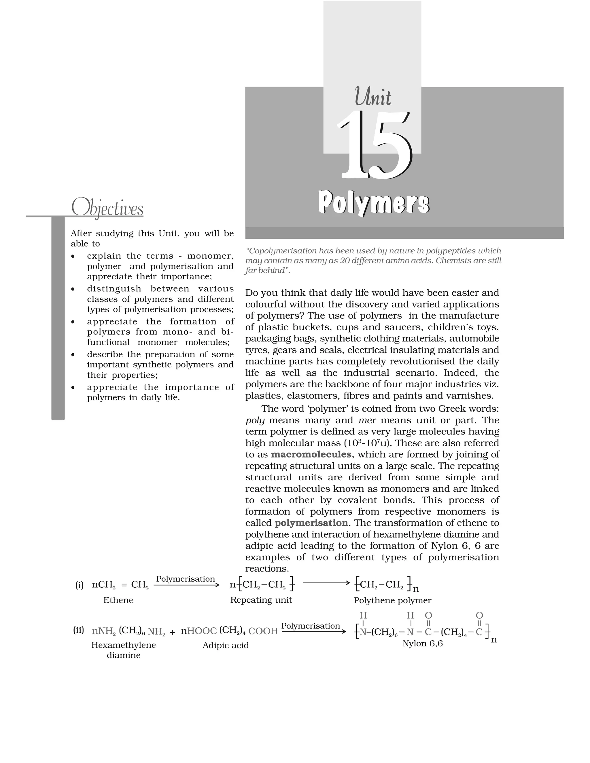 Do you think that daily life would have been easier and
colourful without the discovery and varied applications
of polymers? The use of polymers in the manufacture
of plastic buckets, cups and saucers, children’s toys,
packaging bags, synthetic clothing materials, automobile
tyres, gears and seals, electrical insulating materials and
machine parts has completely revolutionised the daily
life as well as the industrial scenario. Indeed, the
polymers are the backbone of four major industries viz.
plastics, elastomers, fibres and paints and varnishes.
The word ‘polymer’ is coined from two Greek words:
poly means many and mer means unit or part. The
term polymer is defined as very large molecules having
high molecular mass (103
-107
u). These are also referred
to as macromolecules, which are formed by joining of
repeating structural units on a large scale. The repeating
structural units are derived from some simple and
reactive molecules known as monomers and are linked
to each other by covalent bonds. This process of
formation of polymers from respective monomers is
called polymerisation. The transformation of ethene to
polythene and interaction of hexamethylene diamine and
adipic acid leading to the formation of Nylon 6, 6 are
examples of two different types of polymerisation
reactions.
After studying this Unit, you will be
able to
⑨ explain the terms - monomer,
polymer and polymerisation and
appreciate their importance;
⑨ distinguish between various
classes of polymers and different
types of polymerisation processes;
⑨ appreciate the formation of
polymers from mono- and bi-
functional monomer molecules;
⑨ describe the preparation of some
important synthetic polymers and
their properties;
⑨ appreciate the importance of
polymers in daily life.
Objectives
“Copolymerisation has been used by nature in polypeptides which
may contain as many as 20 different amino acids. Chemists are still
far behind”.
UnitUnitUnitUnit
15ymP lymerso yPoly ers
15P l m ro e sPol mersPolymersPolymers
 