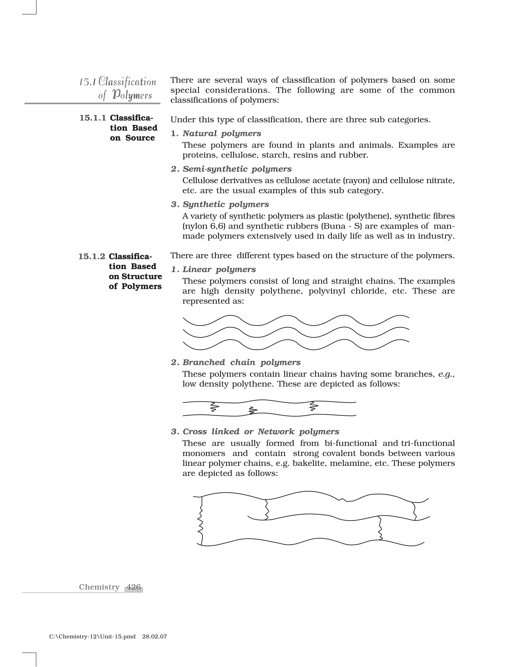 426Chemistry
C:Chemistry-12Unit-15.pmd 28.02.07
There are several ways of classification of polymers based on some
special considerations. The following are some of the common
classifications of polymers:
Under this type of classification, there are three sub categories.
1. Natural polymers
These polymers are found in plants and animals. Examples are
proteins, cellulose, starch, resins and rubber.
2. Semi-synthetic polymers
Cellulose derivatives as cellulose acetate (rayon) and cellulose nitrate,
etc. are the usual examples of this sub category.
3. Synthetic polymers
A variety of synthetic polymers as plastic (polythene), synthetic fibres
(nylon 6,6) and synthetic rubbers (Buna - S) are examples of man-
made polymers extensively used in daily life as well as in industry.
There are three different types based on the structure of the polymers.
1. Linear polymers
These polymers consist of long and straight chains. The examples
are high density polythene, polyvinyl chloride, etc. These are
represented as:
2. Branched chain polymers
These polymers contain linear chains having some branches, e.g.,
low density polythene. These are depicted as follows:
3. Cross linked or Network polymers
These are usually formed from bi-functional and tri-functional
monomers and contain strong covalent bonds between various
linear polymer chains, e.g. bakelite, melamine, etc. These polymers
are depicted as follows:
1115.115.1 tlala tClassificationClassification
P lymof PolymersP lymof Polymers
15.1.1 Classifica-
tion Based
on Source
15.1.2 Classifica-
tion Based
on Structure
of Polymers
 