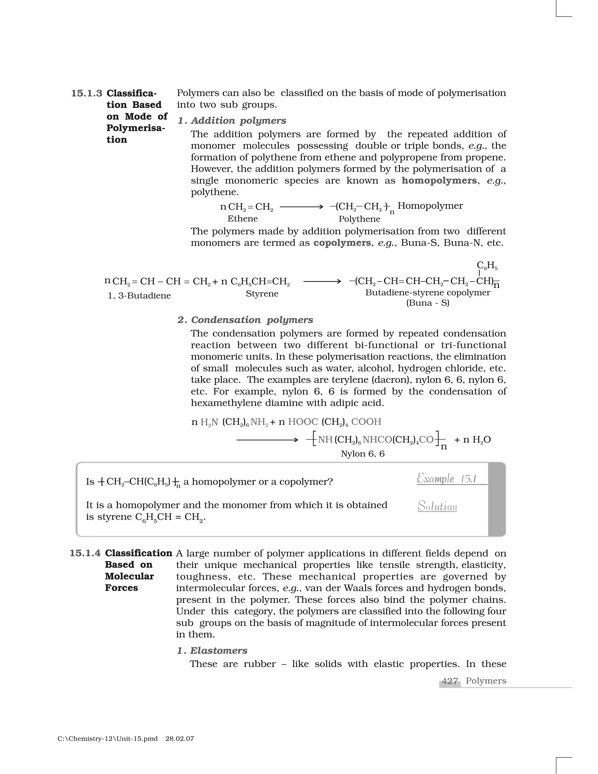 427 Polymers
C:Chemistry-12Unit-15.pmd 28.02.07
Polymers can also be classified on the basis of mode of polymerisation
into two sub groups.
1. Addition polymers
The addition polymers are formed by the repeated addition of
monomer molecules possessing double or triple bonds, e.g., the
formation of polythene from ethene and polypropene from propene.
However, the addition polymers formed by the polymerisation of a
single monomeric species are known as homopolymers, e.g.,
polythene.
The polymers made by addition polymerisation from two different
monomers are termed as copolymers, e.g., Buna-S, Buna-N, etc.
2. Condensation polymers
The condensation polymers are formed by repeated condensation
reaction between two different bi-functional or tri-functional
monomeric units. In these polymerisation reactions, the elimination
of small molecules such as water, alcohol, hydrogen chloride, etc.
take place. The examples are terylene (dacron), nylon 6, 6, nylon 6,
etc. For example, nylon 6, 6 is formed by the condensation of
hexamethylene diamine with adipic acid.
15.1.3 Classifica-
tion Based
on Mode of
Polymerisa-
tion
A large number of polymer applications in different fields depend on
their unique mechanical properties like tensile strength, elasticity,
toughness, etc. These mechanical properties are governed by
intermolecular forces, e.g., van der Waals forces and hydrogen bonds,
present in the polymer. These forces also bind the polymer chains.
Under this category, the polymers are classified into the following four
sub groups on the basis of magnitude of intermolecular forces present
in them.
1. Elastomers
These are rubber – like solids with elastic properties. In these
15.1.4 Classification
Based on
Molecular
Forces
Is a homopolymer or a copolymer?
It is a homopolymer and the monomer from which it is obtained
is styrene C6
H5
CH = CH2
.
mp e 1Example 15.1m e 1pExample 15.1
u oS l tiSolution
 