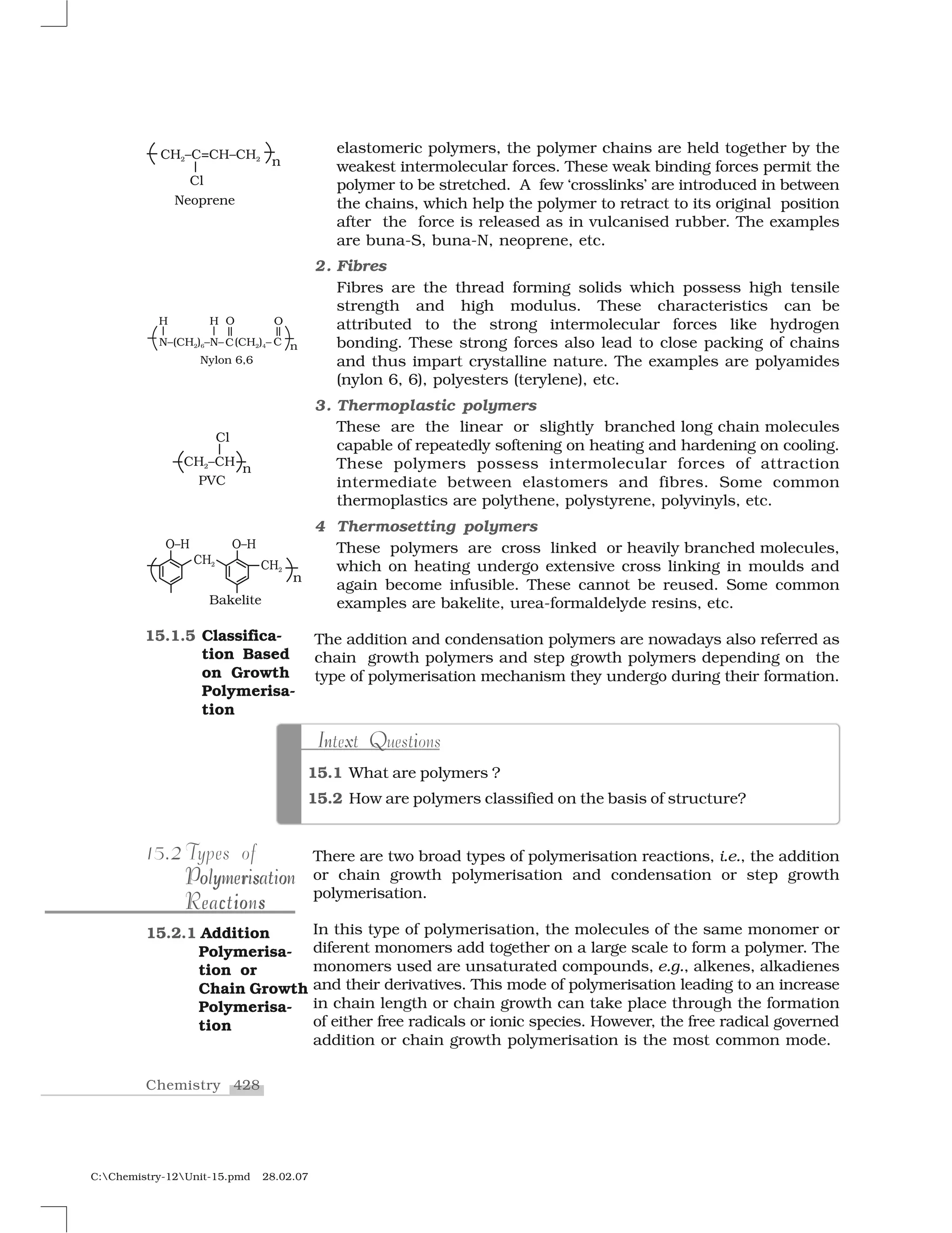 428Chemistry
C:Chemistry-12Unit-15.pmd 28.02.07
elastomeric polymers, the polymer chains are held together by the
weakest intermolecular forces. These weak binding forces permit the
polymer to be stretched. A few ‘crosslinks’ are introduced in between
the chains, which help the polymer to retract to its original position
after the force is released as in vulcanised rubber. The examples
are buna-S, buna-N, neoprene, etc.
2. Fibres
Fibres are the thread forming solids which possess high tensile
strength and high modulus. These characteristics can be
attributed to the strong intermolecular forces like hydrogen
bonding. These strong forces also lead to close packing of chains
and thus impart crystalline nature. The examples are polyamides
(nylon 6, 6), polyesters (terylene), etc.
3. Thermoplastic polymers
These are the linear or slightly branched long chain molecules
capable of repeatedly softening on heating and hardening on cooling.
These polymers possess intermolecular forces of attraction
intermediate between elastomers and fibres. Some common
thermoplastics are polythene, polystyrene, polyvinyls, etc.
4 Thermosetting polymers
These polymers are cross linked or heavily branched molecules,
which on heating undergo extensive cross linking in moulds and
again become infusible. These cannot be reused. Some common
examples are bakelite, urea-formaldelyde resins, etc.
The addition and condensation polymers are nowadays also referred as
chain growth polymers and step growth polymers depending on the
type of polymerisation mechanism they undergo during their formation.
15.1.5 Classifica-
tion Based
on Growth
Polymerisa-
tion
15.1 What are polymers ?
15.2 How are polymers classified on the basis of structure?
n x QI iIntext Questions
There are two broad types of polymerisation reactions, i.e., the addition
or chain growth polymerisation and condensation or step growth
polymerisation.
In this type of polymerisation, the molecules of the same monomer or
diferent monomers add together on a large scale to form a polymer. The
monomers used are unsaturated compounds, e.g., alkenes, alkadienes
and their derivatives. This mode of polymerisation leading to an increase
in chain length or chain growth can take place through the formation
of either free radicals or ionic species. However, the free radical governed
addition or chain growth polymerisation is the most common mode.
215.2 Types of
r oo y so y r s oPolymerisationPolymerisation
c io sReactionsi sc oReactions
15.2.1 Addition
Polymerisa-
tion or
Chain Growth
Polymerisa-
tion
 