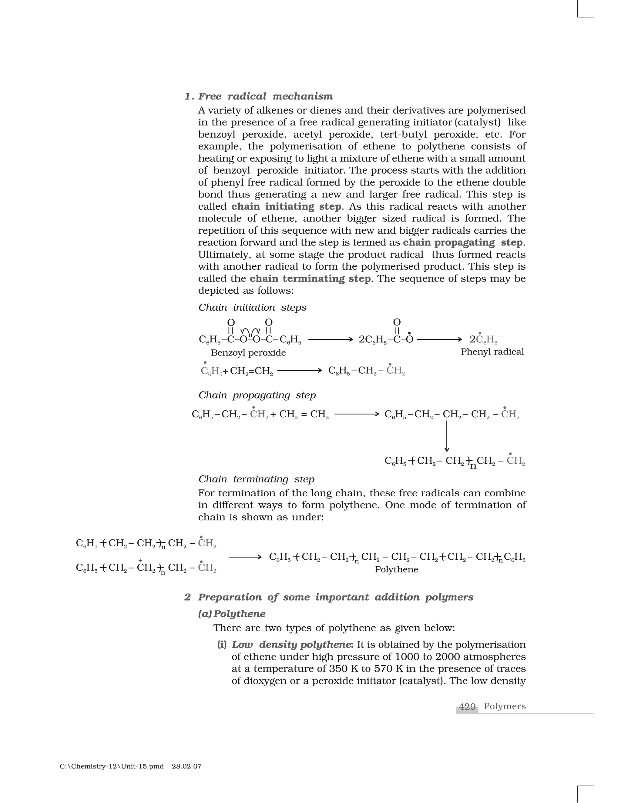 429 Polymers
C:Chemistry-12Unit-15.pmd 28.02.07
1. Free radical mechanism
A variety of alkenes or dienes and their derivatives are polymerised
in the presence of a free radical generating initiator (catalyst) like
benzoyl peroxide, acetyl peroxide, tert-butyl peroxide, etc. For
example, the polymerisation of ethene to polythene consists of
heating or exposing to light a mixture of ethene with a small amount
of benzoyl peroxide initiator. The process starts with the addition
of phenyl free radical formed by the peroxide to the ethene double
bond thus generating a new and larger free radical. This step is
called chain initiating step. As this radical reacts with another
molecule of ethene, another bigger sized radical is formed. The
repetition of this sequence with new and bigger radicals carries the
reaction forward and the step is termed as chain propagating step.
Ultimately, at some stage the product radical thus formed reacts
with another radical to form the polymerised product. This step is
called the chain terminating step. The sequence of steps may be
depicted as follows:
Chain initiation steps
Chain propagating step
Chain terminating step
For termination of the long chain, these free radicals can combine
in different ways to form polythene. One mode of termination of
chain is shown as under:
2 Preparation of some important addition polymers
(a) Polythene
There are two types of polythene as given below:
(i) Low density polythene: It is obtained by the polymerisation
of ethene under high pressure of 1000 to 2000 atmospheres
at a temperature of 350 K to 570 K in the presence of traces
of dioxygen or a peroxide initiator (catalyst). The low density
 