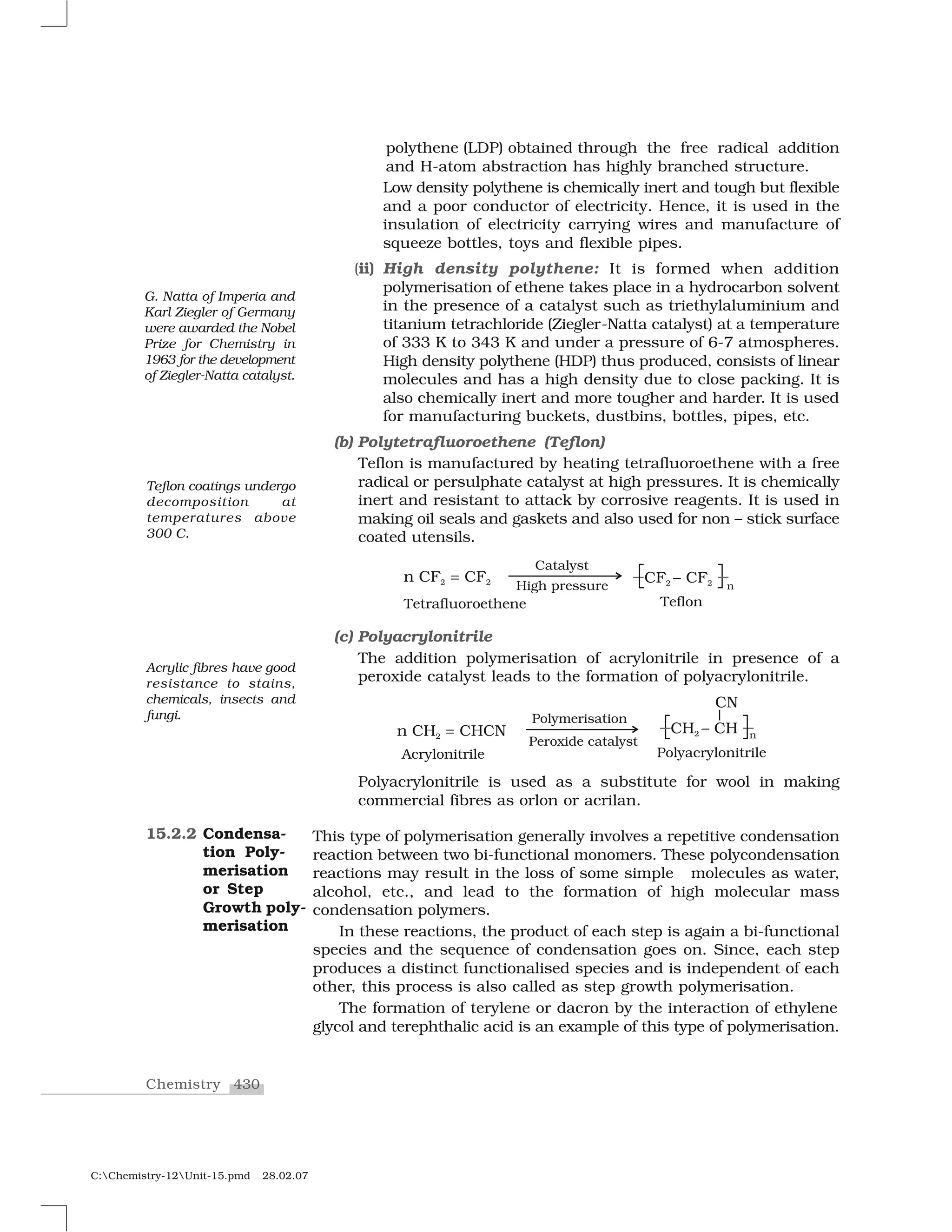 430Chemistry
C:Chemistry-12Unit-15.pmd 28.02.07
polythene (LDP) obtained through the free radical addition
and H-atom abstraction has highly branched structure.
Low density polythene is chemically inert and tough but flexible
and a poor conductor of electricity. Hence, it is used in the
insulation of electricity carrying wires and manufacture of
squeeze bottles, toys and flexible pipes.
(ii) High density polythene: It is formed when addition
polymerisation of ethene takes place in a hydrocarbon solvent
in the presence of a catalyst such as triethylaluminium and
titanium tetrachloride (Ziegler-Natta catalyst) at a temperature
of 333 K to 343 K and under a pressure of 6-7 atmospheres.
High density polythene (HDP) thus produced, consists of linear
molecules and has a high density due to close packing. It is
also chemically inert and more tougher and harder. It is used
for manufacturing buckets, dustbins, bottles, pipes, etc.
(b) Polytetrafluoroethene (Teflon)
Teflon is manufactured by heating tetrafluoroethene with a free
radical or persulphate catalyst at high pressures. It is chemically
inert and resistant to attack by corrosive reagents. It is used in
making oil seals and gaskets and also used for non – stick surface
coated utensils.
(c) Polyacrylonitrile
The addition polymerisation of acrylonitrile in presence of a
peroxide catalyst leads to the formation of polyacrylonitrile.
Polyacrylonitrile is used as a substitute for wool in making
commercial fibres as orlon or acrilan.
This type of polymerisation generally involves a repetitive condensation
reaction between two bi-functional monomers. These polycondensation
reactions may result in the loss of some simple molecules as water,
alcohol, etc., and lead to the formation of high molecular mass
condensation polymers.
In these reactions, the product of each step is again a bi-functional
species and the sequence of condensation goes on. Since, each step
produces a distinct functionalised species and is independent of each
other, this process is also called as step growth polymerisation.
The formation of terylene or dacron by the interaction of ethylene
glycol and terephthalic acid is an example of this type of polymerisation.
15.2.2 Condensa-
tion Poly-
merisation
or Step
Growth poly-
merisation
G. Natta of Imperia and
Karl Ziegler of Germany
were awarded the Nobel
Prize for Chemistry in
1963 for the development
of Ziegler-Natta catalyst.
Teflon coatings undergo
decomposition at
temperatures above
300 C.
Acrylic fibres have good
resistance to stains,
chemicals, insects and
fungi.
 