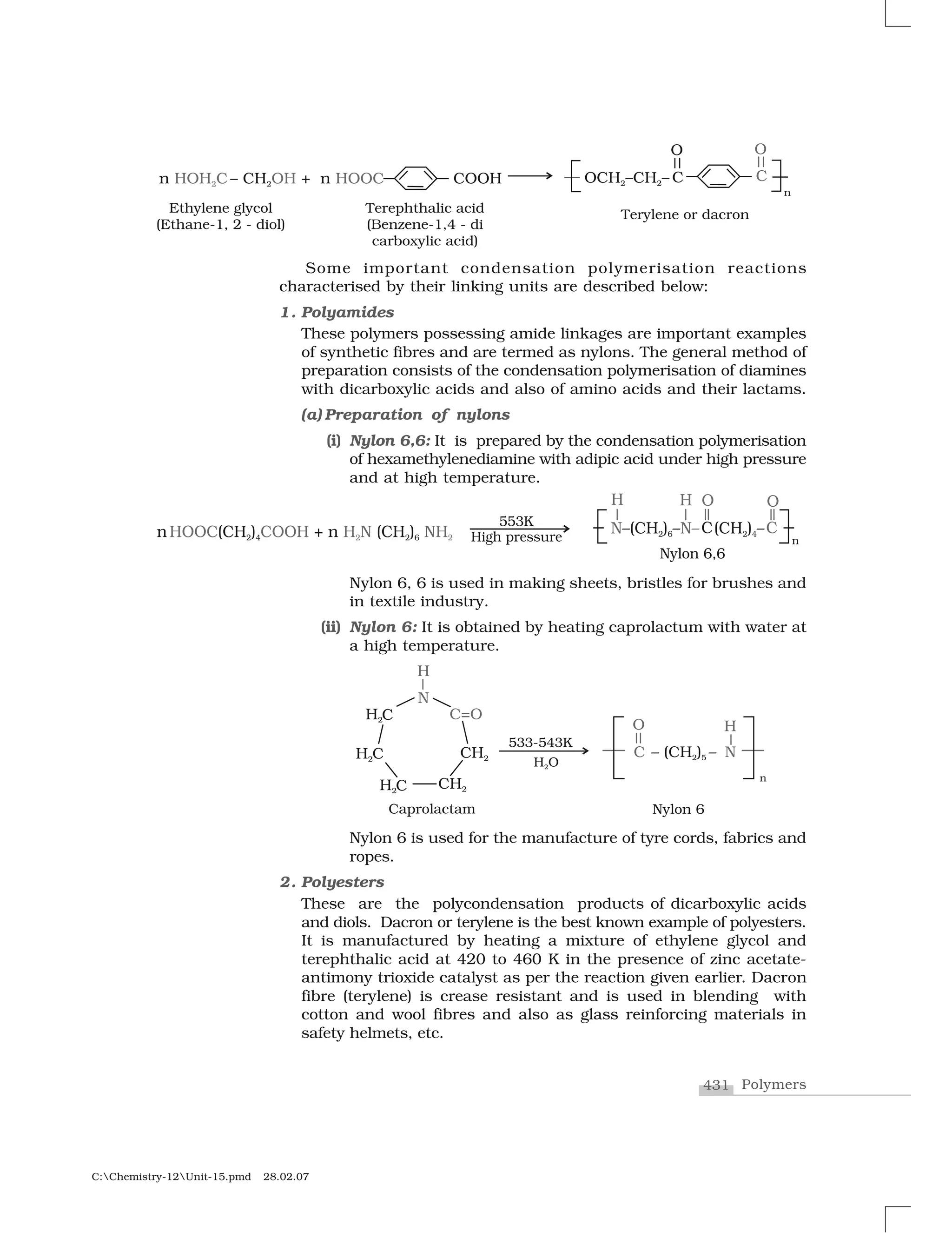 431 Polymers
C:Chemistry-12Unit-15.pmd 28.02.07
Some important condensation polymerisation reactions
characterised by their linking units are described below:
1. Polyamides
These polymers possessing amide linkages are important examples
of synthetic fibres and are termed as nylons. The general method of
preparation consists of the condensation polymerisation of diamines
with dicarboxylic acids and also of amino acids and their lactams.
(a) Preparation of nylons
(i) Nylon 6,6: It is prepared by the condensation polymerisation
of hexamethylenediamine with adipic acid under high pressure
and at high temperature.
Nylon 6, 6 is used in making sheets, bristles for brushes and
in textile industry.
(ii) Nylon 6: It is obtained by heating caprolactum with water at
a high temperature.
Nylon 6 is used for the manufacture of tyre cords, fabrics and
ropes.
2. Polyesters
These are the polycondensation products of dicarboxylic acids
and diols. Dacron or terylene is the best known example of polyesters.
It is manufactured by heating a mixture of ethylene glycol and
terephthalic acid at 420 to 460 K in the presence of zinc acetate-
antimony trioxide catalyst as per the reaction given earlier. Dacron
fibre (terylene) is crease resistant and is used in blending with
cotton and wool fibres and also as glass reinforcing materials in
safety helmets, etc.
 