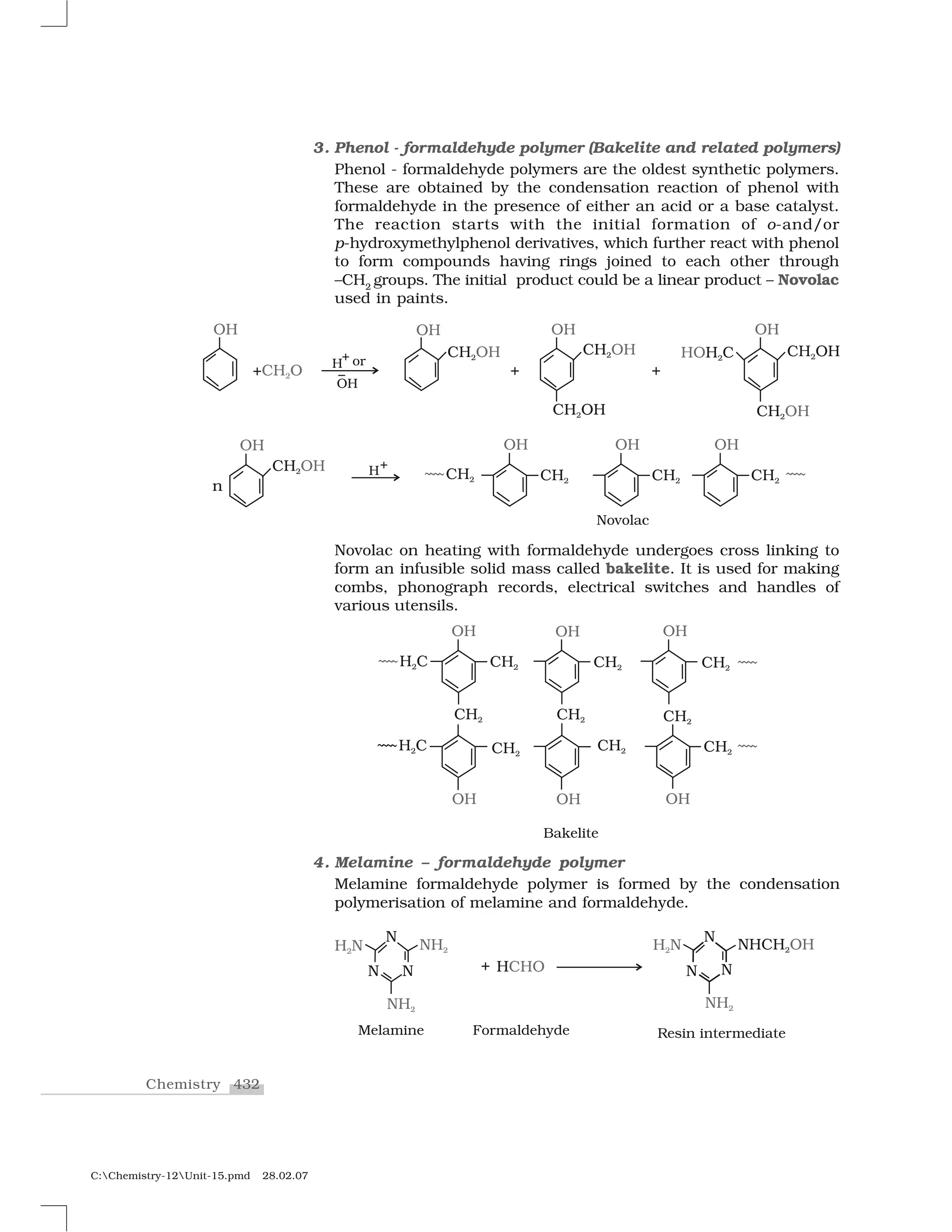 432Chemistry
C:Chemistry-12Unit-15.pmd 28.02.07
3. Phenol - formaldehyde polymer (Bakelite and related polymers)
Phenol - formaldehyde polymers are the oldest synthetic polymers.
These are obtained by the condensation reaction of phenol with
formaldehyde in the presence of either an acid or a base catalyst.
The reaction starts with the initial formation of o-and/or
p-hydroxymethylphenol derivatives, which further react with phenol
to form compounds having rings joined to each other through
–CH2
groups. The initial product could be a linear product – Novolac
used in paints.
Novolac on heating with formaldehyde undergoes cross linking to
form an infusible solid mass called bakelite. It is used for making
combs, phonograph records, electrical switches and handles of
various utensils.
4. Melamine – formaldehyde polymer
Melamine formaldehyde polymer is formed by the condensation
polymerisation of melamine and formaldehyde.
 