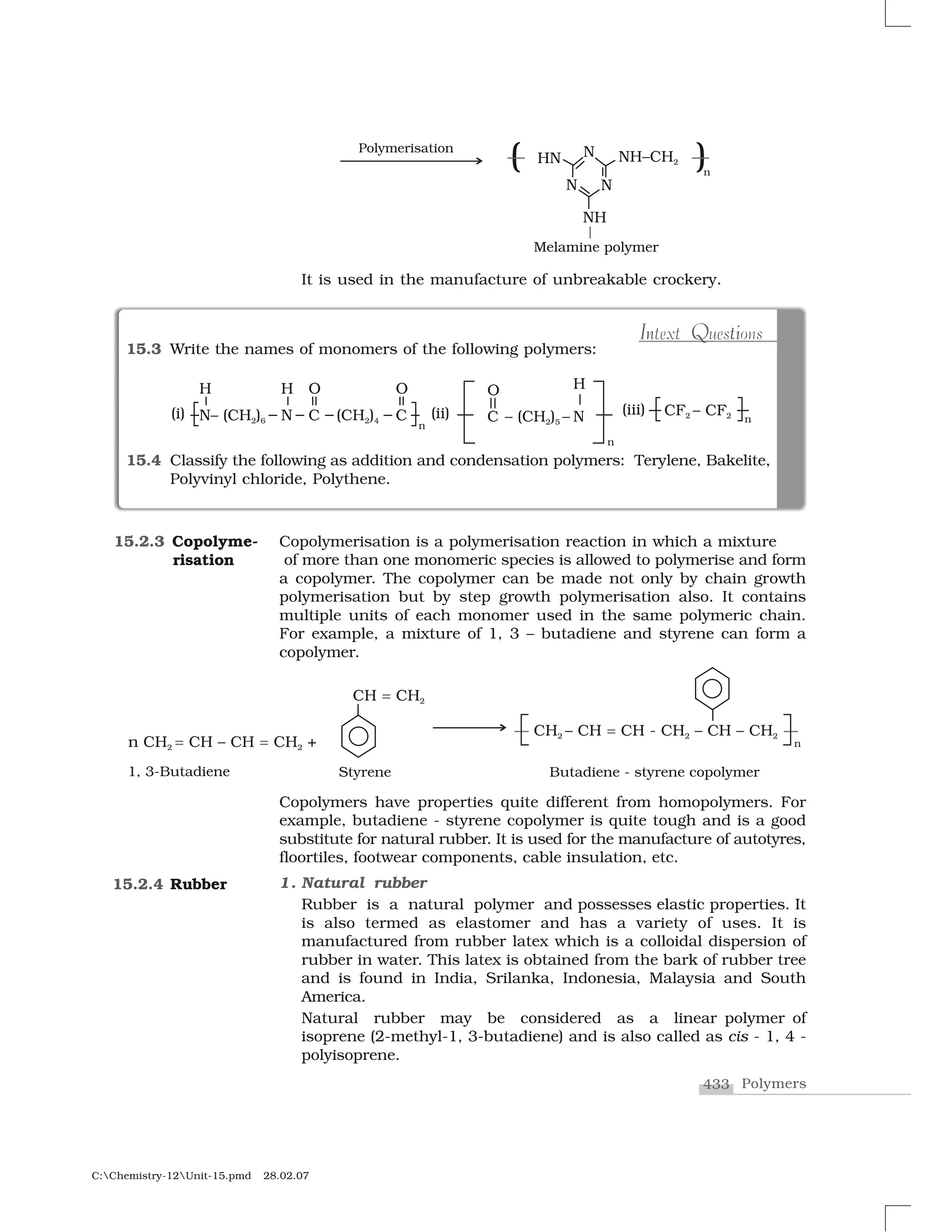 433 Polymers
C:Chemistry-12Unit-15.pmd 28.02.07
It is used in the manufacture of unbreakable crockery.
Copolymerisation is a polymerisation reaction in which a mixture
of more than one monomeric species is allowed to polymerise and form
a copolymer. The copolymer can be made not only by chain growth
polymerisation but by step growth polymerisation also. It contains
multiple units of each monomer used in the same polymeric chain.
For example, a mixture of 1, 3 – butadiene and styrene can form a
copolymer.
15.2.3 Copolyme-
risation
15.2.4 Rubber
Copolymers have properties quite different from homopolymers. For
example, butadiene - styrene copolymer is quite tough and is a good
substitute for natural rubber. It is used for the manufacture of autotyres,
floortiles, footwear components, cable insulation, etc.
1. Natural rubber
Rubber is a natural polymer and possesses elastic properties. It
is also termed as elastomer and has a variety of uses. It is
manufactured from rubber latex which is a colloidal dispersion of
rubber in water. This latex is obtained from the bark of rubber tree
and is found in India, Srilanka, Indonesia, Malaysia and South
America.
Natural rubber may be considered as a linear polymer of
isoprene (2-methyl-1, 3-butadiene) and is also called as cis - 1, 4 -
polyisoprene.
15.3 Write the names of monomers of the following polymers:
15.4 Classify the following as addition and condensation polymers: Terylene, Bakelite,
Polyvinyl chloride, Polythene.
n Q iI tIntext Questions
 