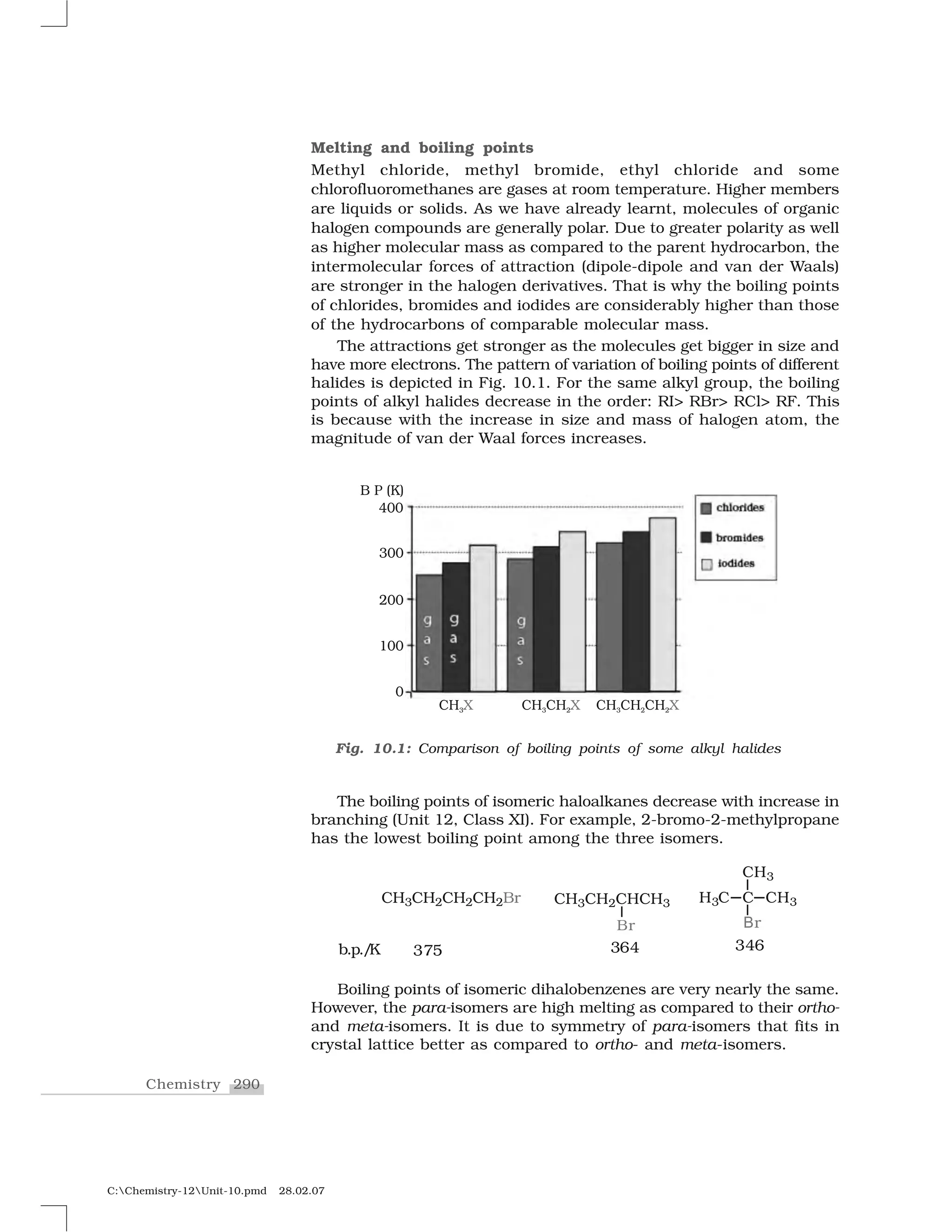 290Chemistry
C:Chemistry-12Unit-10.pmd 28.02.07
Melting and boiling points
Methyl chloride, methyl bromide, ethyl chloride and some
chlorofluoromethanes are gases at room temperature. Higher members
are liquids or solids. As we have already learnt, molecules of organic
halogen compounds are generally polar. Due to greater polarity as well
as higher molecular mass as compared to the parent hydrocarbon, the
intermolecular forces of attraction (dipole-dipole and van der Waals)
are stronger in the halogen derivatives. That is why the boiling points
of chlorides, bromides and iodides are considerably higher than those
of the hydrocarbons of comparable molecular mass.
The attractions get stronger as the molecules get bigger in size and
have more electrons. The pattern of variation of boiling points of different
halides is depicted in Fig. 10.1. For the same alkyl group, the boiling
points of alkyl halides decrease in the order: RI> RBr> RCl> RF. This
is because with the increase in size and mass of halogen atom, the
magnitude of van der Waal forces increases.
The boiling points of isomeric haloalkanes decrease with increase in
branching (Unit 12, Class XI). For example, 2-bromo-2-methylpropane
has the lowest boiling point among the three isomers.
Boiling points of isomeric dihalobenzenes are very nearly the same.
However, the para-isomers are high melting as compared to their ortho-
and meta-isomers. It is due to symmetry of para-isomers that fits in
crystal lattice better as compared to ortho- and meta-isomers.
Fig. 10.1: Comparison of boiling points of some alkyl halides
 