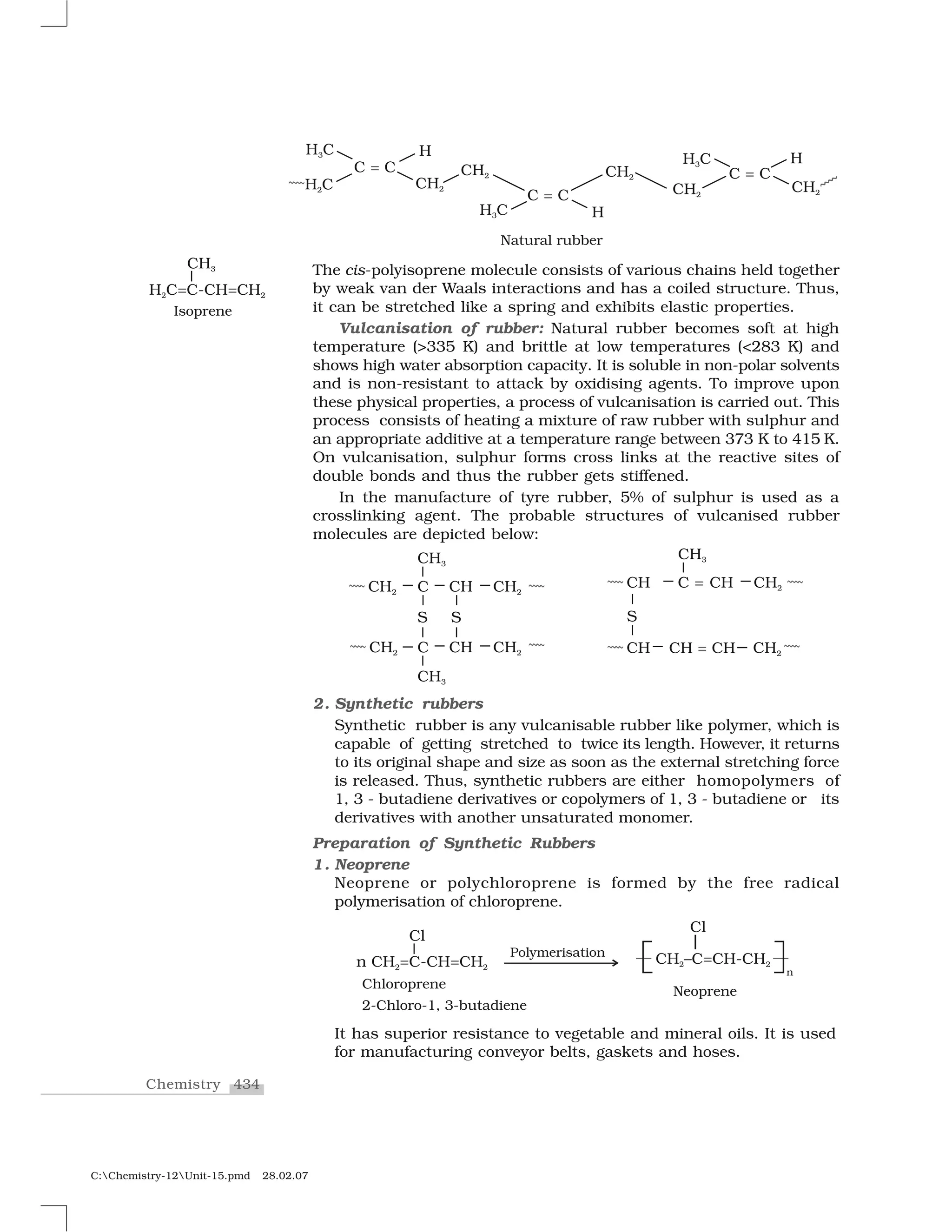 434Chemistry
C:Chemistry-12Unit-15.pmd 28.02.07
The cis-polyisoprene molecule consists of various chains held together
by weak van der Waals interactions and has a coiled structure. Thus,
it can be stretched like a spring and exhibits elastic properties.
Vulcanisation of rubber: Natural rubber becomes soft at high
temperature (>335 K) and brittle at low temperatures (<283 K) and
shows high water absorption capacity. It is soluble in non-polar solvents
and is non-resistant to attack by oxidising agents. To improve upon
these physical properties, a process of vulcanisation is carried out. This
process consists of heating a mixture of raw rubber with sulphur and
an appropriate additive at a temperature range between 373 K to 415 K.
On vulcanisation, sulphur forms cross links at the reactive sites of
double bonds and thus the rubber gets stiffened.
In the manufacture of tyre rubber, 5% of sulphur is used as a
crosslinking agent. The probable structures of vulcanised rubber
molecules are depicted below:
2. Synthetic rubbers
Synthetic rubber is any vulcanisable rubber like polymer, which is
capable of getting stretched to twice its length. However, it returns
to its original shape and size as soon as the external stretching force
is released. Thus, synthetic rubbers are either homopolymers of
1, 3 - butadiene derivatives or copolymers of 1, 3 - butadiene or its
derivatives with another unsaturated monomer.
Preparation of Synthetic Rubbers
1. Neoprene
Neoprene or polychloroprene is formed by the free radical
polymerisation of chloroprene.
It has superior resistance to vegetable and mineral oils. It is used
for manufacturing conveyor belts, gaskets and hoses.
 