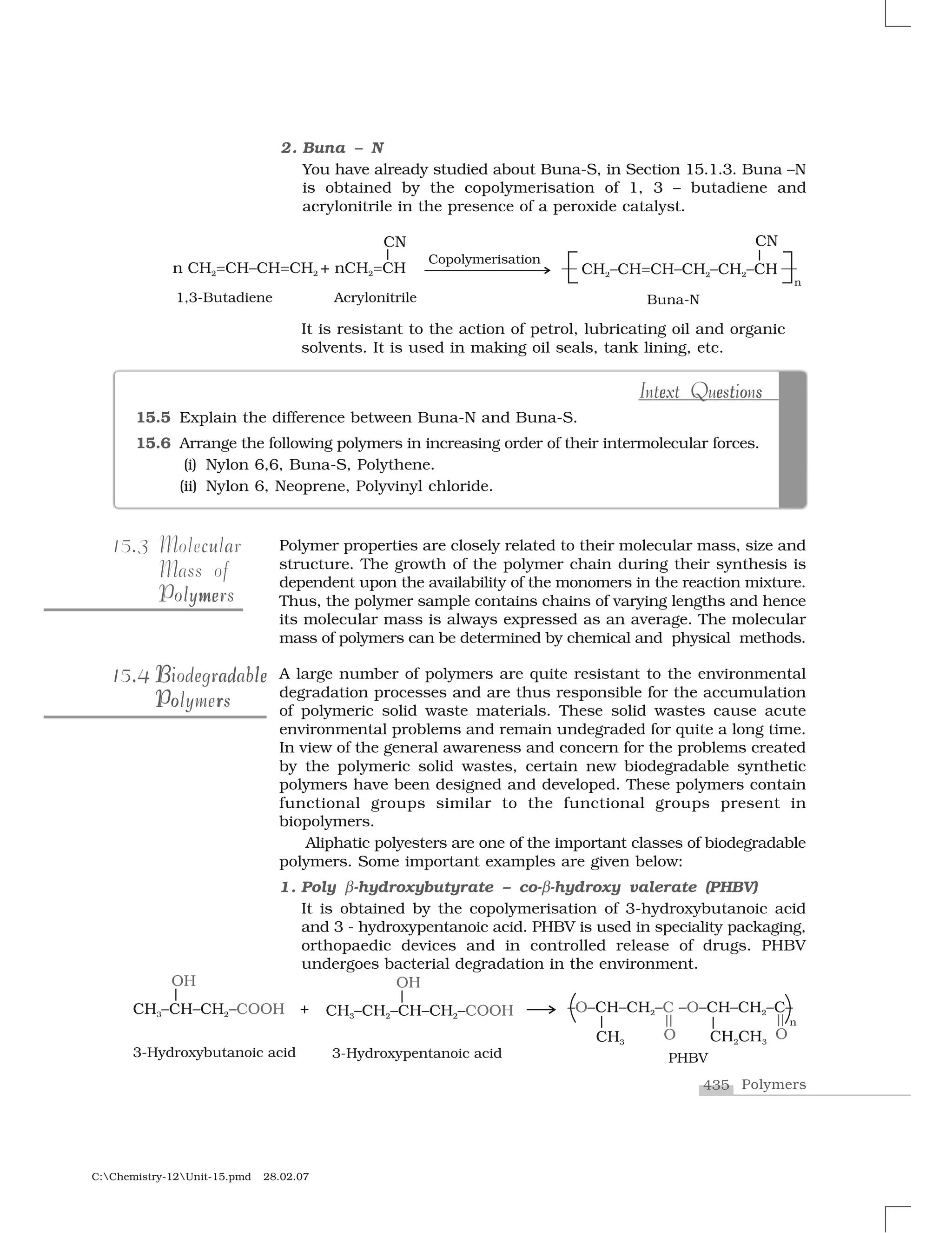 435 Polymers
C:Chemistry-12Unit-15.pmd 28.02.07
It is resistant to the action of petrol, lubricating oil and organic
solvents. It is used in making oil seals, tank lining, etc.
Polymer properties are closely related to their molecular mass, size and
structure. The growth of the polymer chain during their synthesis is
dependent upon the availability of the monomers in the reaction mixture.
Thus, the polymer sample contains chains of varying lengths and hence
its molecular mass is always expressed as an average. The molecular
mass of polymers can be determined by chemical and physical methods.
A large number of polymers are quite resistant to the environmental
degradation processes and are thus responsible for the accumulation
of polymeric solid waste materials. These solid wastes cause acute
environmental problems and remain undegraded for quite a long time.
In view of the general awareness and concern for the problems created
by the polymeric solid wastes, certain new biodegradable synthetic
polymers have been designed and developed. These polymers contain
functional groups similar to the functional groups present in
biopolymers.
Aliphatic polyesters are one of the important classes of biodegradable
polymers. Some important examples are given below:
1. Poly ✂-hydroxybutyrate – co-✂-hydroxy valerate (PHBV)
It is obtained by the copolymerisation of 3-hydroxybutanoic acid
and 3 - hydroxypentanoic acid. PHBV is used in speciality packaging,
orthopaedic devices and in controlled release of drugs. PHBV
undergoes bacterial degradation in the environment.
.15.3 c auMolecular
Mass of
memePolymersPolymers
..15.415.4 B d leB ad leBiodegradableBiodegradable
Po rPolymersPo rPolymers
2. Buna – N
You have already studied about Buna-S, in Section 15.1.3. Buna –N
is obtained by the copolymerisation of 1, 3 – butadiene and
acrylonitrile in the presence of a peroxide catalyst.
15.5 Explain the difference between Buna-N and Buna-S.
15.6 Arrange the following polymers in increasing order of their intermolecular forces.
(i) Nylon 6,6, Buna-S, Polythene.
(ii) Nylon 6, Neoprene, Polyvinyl chloride.
e e t o sIntext Questionste e o sIntext Questions
 