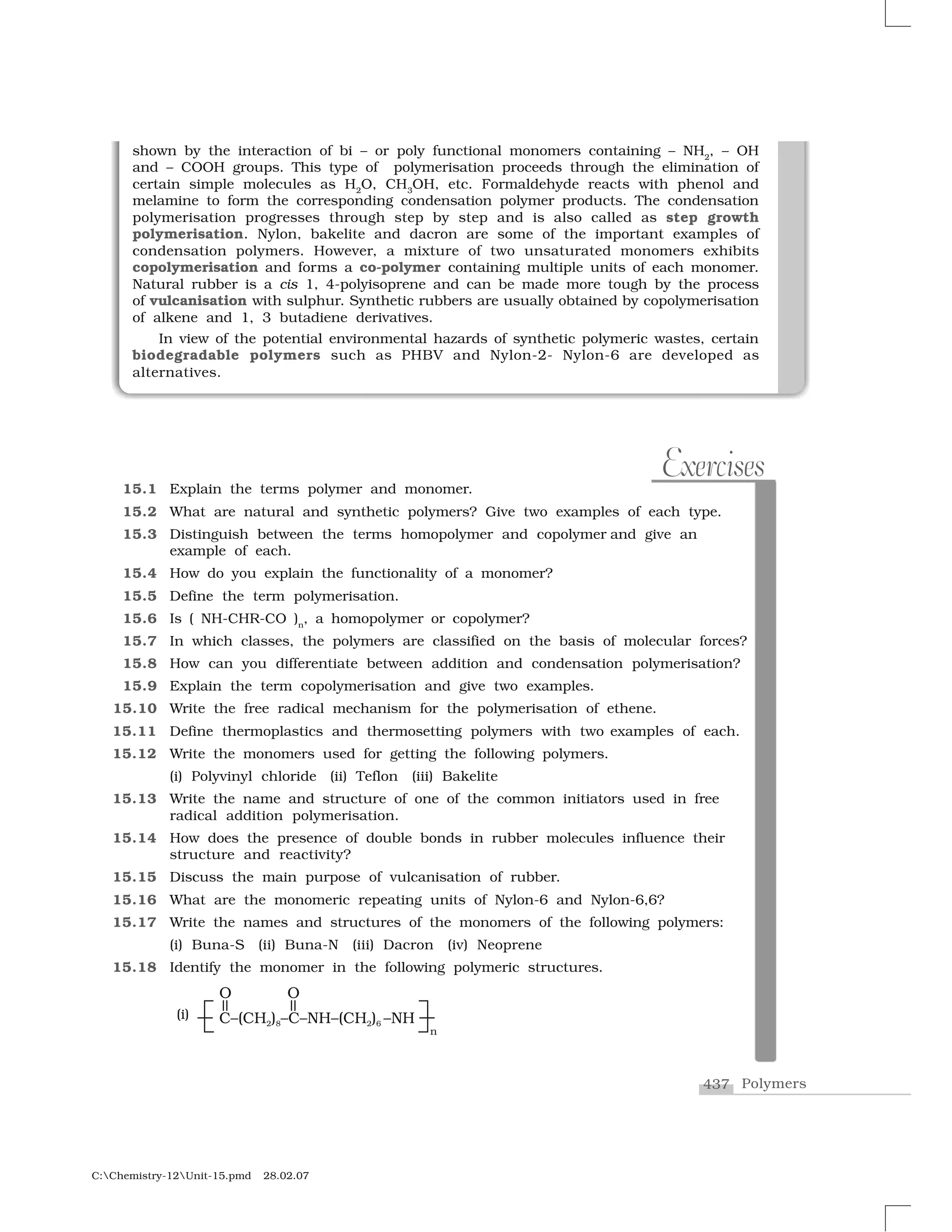 437 Polymers
C:Chemistry-12Unit-15.pmd 28.02.07
15.1 Explain the terms polymer and monomer.
15.2 What are natural and synthetic polymers? Give two examples of each type.
15.3 Distinguish between the terms homopolymer and copolymer and give an
example of each.
15.4 How do you explain the functionality of a monomer?
15.5 Define the term polymerisation.
15.6 Is ( NH-CHR-CO )n
, a homopolymer or copolymer?
15.7 In which classes, the polymers are classified on the basis of molecular forces?
15.8 How can you differentiate between addition and condensation polymerisation?
15.9 Explain the term copolymerisation and give two examples.
15.10 Write the free radical mechanism for the polymerisation of ethene.
15.11 Define thermoplastics and thermosetting polymers with two examples of each.
15.12 Write the monomers used for getting the following polymers.
(i) Polyvinyl chloride (ii) Teflon (iii) Bakelite
15.13 Write the name and structure of one of the common initiators used in free
radical addition polymerisation.
15.14 How does the presence of double bonds in rubber molecules influence their
structure and reactivity?
15.15 Discuss the main purpose of vulcanisation of rubber.
15.16 What are the monomeric repeating units of Nylon-6 and Nylon-6,6?
15.17 Write the names and structures of the monomers of the following polymers:
(i) Buna-S (ii) Buna-N (iii) Dacron (iv) Neoprene
15.18 Identify the monomer in the following polymeric structures.
(i)
Exercises
shown by the interaction of bi – or poly functional monomers containing – NH2
, – OH
and – COOH groups. This type of polymerisation proceeds through the elimination of
certain simple molecules as H2
O, CH3
OH, etc. Formaldehyde reacts with phenol and
melamine to form the corresponding condensation polymer products. The condensation
polymerisation progresses through step by step and is also called as step growth
polymerisation. Nylon, bakelite and dacron are some of the important examples of
condensation polymers. However, a mixture of two unsaturated monomers exhibits
copolymerisation and forms a co-polymer containing multiple units of each monomer.
Natural rubber is a cis 1, 4-polyisoprene and can be made more tough by the process
of vulcanisation with sulphur. Synthetic rubbers are usually obtained by copolymerisation
of alkene and 1, 3 butadiene derivatives.
In view of the potential environmental hazards of synthetic polymeric wastes, certain
biodegradable polymers such as PHBV and Nylon-2- Nylon-6 are developed as
alternatives.
 