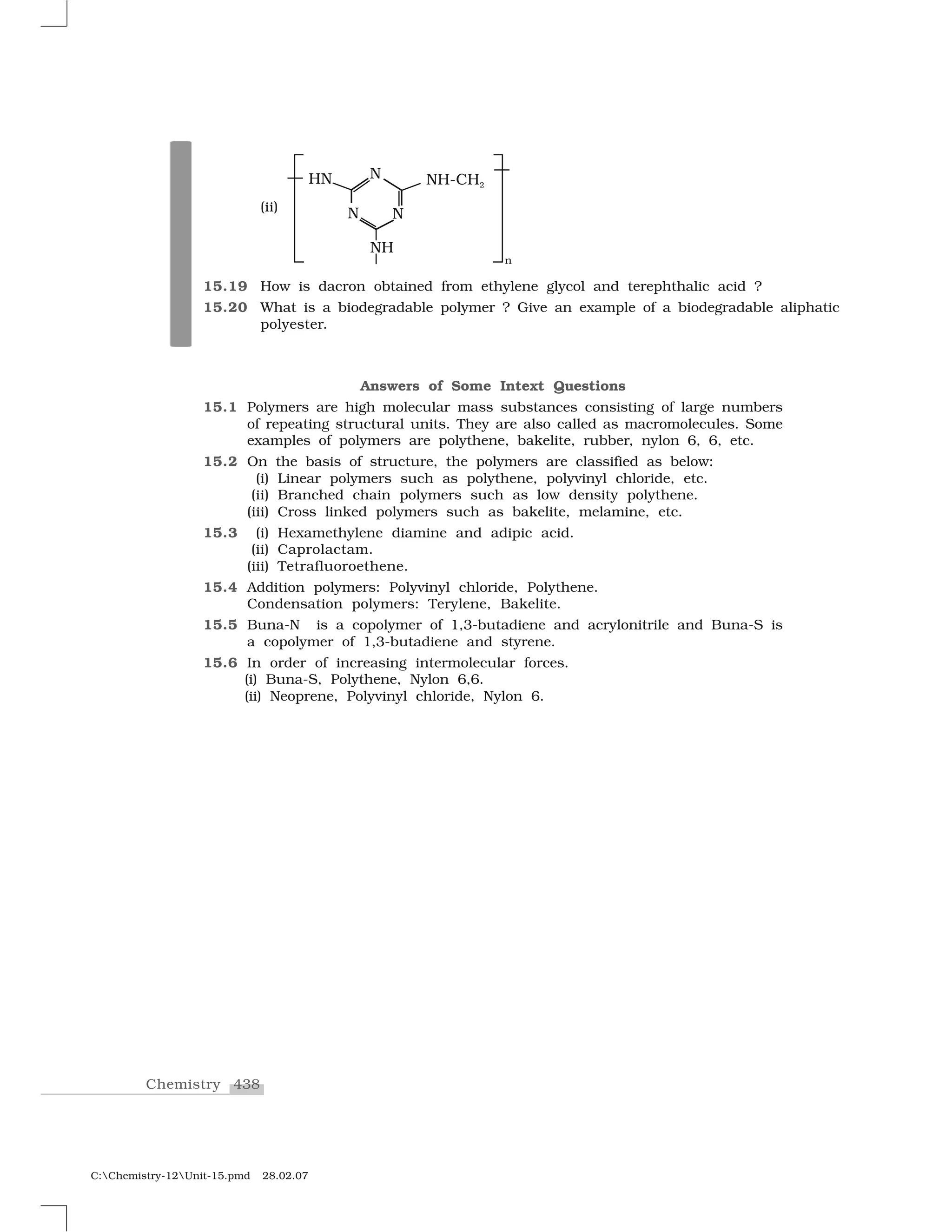 438Chemistry
C:Chemistry-12Unit-15.pmd 28.02.07
Answers of Some Intext Questions
15.1 Polymers are high molecular mass substances consisting of large numbers
of repeating structural units. They are also called as macromolecules. Some
examples of polymers are polythene, bakelite, rubber, nylon 6, 6, etc.
15.2 On the basis of structure, the polymers are classified as below:
(i) Linear polymers such as polythene, polyvinyl chloride, etc.
(ii) Branched chain polymers such as low density polythene.
(iii) Cross linked polymers such as bakelite, melamine, etc.
15.3 (i) Hexamethylene diamine and adipic acid.
(ii) Caprolactam.
(iii) Tetrafluoroethene.
15.4 Addition polymers: Polyvinyl chloride, Polythene.
Condensation polymers: Terylene, Bakelite.
15.5 Buna-N is a copolymer of 1,3-butadiene and acrylonitrile and Buna-S is
a copolymer of 1,3-butadiene and styrene.
15.6 In order of increasing intermolecular forces.
(i) Buna-S, Polythene, Nylon 6,6.
(ii) Neoprene, Polyvinyl chloride, Nylon 6.
(ii)
15.19 How is dacron obtained from ethylene glycol and terephthalic acid ?
15.20 What is a biodegradable polymer ? Give an example of a biodegradable aliphatic
polyester.
 