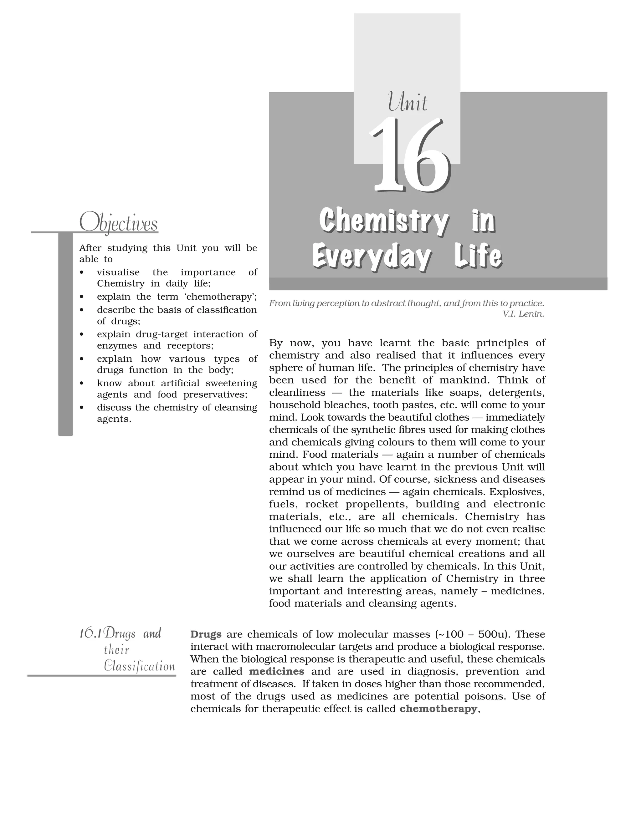 After studying this Unit you will be
able to
• visualise the importance of
Chemistry in daily life;
• explain the term ‘chemotherapy’;
• describe the basis of classification
of drugs;
• explain drug-target interaction of
enzymes and receptors;
• explain how various types of
drugs function in the body;
• know about artificial sweetening
agents and food preservatives;
• discuss the chemistry of cleansing
agents.
Objectives
From living perception to abstract thought, and from this to practice.
V.I. Lenin.
16
nUnit
16ChemistrChemistremis rCh tChemistry ny innyy in
EEEEvvvvererereryday Lyday Ld Ly ayyday Lifeifeifeife
Ch temisChemistry iny in
EEverery ayd Lyday L eifife
By now, you have learnt the basic principles of
chemistry and also realised that it influences every
sphere of human life. The principles of chemistry have
been used for the benefit of mankind. Think of
cleanliness — the materials like soaps, detergents,
household bleaches, tooth pastes, etc. will come to your
mind. Look towards the beautiful clothes — immediately
chemicals of the synthetic fibres used for making clothes
and chemicals giving colours to them will come to your
mind. Food materials — again a number of chemicals
about which you have learnt in the previous Unit will
appear in your mind. Of course, sickness and diseases
remind us of medicines — again chemicals. Explosives,
fuels, rocket propellents, building and electronic
materials, etc., are all chemicals. Chemistry has
influenced our life so much that we do not even realise
that we come across chemicals at every moment; that
we ourselves are beautiful chemical creations and all
our activities are controlled by chemicals. In this Unit,
we shall learn the application of Chemistry in three
important and interesting areas, namely – medicines,
food materials and cleansing agents.
Drugs are chemicals of low molecular masses (~100 – 500u). These
interact with macromolecular targets and produce a biological response.
When the biological response is therapeutic and useful, these chemicals
are called medicines and are used in diagnosis, prevention and
treatment of diseases. If taken in doses higher than those recommended,
most of the drugs used as medicines are potential poisons. Use of
chemicals for therapeutic effect is called chemotherapy,
1 .116.11 .116.1 ndDrugs andna dDrugs and
etheir
onla iClassification
 