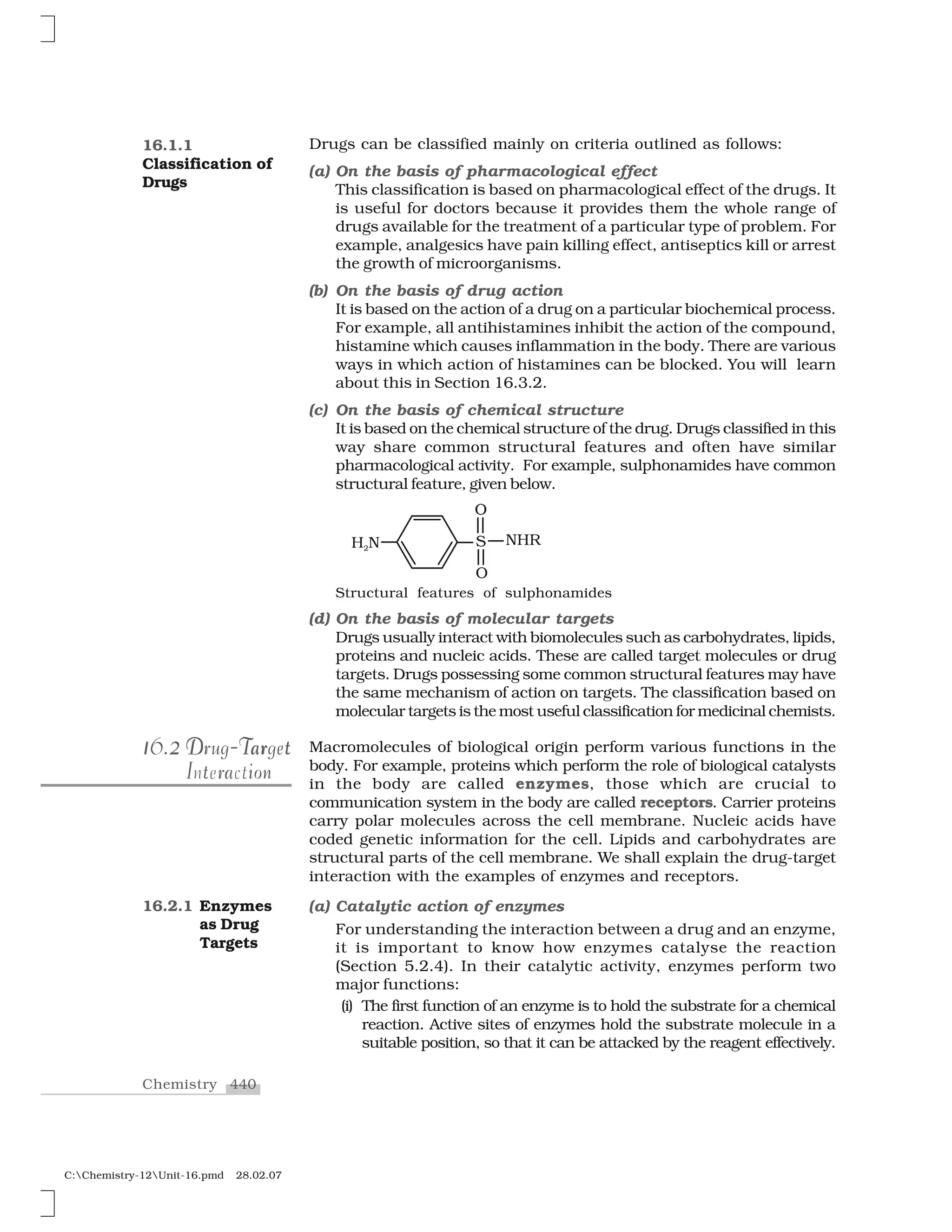 440Chemistry
C:Chemistry-12Unit-16.pmd 28.02.07
Drugs can be classified mainly on criteria outlined as follows:
(a) On the basis of pharmacological effect
This classification is based on pharmacological effect of the drugs. It
is useful for doctors because it provides them the whole range of
drugs available for the treatment of a particular type of problem. For
example, analgesics have pain killing effect, antiseptics kill or arrest
the growth of microorganisms.
(b) On the basis of drug action
It is based on the action of a drug on a particular biochemical process.
For example, all antihistamines inhibit the action of the compound,
histamine which causes inflammation in the body. There are various
ways in which action of histamines can be blocked. You will learn
about this in Section 16.3.2.
(c) On the basis of chemical structure
It is based on the chemical structure of the drug. Drugs classified in this
way share common structural features and often have similar
pharmacological activity. For example, sulphonamides have common
structural feature, given below.
Structural features of sulphonamides
(d) On the basis of molecular targets
Drugs usually interact with biomolecules such as carbohydrates, lipids,
proteins and nucleic acids. These are called target molecules or drug
targets. Drugs possessing some common structural features may have
the same mechanism of action on targets. The classification based on
molecular targets is the most useful classification for medicinal chemists.
Macromolecules of biological origin perform various functions in the
body. For example, proteins which perform the role of biological catalysts
in the body are called enzymes, those which are crucial to
communication system in the body are called receptors. Carrier proteins
carry polar molecules across the cell membrane. Nucleic acids have
coded genetic information for the cell. Lipids and carbohydrates are
structural parts of the cell membrane. We shall explain the drug-target
interaction with the examples of enzymes and receptors.
(a) Catalytic action of enzymes
For understanding the interaction between a drug and an enzyme,
it is important to know how enzymes catalyse the reaction
(Section 5.2.4). In their catalytic activity, enzymes perform two
major functions:
(i) The first function of an enzyme is to hold the substrate for a chemical
reaction. Active sites of enzymes hold the substrate molecule in a
suitable position, so that it can be attacked by the reagent effectively.
16.1.1
Classification of
Drugs
1 216.22116.2 D Tar tDrug-TargetTa tD rDrug-Target
rI t a ionInteraction
16.2.1 Enzymes
as Drug
Targets
 