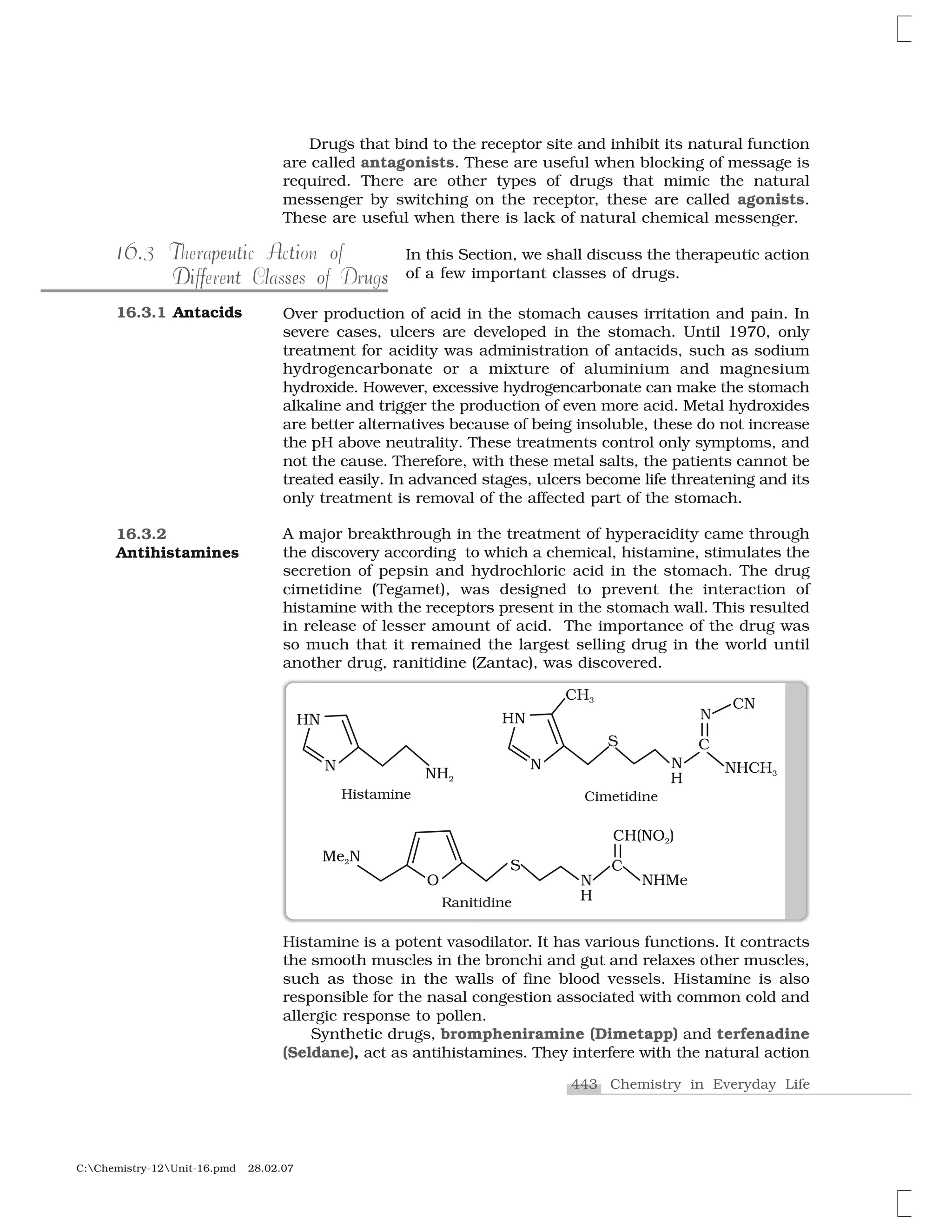 443 Chemistry in Everyday Life
C:Chemistry-12Unit-16.pmd 28.02.07
Drugs that bind to the receptor site and inhibit its natural function
are called antagonists. These are useful when blocking of message is
required. There are other types of drugs that mimic the natural
messenger by switching on the receptor, these are called agonists.
These are useful when there is lack of natural chemical messenger.
In this Section, we shall discuss the therapeutic action
of a few important classes of drugs.
Over production of acid in the stomach causes irritation and pain. In
severe cases, ulcers are developed in the stomach. Until 1970, only
treatment for acidity was administration of antacids, such as sodium
hydrogencarbonate or a mixture of aluminium and magnesium
hydroxide. However, excessive hydrogencarbonate can make the stomach
alkaline and trigger the production of even more acid. Metal hydroxides
are better alternatives because of being insoluble, these do not increase
the pH above neutrality. These treatments control only symptoms, and
not the cause. Therefore, with these metal salts, the patients cannot be
treated easily. In advanced stages, ulcers become life threatening and its
only treatment is removal of the affected part of the stomach.
A major breakthrough in the treatment of hyperacidity came through
the discovery according to which a chemical, histamine, stimulates the
secretion of pepsin and hydrochloric acid in the stomach. The drug
cimetidine (Tegamet), was designed to prevent the interaction of
histamine with the receptors present in the stomach wall. This resulted
in release of lesser amount of acid. The importance of the drug was
so much that it remained the largest selling drug in the world until
another drug, ranitidine (Zantac), was discovered.
6.116.3 T ut A ope i tiTherapeutic Action of
l e o sDi f nt s uDifferent Classes of Drugs
16.3.1 Antacids
Histamine is a potent vasodilator. It has various functions. It contracts
the smooth muscles in the bronchi and gut and relaxes other muscles,
such as those in the walls of fine blood vessels. Histamine is also
responsible for the nasal congestion associated with common cold and
allergic response to pollen.
Synthetic drugs, brompheniramine (Dimetapp) and terfenadine
(Seldane), act as antihistamines. They interfere with the natural action
16.3.2
Antihistamines
 