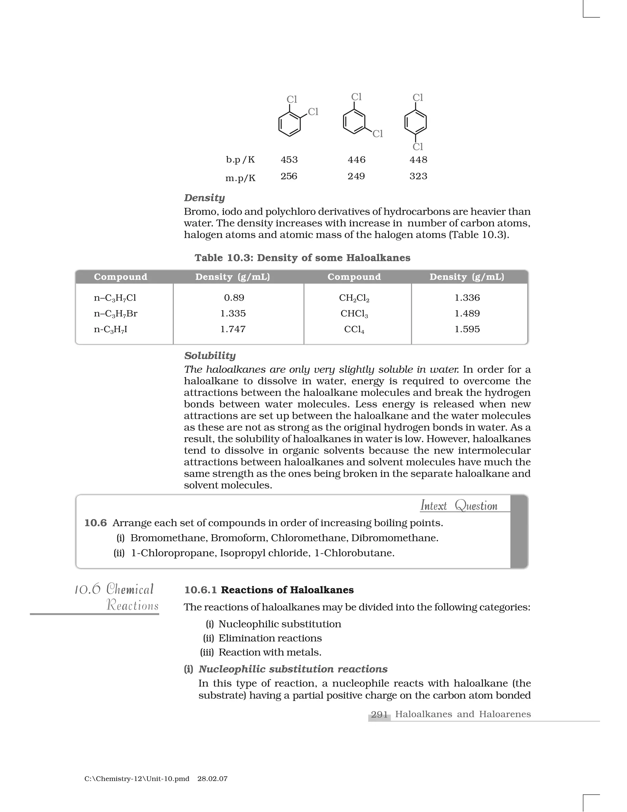 291 Haloalkanes and Haloarenes
C:Chemistry-12Unit-10.pmd 28.02.07
Density
Bromo, iodo and polychloro derivatives of hydrocarbons are heavier than
water. The density increases with increase in number of carbon atoms,
halogen atoms and atomic mass of the halogen atoms (Table 10.3).
10.6 Arrange each set of compounds in order of increasing boiling points.
(i) Bromomethane, Bromoform, Chloromethane, Dibromomethane.
(ii) 1-Chloropropane, Isopropyl chloride, 1-Chlorobutane.
n x e t oI nIn x e t onIntext QuestionIntext Question
10.610.6 em lChemicalem lChemical
aReactions
10.6.1 Reactions of Haloalkanes
The reactions of haloalkanes may be divided into the following categories:
(i) Nucleophilic substitution
(ii) Elimination reactions
(iii) Reaction with metals.
(i) Nucleophilic substitution reactions
In this type of reaction, a nucleophile reacts with haloalkane (the
substrate) having a partial positive charge on the carbon atom bonded
Table 10.3: Density of some Haloalkanes
Compound Density (g/mL) Compound Density (g/mL)
n–C3H7Cl 0.89 CH2Cl2 1.336
n–C3H7Br 1.335 CHCl3 1.489
n-C3H7I 1.747 CCl4 1.595
Solubility
The haloalkanes are only very slightly soluble in water. In order for a
haloalkane to dissolve in water, energy is required to overcome the
attractions between the haloalkane molecules and break the hydrogen
bonds between water molecules. Less energy is released when new
attractions are set up between the haloalkane and the water molecules
as these are not as strong as the original hydrogen bonds in water. As a
result, the solubility of haloalkanes in water is low. However, haloalkanes
tend to dissolve in organic solvents because the new intermolecular
attractions between haloalkanes and solvent molecules have much the
same strength as the ones being broken in the separate haloalkane and
solvent molecules.
 
