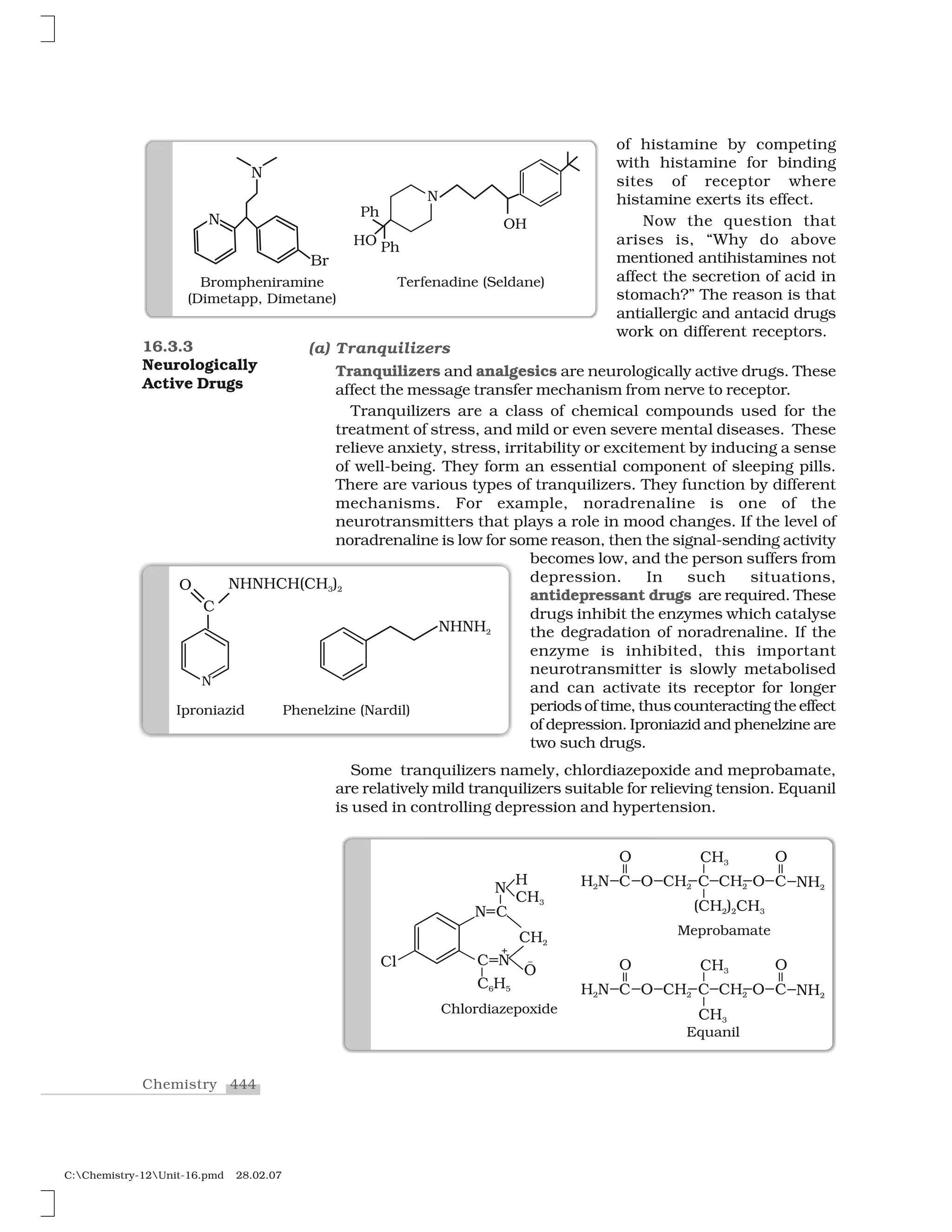 444Chemistry
C:Chemistry-12Unit-16.pmd 28.02.07
of histamine by competing
with histamine for binding
sites of receptor where
histamine exerts its effect.
Now the question that
arises is, “Why do above
mentioned antihistamines not
affect the secretion of acid in
stomach?” The reason is that
antiallergic and antacid drugs
work on different receptors.
16.3.3
Neurologically
Active Drugs
(a) Tranquilizers
Tranquilizers and analgesics are neurologically active drugs. These
affect the message transfer mechanism from nerve to receptor.
Tranquilizers are a class of chemical compounds used for the
treatment of stress, and mild or even severe mental diseases. These
relieve anxiety, stress, irritability or excitement by inducing a sense
of well-being. They form an essential component of sleeping pills.
There are various types of tranquilizers. They function by different
mechanisms. For example, noradrenaline is one of the
neurotransmitters that plays a role in mood changes. If the level of
noradrenaline is low for some reason, then the signal-sending activity
becomes low, and the person suffers from
depression. In such situations,
antidepressant drugs are required. These
drugs inhibit the enzymes which catalyse
the degradation of noradrenaline. If the
enzyme is inhibited, this important
neurotransmitter is slowly metabolised
and can activate its receptor for longer
periods of time, thus counteracting the effect
of depression. Iproniazid and phenelzine are
two such drugs.
Some tranquilizers namely, chlordiazepoxide and meprobamate,
are relatively mild tranquilizers suitable for relieving tension. Equanil
is used in controlling depression and hypertension.
 