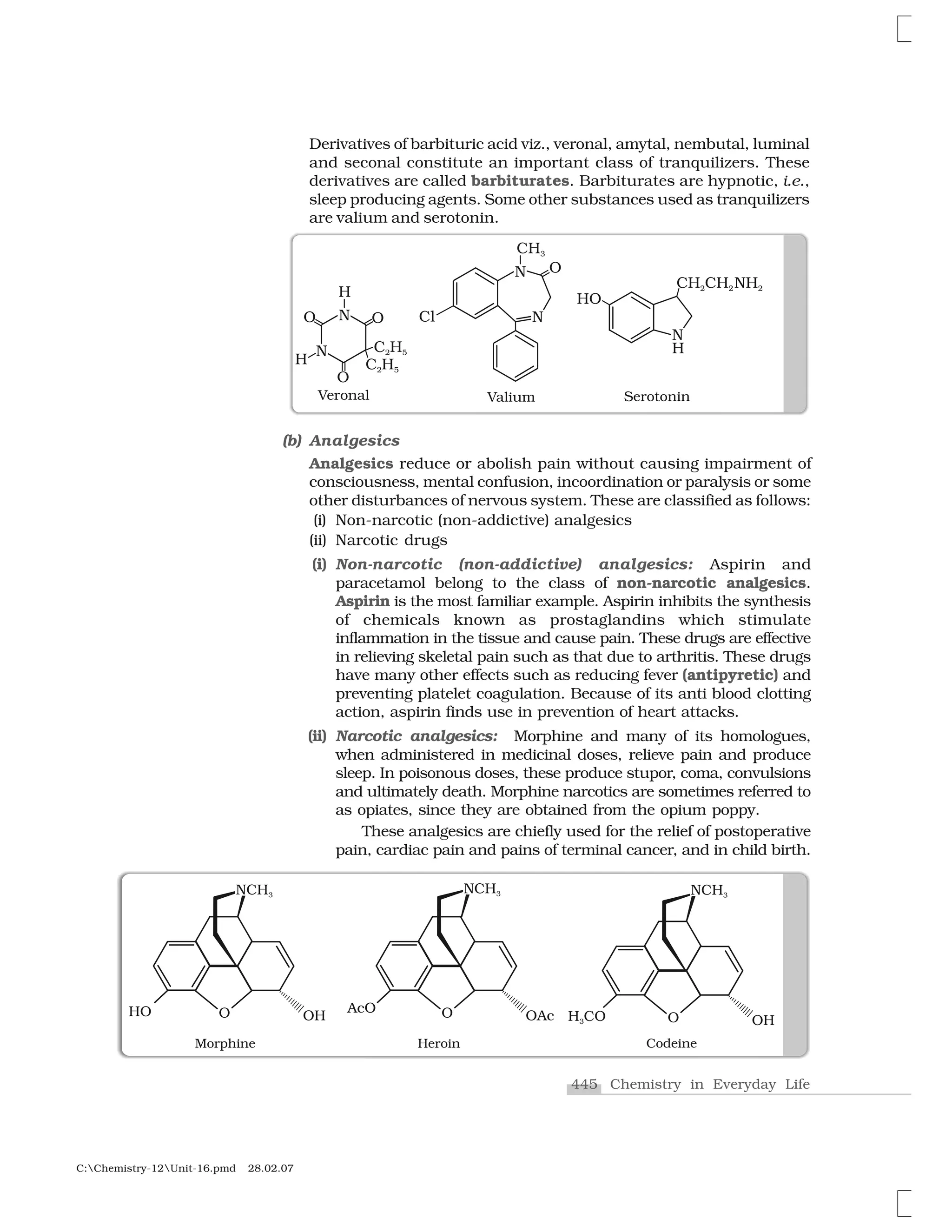 445 Chemistry in Everyday Life
C:Chemistry-12Unit-16.pmd 28.02.07
Derivatives of barbituric acid viz., veronal, amytal, nembutal, luminal
and seconal constitute an important class of tranquilizers. These
derivatives are called barbiturates. Barbiturates are hypnotic, i.e.,
sleep producing agents. Some other substances used as tranquilizers
are valium and serotonin.
(b) Analgesics
Analgesics reduce or abolish pain without causing impairment of
consciousness, mental confusion, incoordination or paralysis or some
other disturbances of nervous system. These are classified as follows:
(i) Non-narcotic (non-addictive) analgesics
(ii) Narcotic drugs
(i) Non-narcotic (non-addictive) analgesics: Aspirin and
paracetamol belong to the class of non-narcotic analgesics.
Aspirin is the most familiar example. Aspirin inhibits the synthesis
of chemicals known as prostaglandins which stimulate
inflammation in the tissue and cause pain. These drugs are effective
in relieving skeletal pain such as that due to arthritis. These drugs
have many other effects such as reducing fever (antipyretic) and
preventing platelet coagulation. Because of its anti blood clotting
action, aspirin finds use in prevention of heart attacks.
(ii) Narcotic analgesics: Morphine and many of its homologues,
when administered in medicinal doses, relieve pain and produce
sleep. In poisonous doses, these produce stupor, coma, convulsions
and ultimately death. Morphine narcotics are sometimes referred to
as opiates, since they are obtained from the opium poppy.
These analgesics are chiefly used for the relief of postoperative
pain, cardiac pain and pains of terminal cancer, and in child birth.
 