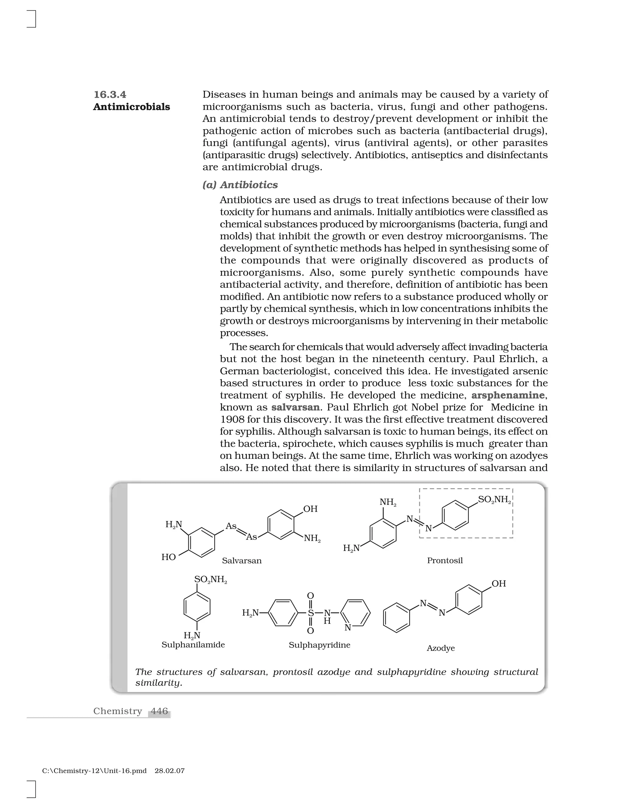 446Chemistry
C:Chemistry-12Unit-16.pmd 28.02.07
Diseases in human beings and animals may be caused by a variety of
microorganisms such as bacteria, virus, fungi and other pathogens.
An antimicrobial tends to destroy/prevent development or inhibit the
pathogenic action of microbes such as bacteria (antibacterial drugs),
fungi (antifungal agents), virus (antiviral agents), or other parasites
(antiparasitic drugs) selectively. Antibiotics, antiseptics and disinfectants
are antimicrobial drugs.
(a) Antibiotics
Antibiotics are used as drugs to treat infections because of their low
toxicity for humans and animals. Initially antibiotics were classified as
chemical substances produced by microorganisms (bacteria, fungi and
molds) that inhibit the growth or even destroy microorganisms. The
development of synthetic methods has helped in synthesising some of
the compounds that were originally discovered as products of
microorganisms. Also, some purely synthetic compounds have
antibacterial activity, and therefore, definition of antibiotic has been
modified. An antibiotic now refers to a substance produced wholly or
partly by chemical synthesis, which in low concentrations inhibits the
growth or destroys microorganisms by intervening in their metabolic
processes.
The search for chemicals that would adversely affect invading bacteria
but not the host began in the nineteenth century. Paul Ehrlich, a
German bacteriologist, conceived this idea. He investigated arsenic
based structures in order to produce less toxic substances for the
treatment of syphilis. He developed the medicine, arsphenamine,
known as salvarsan. Paul Ehrlich got Nobel prize for Medicine in
1908 for this discovery. It was the first effective treatment discovered
for syphilis. Although salvarsan is toxic to human beings, its effect on
the bacteria, spirochete, which causes syphilis is much greater than
on human beings. At the same time, Ehrlich was working on azodyes
also. He noted that there is similarity in structures of salvarsan and
16.3.4
Antimicrobials
The structures of salvarsan, prontosil azodye and sulphapyridine showing structural
similarity.
 