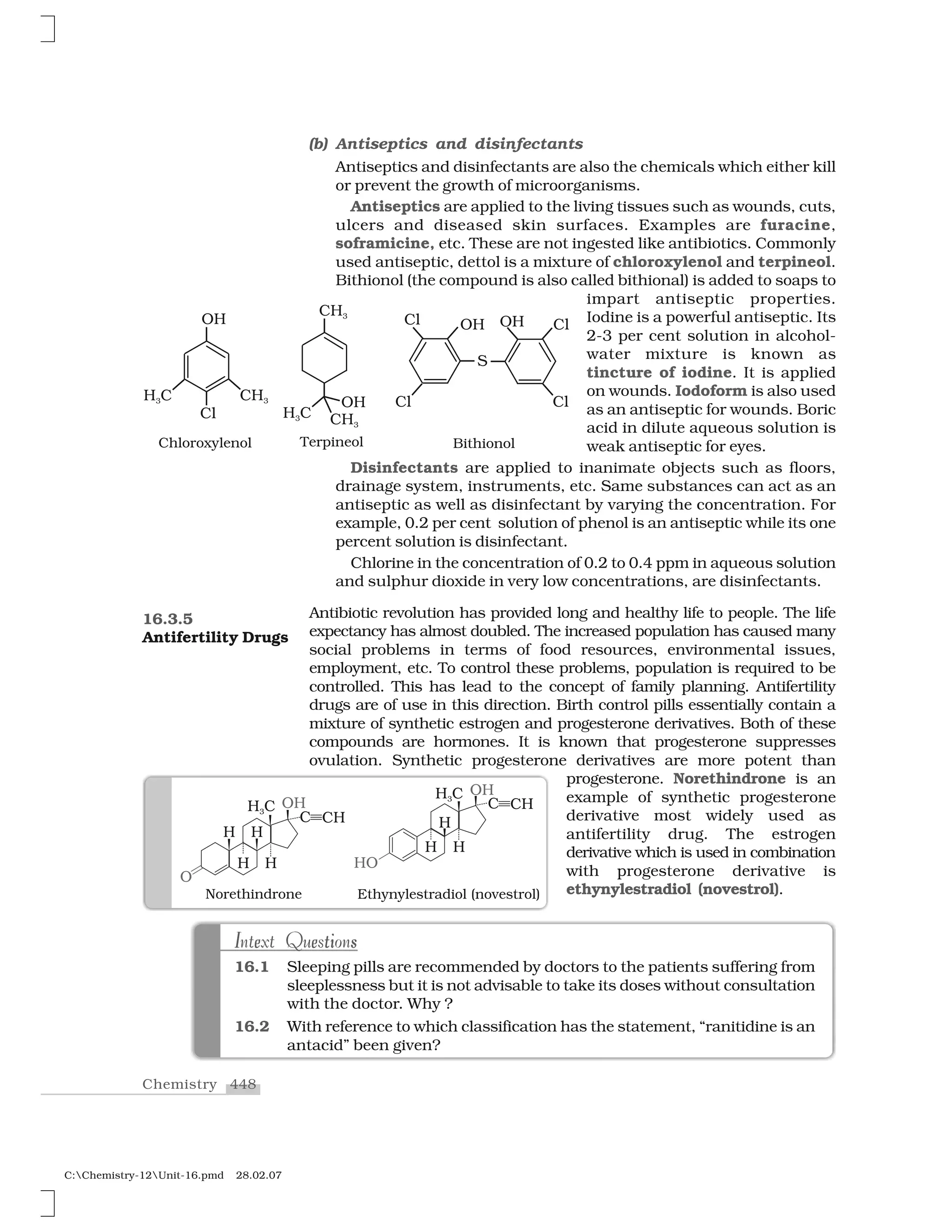 448Chemistry
C:Chemistry-12Unit-16.pmd 28.02.07
(b) Antiseptics and disinfectants
Antiseptics and disinfectants are also the chemicals which either kill
or prevent the growth of microorganisms.
Antiseptics are applied to the living tissues such as wounds, cuts,
ulcers and diseased skin surfaces. Examples are furacine,
soframicine, etc. These are not ingested like antibiotics. Commonly
used antiseptic, dettol is a mixture of chloroxylenol and terpineol.
Bithionol (the compound is also called bithional) is added to soaps to
impart antiseptic properties.
Iodine is a powerful antiseptic. Its
2-3 per cent solution in alcohol-
water mixture is known as
tincture of iodine. It is applied
on wounds. Iodoform is also used
as an antiseptic for wounds. Boric
acid in dilute aqueous solution is
weak antiseptic for eyes.
Disinfectants are applied to inanimate objects such as floors,
drainage system, instruments, etc. Same substances can act as an
antiseptic as well as disinfectant by varying the concentration. For
example, 0.2 per cent solution of phenol is an antiseptic while its one
percent solution is disinfectant.
Chlorine in the concentration of 0.2 to 0.4 ppm in aqueous solution
and sulphur dioxide in very low concentrations, are disinfectants.
Antibiotic revolution has provided long and healthy life to people. The life
expectancy has almost doubled. The increased population has caused many
social problems in terms of food resources, environmental issues,
employment, etc. To control these problems, population is required to be
controlled. This has lead to the concept of family planning. Antifertility
drugs are of use in this direction. Birth control pills essentially contain a
mixture of synthetic estrogen and progesterone derivatives. Both of these
compounds are hormones. It is known that progesterone suppresses
ovulation. Synthetic progesterone derivatives are more potent than
progesterone. Norethindrone is an
example of synthetic progesterone
derivative most widely used as
antifertility drug. The estrogen
derivative which is used in combination
with progesterone derivative is
ethynylestradiol (novestrol).
16.3.5
Antifertility Drugs
I ie e t sI e e ti sIntext QuestionsIntext Questions
16.1 Sleeping pills are recommended by doctors to the patients suffering from
sleeplessness but it is not advisable to take its doses without consultation
with the doctor. Why ?
16.2 With reference to which classification has the statement, “ranitidine is an
antacid” been given?
 