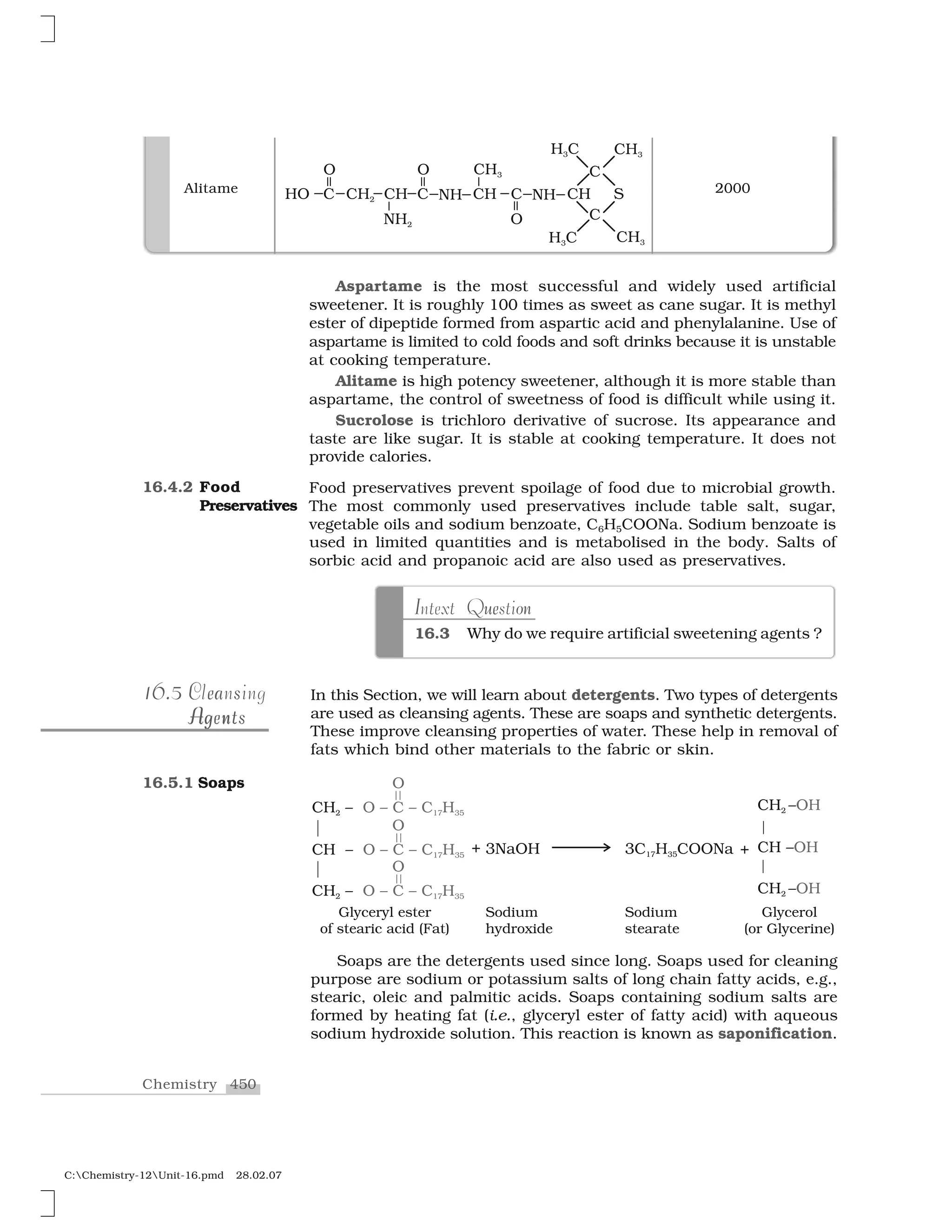 450Chemistry
C:Chemistry-12Unit-16.pmd 28.02.07
16.4.2 Food
Preservatives
e oI u nIntext Question
16.3 Why do we require artificial sweetening agents ?
In this Section, we will learn about detergents. Two types of detergents
are used as cleansing agents. These are soaps and synthetic detergents.
These improve cleansing properties of water. These help in removal of
fats which bind other materials to the fabric or skin.
Soaps are the detergents used since long. Soaps used for cleaning
purpose are sodium or potassium salts of long chain fatty acids, e.g.,
stearic, oleic and palmitic acids. Soaps containing sodium salts are
formed by heating fat (i.e., glyceryl ester of fatty acid) with aqueous
sodium hydroxide solution. This reaction is known as saponification.
16.516.5 C ea sCleansing
A ngAg nAgentsAgents
16.5.1 Soaps
Alitame 2000
Aspartame is the most successful and widely used artificial
sweetener. It is roughly 100 times as sweet as cane sugar. It is methyl
ester of dipeptide formed from aspartic acid and phenylalanine. Use of
aspartame is limited to cold foods and soft drinks because it is unstable
at cooking temperature.
Alitame is high potency sweetener, although it is more stable than
aspartame, the control of sweetness of food is difficult while using it.
Sucrolose is trichloro derivative of sucrose. Its appearance and
taste are like sugar. It is stable at cooking temperature. It does not
provide calories.
Food preservatives prevent spoilage of food due to microbial growth.
The most commonly used preservatives include table salt, sugar,
vegetable oils and sodium benzoate, C6H5COONa. Sodium benzoate is
used in limited quantities and is metabolised in the body. Salts of
sorbic acid and propanoic acid are also used as preservatives.
 