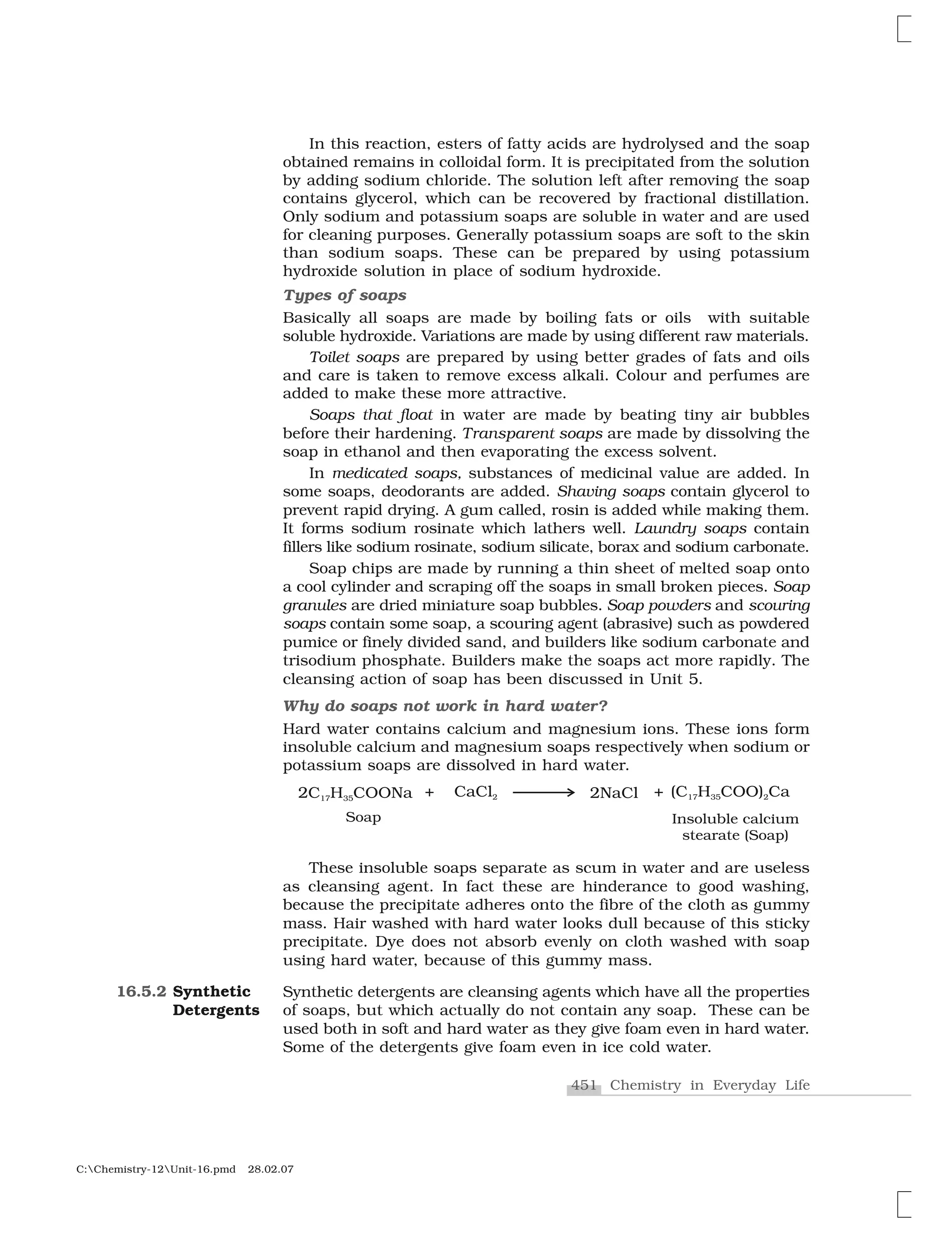 451 Chemistry in Everyday Life
C:Chemistry-12Unit-16.pmd 28.02.07
In this reaction, esters of fatty acids are hydrolysed and the soap
obtained remains in colloidal form. It is precipitated from the solution
by adding sodium chloride. The solution left after removing the soap
contains glycerol, which can be recovered by fractional distillation.
Only sodium and potassium soaps are soluble in water and are used
for cleaning purposes. Generally potassium soaps are soft to the skin
than sodium soaps. These can be prepared by using potassium
hydroxide solution in place of sodium hydroxide.
Types of soaps
Basically all soaps are made by boiling fats or oils with suitable
soluble hydroxide. Variations are made by using different raw materials.
Toilet soaps are prepared by using better grades of fats and oils
and care is taken to remove excess alkali. Colour and perfumes are
added to make these more attractive.
Soaps that float in water are made by beating tiny air bubbles
before their hardening. Transparent soaps are made by dissolving the
soap in ethanol and then evaporating the excess solvent.
In medicated soaps, substances of medicinal value are added. In
some soaps, deodorants are added. Shaving soaps contain glycerol to
prevent rapid drying. A gum called, rosin is added while making them.
It forms sodium rosinate which lathers well. Laundry soaps contain
fillers like sodium rosinate, sodium silicate, borax and sodium carbonate.
Soap chips are made by running a thin sheet of melted soap onto
a cool cylinder and scraping off the soaps in small broken pieces. Soap
granules are dried miniature soap bubbles. Soap powders and scouring
soaps contain some soap, a scouring agent (abrasive) such as powdered
pumice or finely divided sand, and builders like sodium carbonate and
trisodium phosphate. Builders make the soaps act more rapidly. The
cleansing action of soap has been discussed in Unit 5.
Why do soaps not work in hard water?
Hard water contains calcium and magnesium ions. These ions form
insoluble calcium and magnesium soaps respectively when sodium or
potassium soaps are dissolved in hard water.
These insoluble soaps separate as scum in water and are useless
as cleansing agent. In fact these are hinderance to good washing,
because the precipitate adheres onto the fibre of the cloth as gummy
mass. Hair washed with hard water looks dull because of this sticky
precipitate. Dye does not absorb evenly on cloth washed with soap
using hard water, because of this gummy mass.
Synthetic detergents are cleansing agents which have all the properties
of soaps, but which actually do not contain any soap. These can be
used both in soft and hard water as they give foam even in hard water.
Some of the detergents give foam even in ice cold water.
16.5.2 Synthetic
Detergents
 