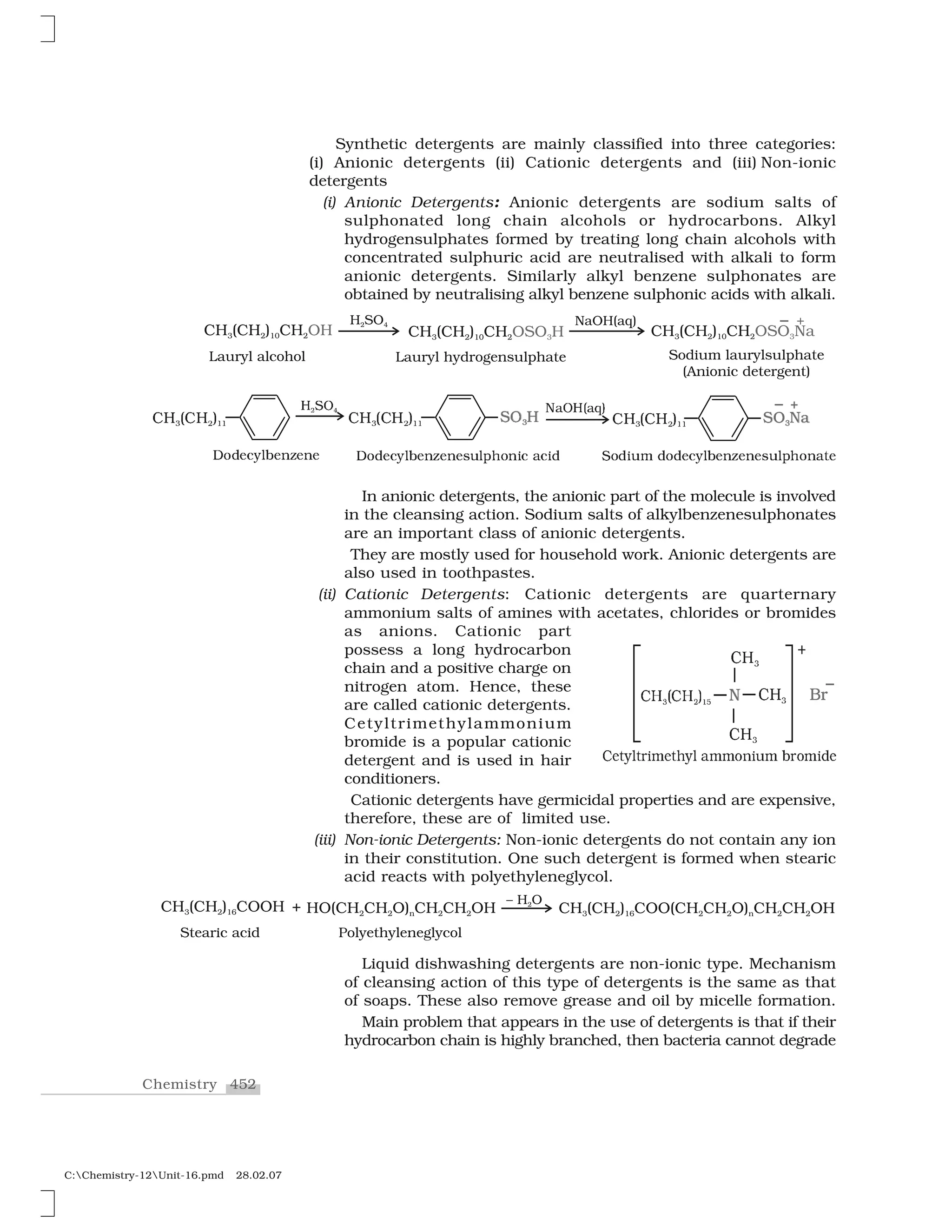 452Chemistry
C:Chemistry-12Unit-16.pmd 28.02.07
Synthetic detergents are mainly classified into three categories:
(i) Anionic detergents (ii) Cationic detergents and (iii) Non-ionic
detergents
(i) Anionic Detergents: Anionic detergents are sodium salts of
sulphonated long chain alcohols or hydrocarbons. Alkyl
hydrogensulphates formed by treating long chain alcohols with
concentrated sulphuric acid are neutralised with alkali to form
anionic detergents. Similarly alkyl benzene sulphonates are
obtained by neutralising alkyl benzene sulphonic acids with alkali.
❈  ✭❈  ✮✸ ✁ ✶✶
❍ ✂❖✷ ✄ ❈  ✭❈  ✮✸ ✁ ✶✶ ❙☎ ✆✸
◆✝❖❍✞✝✟✠ ✡☛ ☞✡☛ ✌✍ ✎ ✏✏ ✑✒ ✓✔✍
✰
❉✕✖✗✘✙✚✛✗✜✢✗✜✗ ❉✕✖✗✘✙✚✛✗✜✢✗✜✗✣✤✚✥✦✕✜✧✘ ★✘✧✖ ✩✕✖✧✤✪ ✖✕✖✗✘✙✚✛✗✜✢✗✜✗✣✤✚✥✦✕✜★✫✗
✬✯ ✱✬✯ ✲✳ ✴ ✵✺ ✹ ✻✼✽
✻✼✽
✻✼✽
✾
❇✿
❀❁❂❃❄❂❅❆❊❁❂❋❃❄ ●❊❊■❏❆❑❊ ▲❅■❊❆♦❁
In anionic detergents, the anionic part of the molecule is involved
in the cleansing action. Sodium salts of alkylbenzenesulphonates
are an important class of anionic detergents.
They are mostly used for household work. Anionic detergents are
also used in toothpastes.
(ii) Cationic Detergents: Cationic detergents are quarternary
ammonium salts of amines with acetates, chlorides or bromides
as anions. Cationic part
possess a long hydrocarbon
chain and a positive charge on
nitrogen atom. Hence, these
are called cationic detergents.
Cetyltrimethylammonium
bromide is a popular cationic
detergent and is used in hair
conditioners.
Cationic detergents have germicidal properties and are expensive,
therefore, these are of limited use.
(iii) Non-ionic Detergents: Non-ionic detergents do not contain any ion
in their constitution. One such detergent is formed when stearic
acid reacts with polyethyleneglycol.
Liquid dishwashing detergents are non-ionic type. Mechanism
of cleansing action of this type of detergents is the same as that
of soaps. These also remove grease and oil by micelle formation.
Main problem that appears in the use of detergents is that if their
hydrocarbon chain is highly branched, then bacteria cannot degrade
 
