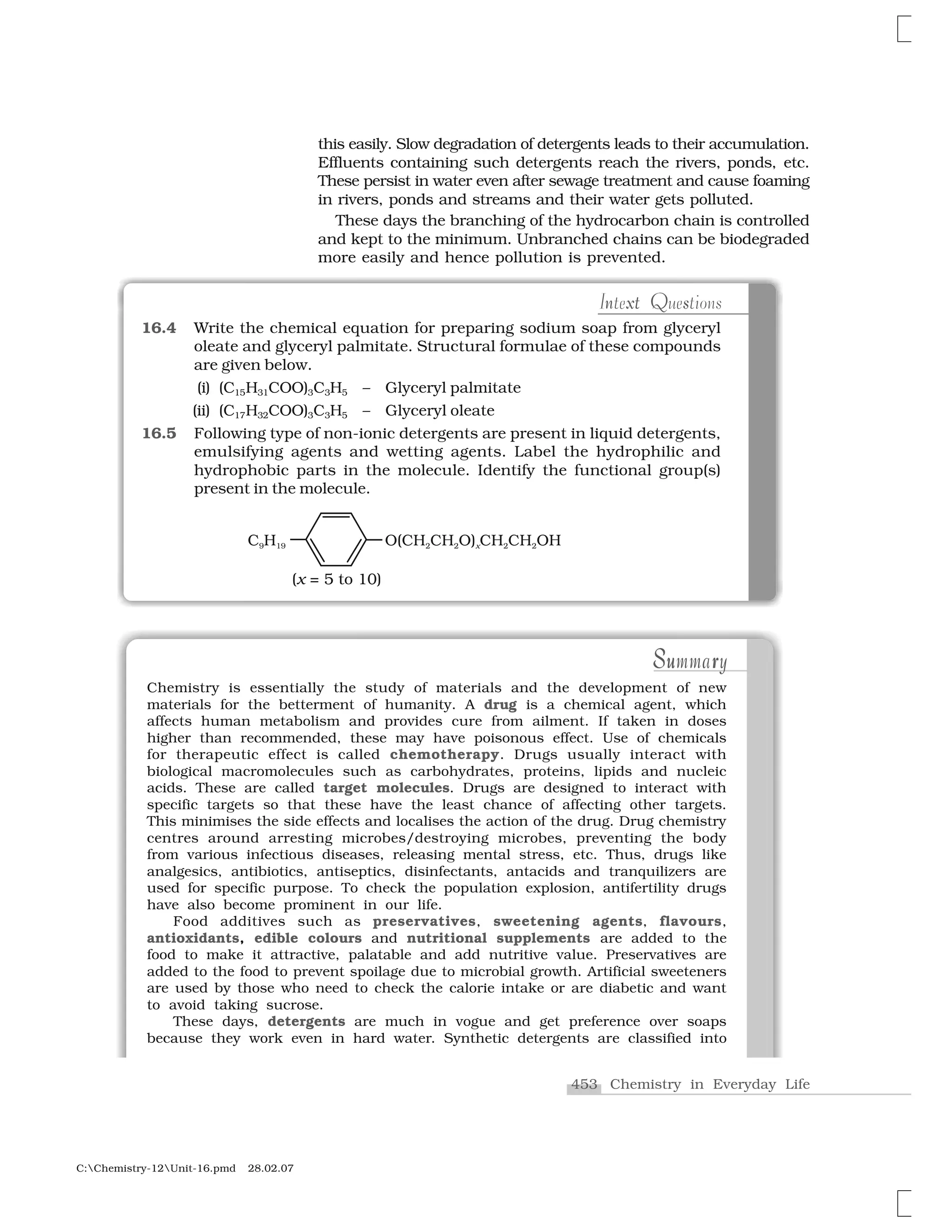 453 Chemistry in Everyday Life
C:Chemistry-12Unit-16.pmd 28.02.07
xt sn QIntext Questions
16.4 Write the chemical equation for preparing sodium soap from glyceryl
oleate and glyceryl palmitate. Structural formulae of these compounds
are given below.
(i) (C15H31COO)3C3H5 – Glyceryl palmitate
(ii) (C17H32COO)3C3H5 – Glyceryl oleate
16.5 Following type of non-ionic detergents are present in liquid detergents,
emulsifying agents and wetting agents. Label the hydrophilic and
hydrophobic parts in the molecule. Identify the functional group(s)
present in the molecule.
this easily. Slow degradation of detergents leads to their accumulation.
Effluents containing such detergents reach the rivers, ponds, etc.
These persist in water even after sewage treatment and cause foaming
in rivers, ponds and streams and their water gets polluted.
These days the branching of the hydrocarbon chain is controlled
and kept to the minimum. Unbranched chains can be biodegraded
more easily and hence pollution is prevented.
Su rSummaryS ruSummary
Chemistry is essentially the study of materials and the development of new
materials for the betterment of humanity. A drug is a chemical agent, which
affects human metabolism and provides cure from ailment. If taken in doses
higher than recommended, these may have poisonous effect. Use of chemicals
for therapeutic effect is called chemotherapy. Drugs usually interact with
biological macromolecules such as carbohydrates, proteins, lipids and nucleic
acids. These are called target molecules. Drugs are designed to interact with
specific targets so that these have the least chance of affecting other targets.
This minimises the side effects and localises the action of the drug. Drug chemistry
centres around arresting microbes/destroying microbes, preventing the body
from various infectious diseases, releasing mental stress, etc. Thus, drugs like
analgesics, antibiotics, antiseptics, disinfectants, antacids and tranquilizers are
used for specific purpose. To check the population explosion, antifertility drugs
have also become prominent in our life.
Food additives such as preservatives, sweetening agents, flavours,
antioxidants, edible colours and nutritional supplements are added to the
food to make it attractive, palatable and add nutritive value. Preservatives are
added to the food to prevent spoilage due to microbial growth. Artificial sweeteners
are used by those who need to check the calorie intake or are diabetic and want
to avoid taking sucrose.
These days, detergents are much in vogue and get preference over soaps
because they work even in hard water. Synthetic detergents are classified into
 