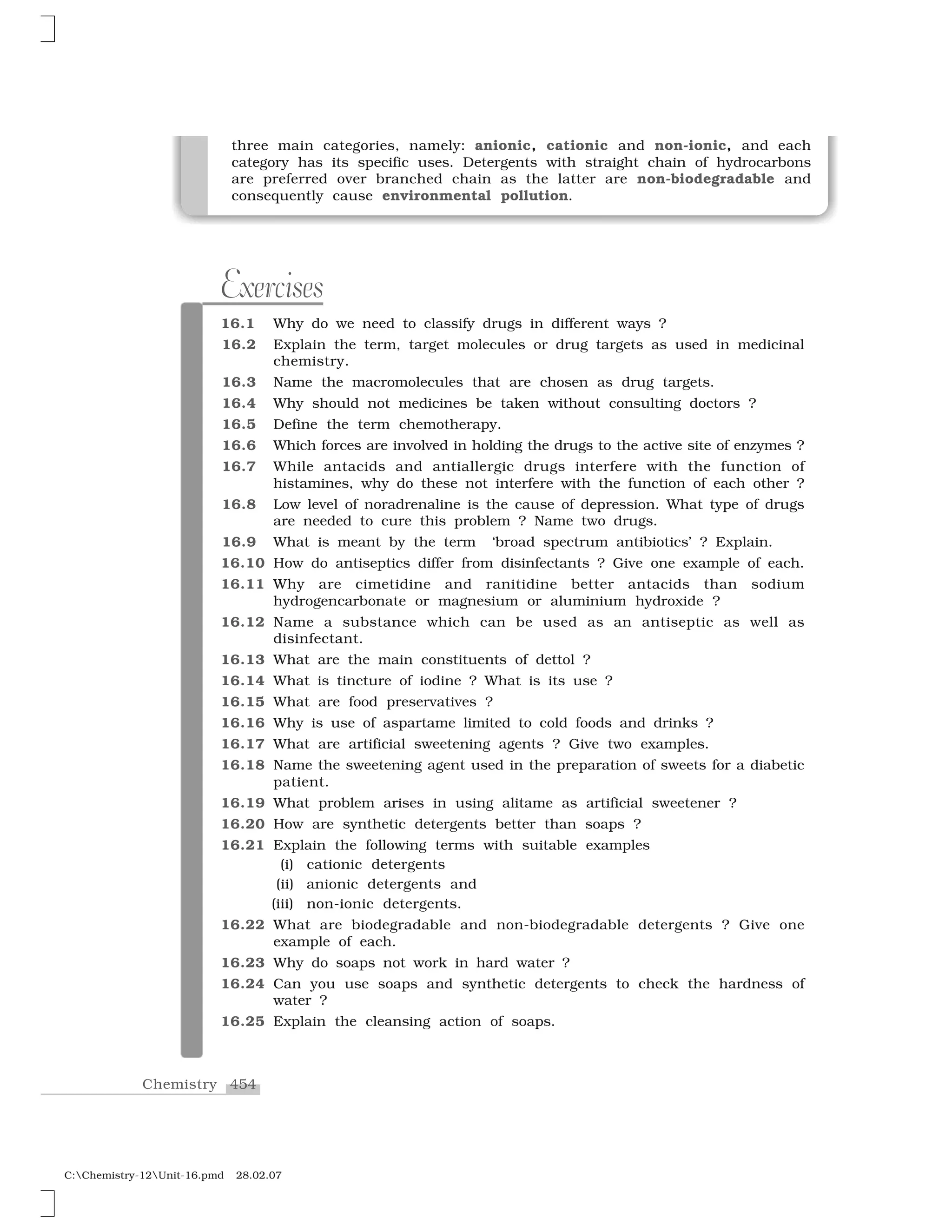 454Chemistry
C:Chemistry-12Unit-16.pmd 28.02.07
Exercises
16.1 Why do we need to classify drugs in different ways ?
16.2 Explain the term, target molecules or drug targets as used in medicinal
chemistry.
16.3 Name the macromolecules that are chosen as drug targets.
16.4 Why should not medicines be taken without consulting doctors ?
16.5 Define the term chemotherapy.
16.6 Which forces are involved in holding the drugs to the active site of enzymes ?
16.7 While antacids and antiallergic drugs interfere with the function of
histamines, why do these not interfere with the function of each other ?
16.8 Low level of noradrenaline is the cause of depression. What type of drugs
are needed to cure this problem ? Name two drugs.
16.9 What is meant by the term ‘broad spectrum antibiotics’ ? Explain.
16.10 How do antiseptics differ from disinfectants ? Give one example of each.
16.11 Why are cimetidine and ranitidine better antacids than sodium
hydrogencarbonate or magnesium or aluminium hydroxide ?
16.12 Name a substance which can be used as an antiseptic as well as
disinfectant.
16.13 What are the main constituents of dettol ?
16.14 What is tincture of iodine ? What is its use ?
16.15 What are food preservatives ?
16.16 Why is use of aspartame limited to cold foods and drinks ?
16.17 What are artificial sweetening agents ? Give two examples.
16.18 Name the sweetening agent used in the preparation of sweets for a diabetic
patient.
16.19 What problem arises in using alitame as artificial sweetener ?
16.20 How are synthetic detergents better than soaps ?
16.21 Explain the following terms with suitable examples
(i) cationic detergents
(ii) anionic detergents and
(iii) non-ionic detergents.
16.22 What are biodegradable and non-biodegradable detergents ? Give one
example of each.
16.23 Why do soaps not work in hard water ?
16.24 Can you use soaps and synthetic detergents to check the hardness of
water ?
16.25 Explain the cleansing action of soaps.
three main categories, namely: anionic, cationic and non-ionic, and each
category has its specific uses. Detergents with straight chain of hydrocarbons
are preferred over branched chain as the latter are non-biodegradable and
consequently cause environmental pollution.
 