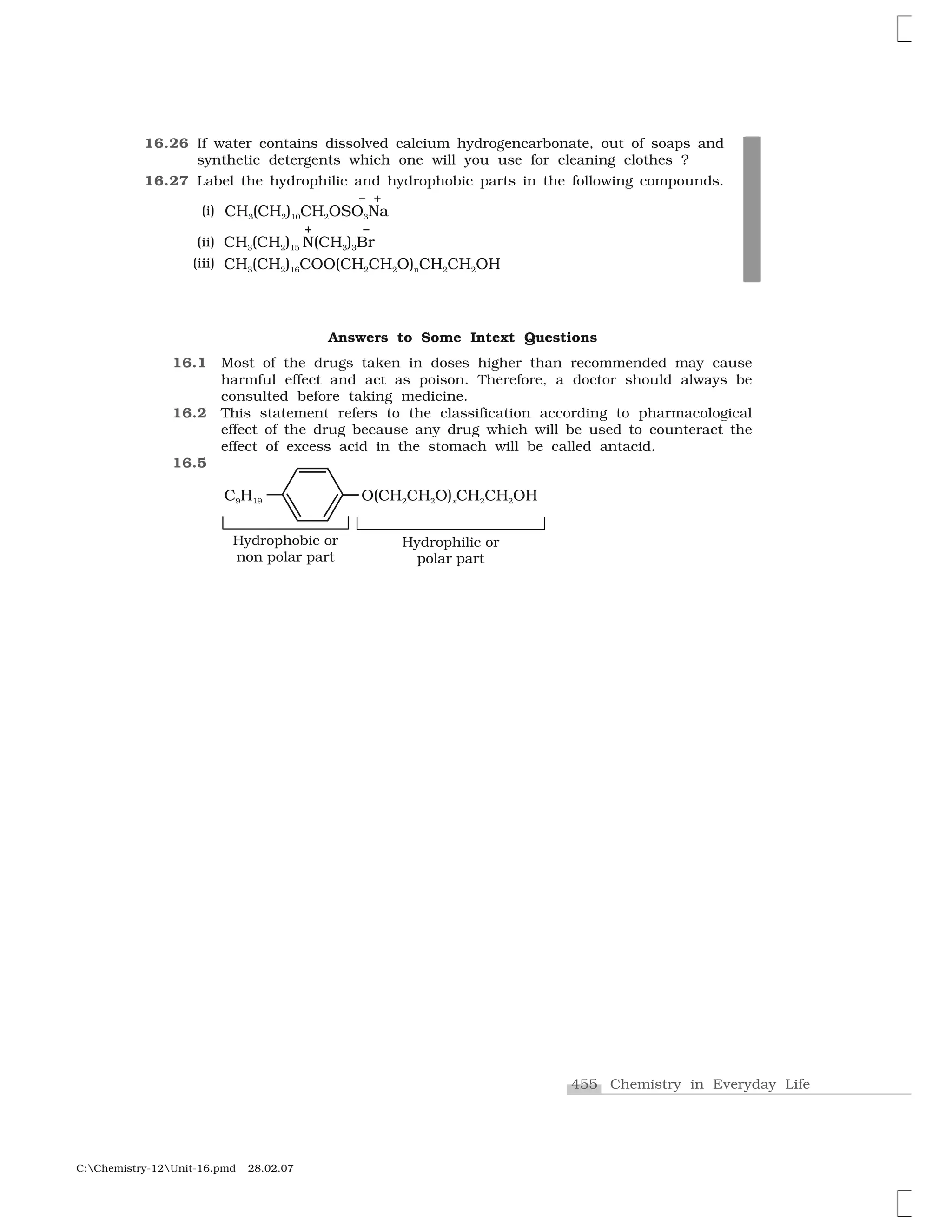 455 Chemistry in Everyday Life
C:Chemistry-12Unit-16.pmd 28.02.07
Answers to Some Intext Questions
16.1 Most of the drugs taken in doses higher than recommended may cause
harmful effect and act as poison. Therefore, a doctor should always be
consulted before taking medicine.
16.2 This statement refers to the classification according to pharmacological
effect of the drug because any drug which will be used to counteract the
effect of excess acid in the stomach will be called antacid.
16.5
16.26 If water contains dissolved calcium hydrogencarbonate, out of soaps and
synthetic detergents which one will you use for cleaning clothes ?
16.27 Label the hydrophilic and hydrophobic parts in the following compounds.
(i)
(ii)
(iii)
 