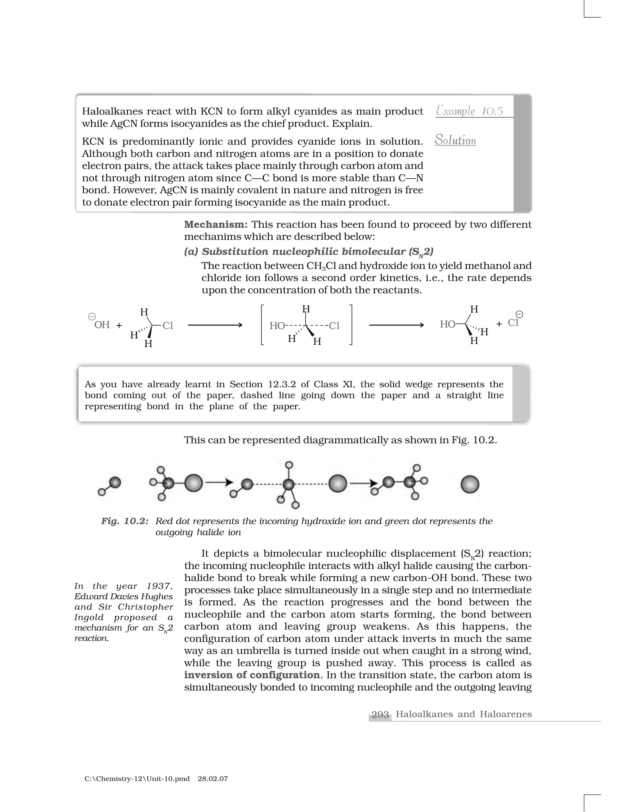 293 Haloalkanes and Haloarenes
C:Chemistry-12Unit-10.pmd 28.02.07
Mechanism: This reaction has been found to proceed by two different
mechanims which are described below:
(a) Substitution nucleophilic bimolecular (SN
2)
The reaction between CH3Cl and hydroxide ion to yield methanol and
chloride ion follows a second order kinetics, i.e., the rate depends
upon the concentration of both the reactants.
Haloalkanes react with KCN to form alkyl cyanides as main product
while AgCN forms isocyanides as the chief product. Explain.
KCN is predominantly ionic and provides cyanide ions in solution.
Although both carbon and nitrogen atoms are in a position to donate
electron pairs, the attack takes place mainly through carbon atom and
not through nitrogen atom since C—C bond is more stable than C—N
bond. However, AgCN is mainly covalent in nature and nitrogen is free
to donate electron pair forming isocyanide as the main product.
m ep 1Example 10.5
S ut ol iS lutioSolutionSolution
As you have already learnt in Section 12.3.2 of Class XI, the solid wedge represents the
bond coming out of the paper, dashed line going down the paper and a straight line
representing bond in the plane of the paper.
This can be represented diagrammatically as shown in Fig. 10.2.
It depicts a bimolecular nucleophilic displacement (SN
2) reaction;
the incoming nucleophile interacts with alkyl halide causing the carbon-
halide bond to break while forming a new carbon-OH bond. These two
processes take place simultaneously in a single step and no intermediate
is formed. As the reaction progresses and the bond between the
nucleophile and the carbon atom starts forming, the bond between
carbon atom and leaving group weakens. As this happens, the
configuration of carbon atom under attack inverts in much the same
way as an umbrella is turned inside out when caught in a strong wind,
while the leaving group is pushed away. This process is called as
inversion of configuration. In the transition state, the carbon atom is
simultaneously bonded to incoming nucleophile and the outgoing leaving
Fig. 10.2: Red dot represents the incoming hydroxide ion and green dot represents the
outgoing halide ion
In the year 1937,
Edward Davies Hughes
and Sir Christopher
Ingold proposed a
mechanism for an SN
2
reaction.
 